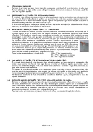 Página 20 de 78
10. TÉCNICAS DE EXTINÇÃO
Partindo do princípio que para haver fogo são necessários o combustível, o comburente e o calor, que
formam o triângulo do fogo, então, para o extinguirmos, basta eliminarmos um desses elementos, a partir de
uma das seguintes técnicas.
10.1. RESFRIAMENTO: EXTINÇÃO POR RETIRADA DO CALOR
É o método mais utilizado, consiste em diminuir a temperatura do material combustível que esta queimando
até um ponto determinado, abaixo do qual ele não queima ou não emite mais gases ou vapores inflamáveis.
Este processo não se mostra eficiente em líquidos e gases com ponto de fulgor abaixo de 38ºC ou quando a
temperatura da água é maior que o seu ponto de fulgor.
A técnica de resfriamento é altamente utilizada e eficaz, por termos a água como principal agente extintor
para uso e ter excelentes propriedades de resfriamento.
10.2. ABAFAMENTO: EXTINÇÃO POR RETIRADA DO COMBURENTE
Consiste em impedir ou diminuir o contato do comburente com o material combustível, evitando-se que o
oxigênio contido no ar se misture com os vapores gerados pelo combustível formando uma mistura
inflamável. A eliminação do oxigênio para a extinção da combustão não precisa ser total, basta diminuir sua
porcentagem na atmosfera, visto que para a combustão ser sustentada é necessário uma atmosfera com
porcentagem superior 13% de oxigênio, e, no mínimo, 8% para que a chama se mantenha. O abafamento é
um processo muito eficiente se corretamente utilizado. Quando a água evapora, o vapor
d’água gerado desloca o ar da superfície do material em chamas. Sendo assim o processo de
abafamento é muito eficaz em líquidos, cujo ponto de fulgor é menor que 38ºC, não solúveis
em água, com densidade específica não maior que 1,1 g/cm
3
. Exemplo: quando colocamos um
copo emborcado, de modo que o oxigênio não penetre no seu interior e tivermos uma vela
acesa dentro dele, notaremos após alguns segundos quando o fogo consumir todo o oxigênio
dentro do copo, que ele se apagará por falta de comburente.
Regra básica para extinção por retirada do O2: 18% a 21% o fogo se mantém;
8% a 17% o fogo quase se apaga;
0% a 7% o fogo não se mantém.
10.3. ISOLAMENTO: EXTINÇÃO POR RETIRADA DO MATERIAL COMBUSTÍVEL
É a retirada do combustível, evitando que o fogo seja alimentado e tenha um campo de propagação, não
tendo o que queimar não haverá mais fogo. Ex.: ao encontrar um fardo de algodão queimando e outro
próximo, mas ainda não atingido, você pode afastar este outro fardo e controlar o fogo até sua extinção, ou
seja, isolar o combustível e eliminar.
É o método de extinção mais simples, pois é executado com a força física e com os meios disponíveis, não
exigindo aparelhos especializados, pois consiste na retirada, diminuição ou interrupção, com suficiente
margem de segurança do campo de propagação do fogo, do material ainda não atingido pelo incêndio.
Na técnica de isolamento é muito importante o conceito de distância segura, principalmente no caso de
líquidos inflamáveis.
10.4. EXTINÇÃO QUÍMICA: EXTINÇÃO POR EVITAR A REAÇÃO QUÍMICA EM CADEIA
Consiste na utilização de certos componentes químicos, que lançados sobre o fogo, interrompem a reação
em cadeia. Sabemos que o combustível sob a ação do calor gera gases ou vapores que ao se combinarem
com o comburente, formam uma mistura inflamável, quando lançamos determinados agentes extintores ao
fogo, suas moléculas se dissociam, pela ação do calor, e se combinam com a mistura inflamável (gás ou
vapor mais comburente), formando outra mistura não-inflamável.
Alguns produtos químicos secos extinguem efetivamente o fogo por essa combinação de métodos.
 