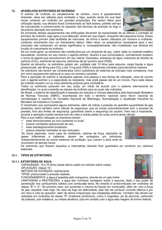Página 23 de 78
12. APARELHOS EXTINTORES DE INCÊNDIO
O extintor de incêndio ou simplesmente de extintor, como é popularmente
chamado, deve ser utilizado para combater o fogo, quando ainda em sua fase
inicial, evitando um incêndio em grandes proporções. Por serem feitos para
utilização rápida, sua eficácia ficará condicionada ao fácil acesso, perfeito serviço
de manutenção e conhecimento do operador das técnicas de extinção do fogo e
da própria operação dos extintores.
As previsões desses equipamentos nas edificações decorrem da necessidade de se efetuar o combate ao
princípio de incêndio, logo após a sua detecção, ainda em sua origem, enquanto são pequenos focos. Esses
equipamentos primam pela facilidade de manuseio, de forma a serem utilizados por homens e mulheres,
contando unicamente com um treinamento básico. Além disso, os preparativos necessários para o seu
manuseio não consomem um tempo significativo e, conseqüentemente, não inviabilizam sua eficácia em
função do crescimento do incêndio.
De um modo geral, os extintores são constituídos por um recipiente de aço, cobre, latão ou material metálico
equivalente, contendo em seu interior o agente extintor. Quanto à sua nomenclatura, normalmente recebem
o nome do agente que acondicionam em seu interior. Exemplos: extintores de água, extintores de dióxido de
carbono (CO2), extintores de espuma, extintores de pó químico seco (PQS).
Quanto ao tamanho, os extintores podem ser: portáteis (até 10 litros para espuma, carga líquida e água
pressurizada, até 06 kg para CO2 e até 12 kg para PQS) e rebocáveis (carretas) para tamanhos maiores.
Os extintores não devem ser considerados como substitutos de sistemas de extinção mais complexos, mas
sim como equipamento adicional ou para um primeiro combate.
Para a operação do extintor é necessária apenas uma pessoa e seu tempo de utilização, varia de acordo
com o agente extintor e a capacidade do recipiente, mas pode passar até de um minuto. Para cada classe
de incêndio existem um ou mais extintores próprios para combatê-la.
Todos os extintores possuem em seu corpo um rótulo de acordo com o sistema internacional de
identificação, no qual constarão as classes de incêndio para as quais são indicados.
No Brasil, o sistema de classificação é baseado em estudos e normas elaborados pela Associação Brasileira
de Normas Técnicas (ABNT), reconhecida em todo o território nacional como fórum nacional de
normalização e membro do Conselho Nacional de Metrologia, Normalização e Qualidade Industrial do
Ministério da Indústria e Comércio.
O manômetro que acompanha alguns extintores, além de indicar a pressão do aparelho (quantidade de gás
existente), serve também como válvula de segurança, que se rompe automaticamente com o excesso de
pressão, fora dos limites de segurança, garantindo assim a segurança do usuário. Para isto é importante,
durante a operação manter sempre livre do rosto e outras partes do corpo acima desta válvula.
Para a sua melhor utilização os extintores devem:
estar dimensionados ao risco existente no local;
possuir condições operacionais de uso;
estar estrategicamente localizado;
possuir pessoas treinadas no seu manuseio.
Os riscos especiais, como casa de medidores, cabinas de força, depósitos de
gases inflamáveis e caldeiras, devem ser protegidos por extintores,
independentemente de outros sistemas de proteção, que cubram a área onde se
encontram os demais riscos.
Os extintores que ficarem expostos a intempéries deverão ficar guardados em armários (ou cabines)
especiais.
12.1. TIPOS DE EXTINTORES
12.1.1. EXTINTORES DE ÁGUA
CAPACIDADE: 10 e 75 litros (neste último usado em extintor sobre rodas).
APLICAÇÃO: Classe “A”.
MÉTODO DE EXTINÇÃO: resfriamento.
TIPOS: pressurizado e pressão injetada.
FUNCIONAMENTO: a água é expelida pela mangueira, através de um gás inerte.
VANTAGENS e RESTRIÇÕES: a água tem inúmeras vantagens sobre a espuma, dado o seu poder de
penetração nos combustíveis sólidos com combustão lenta. No entanto é contra-indicado em incêndios de
classe “B” e “C”. No primeiro caso, por aumentar o volume do líquido em combustão, além de, com a força
do jato, espalhar mais fogo. No caso de fogo em eletricidade, pelo fato de conduzir corrente elétrica e por
em risco à vida do operador, além de danos irreparáveis nas instalações elétricas. Também não devem ser
utilizados em incêndios de classe “D” (materiais pirofóricos), como o magnésio, pó de alumínio, carbonato
de potássio, pós metálicos, ou metais alcalinos, pois em contato com a água eles reagem de forma violenta.
 