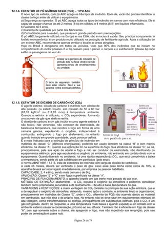 Página 26 de 78
12.1.4. EXTINTOR DE PÓ QUÍMICO SECO (PQS) – TIPO ABC
O novo tipo de extintor, com pó ABC apaga os três tipos de incêndio. Com ele, você não precisa identificar a
classe do fogo antes de utilizar o equipamento.
a) Segurança ao operador. O pó ABC apaga todos os tipos de incêndio em carros com mais eficiência. Ele é
capaz de apagar chamas de até 2 metros (1-A) em sólidos, e 4 metros (5-B) em líquidos inflamáveis.
b) Validade de 5 anos.
c) Garantia de qualidade por parte dos fabricantes
d) Comodidade para o usuário, que passa um grande período sem preocupações.
O pó ABC, largamente utilizado na Europa e nos EUA, não é nocivo à saúde. Seu principal componente, o
fosfato monoamônico, é um produto muito utilizado na produção de fertilizante agrícola. Após a utilização de
um extintor ABC, recomenda-se apenas ventilar o local e as áreas atingidas.
Hoje no Brasil é obrigatório em todos os veículos, visto que 90% dos incêndios que se iniciam no
compartimento do motor (classes B e C) passam para o painel, o carpete e o estofamento (classe A) onde
estão os passageiros do veículo.
12.1.5. EXTINTOR DE DIÓXIDO DE CARBÔNICO (CO2)
O agente extintor, dióxido de carbono é mantido num cilindro de
alta pressão, no estado líquido, sob pressão de 50 a 60 bar
(61,18 kgf/cm
2
ou 611,85 mca) à temperatura ambiente.
Quando o extintor é utilizado, o CO2 expande-se, formando
uma nuvem de gás que abafa e resfria.
O dióxido de carbono é um gás incolor e como agente extintor é
não tóxico, não venenoso, não condutor de eletricidade, de
baixíssima temperatura, que recobre o fogo em forma de uma
camada gasosa, expulsando o oxigênio, indispensável à
combustão, extinguindo o fogo por abafamento, no entanto
quando inalado em grande quantidade, pode provocar asfixia.
É o mais indicado para a extinção de princípio de incêndio em
materiais da classe “C” (elétricos energizados), podendo ser usado também na classe “B” e com menos
eficiência, na classe “A”, quando sua aplicação for na superfície do fogo. Sua eficiência na classe “C”, se dá,
principalmente, pela sua ação de abafar o fogo e não ser condutor de eletricidade, não danificando os
equipamentos elétricos, pois age expulsando o oxigênio do ambiente, não entrando em contato direto com o
equipamento. Quando liberado no ambiente, há uma rápida expansão do CO2, que está comprimido a baixa
a temperatura, sendo parte do gás solidificado em partículas (gelo seco).
A norma ABNT NBR 11.716, trata de extintores de incêndio com carga de dióxido de carbônico.
A cada 06 meses, deverá ser verificado o peso de gás. Caso esse peso tenha caído cerca de 10%, o
aparelho deverá ser recarregado imediatamente, por empresa ou pessoal habilitado.
CAPACIDADE: 2, 4 e 6 kg, sendo mais comum o de 6kg.
APLICAÇÃO: Classe “B” e “C” e em fogos superficiais na classe “A”.
PRINCÍPIO DE FUNCIONAMENTO: o aparelho expele um gás inerte mais pesado do que o ar.
MÉTODO DE EXTINÇÃO: abafamento – o CO2 expulsa o oxigênio da atmosfera e podemos considerar
também como propriedade secundária à de resfriamento – devido à baixa temperatura do gás.
VANTAGENS e RESTRIÇÕES: a maior vantagem do CO2 consiste no princípio de sua ação extintora, que é
a de expulsar o oxigênio da atmosfera, deixando, mesmo após o combate, o ambiente limpo e organizando,
principalmente em incêndios de Classe “C”, onde o CO2, diferente do PQS não acarreta danos ao material
em combustão, que não seja o do próprio fogo. No entanto não se deve usar em equipamentos elétricos de
alta voltagem, como transformadores de energia, principalmente em subestações elétricas, pois o CO2 é um
gás refrigerado, dentro do recipiente, a uma temperatura muito baixa e quando expelido e em contato com o
ambiente externo causar a condensação, próximo ao seu difusor. Também não é eficiente em fogo de classe
“A”, pois age somente sobre a chama, até apagando o fogo, mas não impedindo sua re-ignição, pois seu
poder de penetração é quase nulo.
 