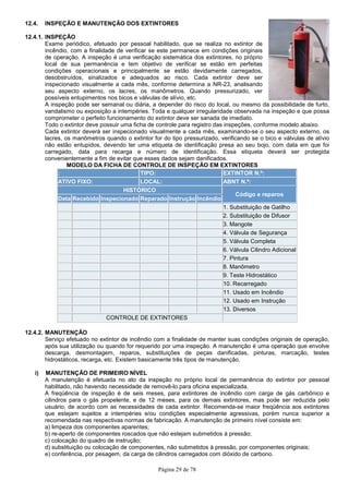 Página 29 de 78
12.4. INSPEÇÃO E MANUTENÇÃO DOS EXTINTORES
12.4.1. INSPEÇÃO
Exame periódico, efetuado por pessoal habilitado, que se realiza no extintor de
incêndio, com a finalidade de verificar se este permanece em condições originais
de operação. A inspeção é uma verificação sistemática dos extintores, no próprio
local de sua permanência e tem objetivo de verificar se estão em perfeitas
condições operacionais e principalmente se estão devidamente carregados,
desobstruídos, sinalizados e adequados ao risco. Cada extintor deve ser
inspecionado visualmente a cada mês, conforme determina a NR-23, analisando
seu aspecto externo, os lacres, os manômetros. Quando pressurizado, ver
possíveis entupimentos nos bicos e válvulas de alívio, etc.
A inspeção pode ser semanal ou diária, a depender do risco do local, ou mesmo da possibilidade de furto,
vandalismo ou exposição a intempéries. Toda e qualquer irregularidade observada na inspeção e que possa
comprometer o perfeito funcionamento do extintor deve ser sanada de imediato.
Todo o extintor deve possuir uma ficha de controle para registro das inspeções, conforme modelo abaixo.
Cada extintor deverá ser inspecionado visualmente a cada mês, examinando-se o seu aspecto externo, os
lacres, os manômetros quando o extintor for do tipo pressurizado, verificando se o bico e válvulas de alívio
não estão entupidos, devendo ter uma etiqueta de identificação presa ao seu bojo, com data em que foi
carregado, data para recarga e número de identificação. Essa etiqueta deverá ser protegida
convenientemente a fim de evitar que esses dados sejam danificados.
MODELO DA FICHA DE CONTROLE DE INSPEÇÃO EM EXTINTORESMARCA
: TIPO: EXTINTOR N.º:
ATIVO FIXO: LOCAL: ABNT N.º:
HISTÓRICO
Código e reparos
Data Recebido Inspecionado Reparado Instrução Incêndio
1. Substituição de Gatilho
2. Substituição de Difusor
3. Mangote
4. Válvula de Segurança
5. Válvula Completa
6. Válvula Cilindro Adicional
7. Pintura
8. Manômetro
9. Teste Hidrostático
10. Recarregado
11. Usado em Incêndio
12. Usado em Instrução
13. Diversos
CONTROLE DE EXTINTORES
12.4.2. MANUTENÇÃO
Serviço efetuado no extintor de incêndio com a finalidade de manter suas condições originais de operação,
após sua utilização ou quando for requerido por uma inspeção. A manutenção é uma operação que envolve
descarga, desmontagem, reparos, substituições de peças danificadas, pinturas, marcação, testes
hidrostáticos, recarga, etc. Existem basicamente três tipos de manutenção.
i) MANUTENÇÃO DE PRIMEIRO NÍVEL
A manutenção é efetuada no ato da inspeção no próprio local de permanência do extintor por pessoal
habilitado, não havendo necessidade de removê-lo para oficina especializada.
A freqüência de inspeção é de seis meses, para extintores de incêndio com carga de gás carbônico e
cilindros para o gás propelente, e de 12 meses, para os demais extintores, mas pode ser reduzida pelo
usuário, de acordo com as necessidades de cada extintor. Recomenda-se maior freqüência aos extintores
que estejam sujeitos a intempéries e/ou condições especialmente agressivas, porém nunca superior a
recomendada nas respectivas normas de fabricação. A manutenção de primeiro nível consiste em:
a) limpeza dos componentes aparentes;
b) re-aperto de componentes roscados que não estejam submetidos à pressão;
c) colocação do quadro de instrução;
d) substituição ou colocação de componentes, não submetidos à pressão, por componentes originais;
e) conferência, por pesagem, da carga de cilindros carregados com dióxido de carbono.
 