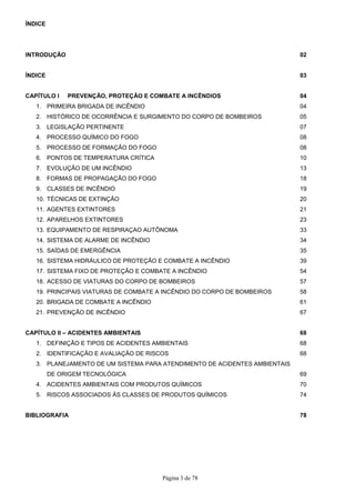 Página 3 de 78
ÍNDICE
INTRODUÇÃO 02
ÍNDICE 03
CAPÍTULO I PREVENÇÃO, PROTEÇÃO E COMBATE A INCÊNDIOS 04
1. PRIMEIRA BRIGADA DE INCÊNDIO 04
2. HISTÓRICO DE OCORRÊNCIA E SURGIMENTO DO CORPO DE BOMBEIROS 05
3. LEGISLAÇÃO PERTINENTE 07
4. PROCESSO QUÍMICO DO FOGO 08
5. PROCESSO DE FORMAÇÃO DO FOGO 08
6. PONTOS DE TEMPERATURA CRÍTICA 10
7. EVOLUÇÃO DE UM INCÊNDIO 13
8. FORMAS DE PROPAGAÇÃO DO FOGO 18
9. CLASSES DE INCÊNDIO 19
10. TÉCNICAS DE EXTINÇÃO 20
11. AGENTES EXTINTORES 21
12. APARELHOS EXTINTORES 23
13. EQUIPAMENTO DE RESPIRAÇAO AUTÔNOMA 33
14. SISTEMA DE ALARME DE INCÊNDIO 34
15. SAÍDAS DE EMERGÊNCIA 35
16. SISTEMA HIDRÁULICO DE PROTEÇÃO E COMBATE A INCÊNDIO 39
17. SISTEMA FIXO DE PROTEÇÃO E COMBATE A INCÊNDIO 54
18. ACESSO DE VIATURAS DO CORPO DE BOMBEIROS 57
19. PRINCIPAIS VIATURAS DE COMBATE A INCÊNDIO DO CORPO DE BOMBEIROS 58
20. BRIGADA DE COMBATE A INCÊNDIO 61
21. PREVENÇÃO DE INCÊNDIO 67
CAPÍTULO II – ACIDENTES AMBIENTAIS 68
1. DEFINIÇÃO E TIPOS DE ACIDENTES AMBIENTAIS 68
2. IDENTIFICAÇÃO E AVALIAÇÃO DE RISCOS 68
3. PLANEJAMENTO DE UM SISTEMA PARA ATENDIMENTO DE ACIDENTES AMBIENTAIS
DE ORIGEM TECNOLÓGICA 69
4. ACIDENTES AMBIENTAIS COM PRODUTOS QUÍMICOS 70
5. RISCOS ASSOCIADOS ÀS CLASSES DE PRODUTOS QUÍMICOS 74
BIBLIOGRAFIA 78
 