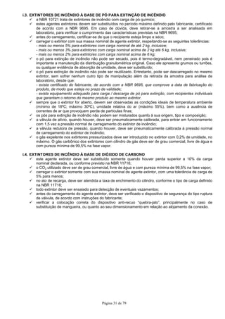 Página 31 de 78
i.3. EXTINTORES DE INCÊNDIO À BASE DE PÓ PARA EXTINÇÃO DE INCÊNDIO
a NBR 10721 trata de extintores de incêndio com carga de pó químico;
estes agentes extintores devem ser substituídos no período máximo definido pelo fabricante, certificado
de acordo com a NBR 9695. Em caso de dúvida, deve retirar-se a amostra a ser analisada em
laboratório, para verificar o cumprimento das características previstas na NBR 9695;
antes do carregamento, certificar-se de que o recipiente esteja limpo e seco;
carregar o extintor com sua massa nominal de agente extintor, respeitando-se as seguintes tolerâncias:
- mais ou menos 5% para extintores com carga nominal de até 2 kg, inclusive;
- mais ou menos 3% para extintores com carga nominal acima de 2 kg até 6 kg, inclusive;
- mais ou menos 2% para extintores com carga nominal acima de 6 kg;
o pó para extinção de incêndio não pode ser secado, pois é termo-degradável, nem peneirado pois é
importante a manutenção da distribuição granulométrica original. Caso ele apresente grumos ou turrões,
ou qualquer evidência de absorção de umidade, deve ser substituído;
o pó para extinção de incêndio não pode ser reutilizado. Entretanto, pode ser descarregado no mesmo
extintor, sem sofrer nenhum outro tipo de manipulação além da retirada da amostra para análise de
laboratório, desde que:
- exista certificado do fabricante, de acordo com a NBR 9695, que comprove a data de fabricação do
produto, de modo que esteja no prazo de validade;
- exista equipamento adequado para carga / descarga de pó para extinção, com recipientes individuais
que garantam o retorno do mesmo produto ao mesmo extintor.
sempre que o extintor for aberto, devem ser observadas as condições ideais de temperatura ambiente
(mínimo de 18ºC; máximo 30ºC), umidade relativa do ar (máximo 55%), bem como a ausência de
correntes de ar que provoquem perda de partículas finas;
os pós para extinção de incêndio não podem ser misturados quanto à sua origem, tipo e composição;
a válvula de alívio, quando houver, deve ser pneumaticamente calibrada, para entrar em funcionamento
com 1,5 vez a pressão normal de carregamento do extintor de incêndio;
a válvula redutora de pressão, quando houver, deve ser pneumaticamente calibrada à pressão normal
de carregamento do extintor de incêndio;
o gás expelente nos extintores pressurizados deve ser introduzido no extintor com 0,2% de umidade, no
máximo. O gás carbônico dos extintores com cilindro de gás deve ser de grau comercial, livre de água e
com pureza mínima de 99,5% na fase vapor.
i.4. EXTINTORES DE INCÊNDIO À BASE DE DIÓXIDO DE CARBONO
este agente extintor deve ser substituído somente quando houver perda superior a 10% da carga
nominal declarada, ou conforme previsto na NBR 11716;
o CO2 utilizado deve ser de grau comercial, livre de água e com pureza mínima de 99,5% na fase vapor;
carregar o extintor somente com sua massa nominal de agente extintor, com uma tolerância de carga de
5% para menos;
no ato de recarga, deve ser atendida a taxa de enchimento do cilindro, conforme o tipo de carga definido
na NBR 11716;
todo extintor deve ser ensaiado para detecção de eventuais vazamentos;
antes do carregamento do agente extintor, deve ser verificado o dispositivo de segurança do tipo ruptura
de válvula, de acordo com instruções do fabricante;
verificar a colocação correta do dispositivo anti-recuo “quebra-jato”, principalmente no caso de
substituição de mangueira, ou quanto ao seu dimensionamento em relação ao alojamento da conexão.
 