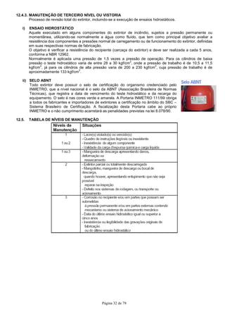 Página 32 de 78
12.4.3. MANUTENÇÃO DE TERCEIRO NÍVEL OU VISTORIA
Processo de revisão total do extintor, incluindo-se a execução de ensaios hidrostáticos.
i) ENSAIO HIDROSTÁTICO
Aquele executado em alguns componentes do extintor de incêndio, sujeitos a pressão permanente ou
momentânea, utilizando-se normalmente a água como fluído, que tem como principal objetivo avaliar a
resistência dos componentes a pressões normal de carregamento ou de funcionamento do extintor, definidas
em suas respectivas normas de fabricação.
O objetivo é verificar a resistência do recipiente (carcaça do extintor) e deve ser realizada a cada 5 anos,
conforme a NBR 12962.
Normalmente é aplicada uma pressão de 1,5 vezes a pressão de operação. Para os cilindros de baixa
pressão o teste hidrostático varia de entre 28 a 30 kgf/cm
2
, onde a pressão de trabalho é de 10,5 a 11,5
kgf/cm
2
, já para os cilindros de alta pressão varia de 200 a 230 kgf/cm
2
, cuja pressão de trabalho é de
aproximadamente 133 kgf/cm
2
.
ii) SELO ABNT
Todo extintor deve possuir o selo de certificação do organismo credenciado pelo
INMETRO, que a nível nacional é o selo da ABNT (Associação Brasileira de Normas
Técnicas), que registra a data de vencimento do teste hidrostático e da recarga do
equipamento. O selo é nas cores verde e amarela. A Portaria INMETRO 111/99 obriga
a todos os fabricantes e importadores de extintores a certificação no âmbito do SBC –
Sistema Brasileiro de Certificação. A fiscalização desta Portaria cabe ao próprio
INMETRO e o não cumprimento acarretará as penalidades previstas na lei 8.078/90.
12.5. TABELA DE NÍVEIS DE MANUTENÇÃO
 