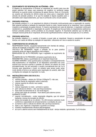 Página 33 de 78
13. EQUIPAMENTO DE RESPIRAÇÃO AUTÔNOMA – ERA
O objetivo do equipamento é fornecer ar respirável ao usuário para que ele
possa adentrar em áreas cuja presença de oxigênio no ambiente esteja
deficiente ou quando existe a presença de gases tóxicos. Este ar é fornecido
ao usuário por demanda do cilindro preso ao corpo para o respirador facial
através de pressão positiva. O ar que foi exalado é depois expelido para a
atmosfera sem reaproveitamento, por isso é conhecido como circuito aberto.
13.1. PRESSÃO POSITIVA
Na pressão positiva (+), o ar respirável do cilindro é fornecido continuamente para a respiração do usuário.
Não estando perfeita a vedação do respirador facial no rosto, haverá perda do ar respirável, mas a pressão
impedirá a penetração de gases tóxicos. O mesmo acontecerá em caso de desmaio, o respirador continuará
recebendo ar, possibilitando a respiração do usuário. É exigido por lei que todos os respiradores autônomos
tenham pressão positiva, sendo proibidos os de pressão negativa. É importante salientar que na falha de
vedação haverá perda de ar respirável, diminuindo significativamente o tempo de duração do ar no cilindro.
13.2. PRESSÃO NEGATIVA
Na pressão negativa (-), o usuário é forçado a puxar pelo ar respirável. Haverá a penetração de gases
tóxicos, em casos de falhas na vedação do respirador, colocando em risco a saúde do usuário.
13.3. COMPONENTES DO APARELHO
RESPIRADOR FACIAL: equipada basicamente com tirantes de cabeça,
válvula de exalação e traquéia e visor transparente.
VÁLVULA DE DEMANDA: regula a pressão do ar para positiva
(presente ainda em alguns aparelhos mais antigos).
MANGUEIRA DE ALTA PRESSÃO: liga o regulador ao suprimento de
ar.
CILINDRO DE ALTA PRESSÃO: armazena suprimento de ar.
MANÔMETRO: indica a quantidade de ar respirável disponível.
ALARME SONORO: avisa quando baixa a pressão e conseqüentemente
está acabamento o ar respirável. É um dispositivo automático de curso
audível que funciona quando a pressão do cilindro cai abaixo do nível
pré-determinado. Ao ser acionado o usuário normalmente tem de 3 a 6
minutos para abandonar o local, no entanto este tempo pode variar
muito devido à forma e ao esforço para respiração do usuário, além das
condições de vedação do respirador no rosto.
13.4. INSTRUÇÕES PARA USO DO E.R.A.
ANTES DO USO
verificar pressão – abaixo de 100 bar (102kg/cm
2
)– não use;
colocar tirante do respirador sobre o pescoço;
colocar suporte do cilindro nas costas;
fechar cinto;
colocar respirador no rosto – primeiro o queixo;
abrir válvula do cilindro – não usar força excessiva;
fazer teste da demanda do ar, em local seguro;
pronto para ação de combate – ficar atento para alarme sonoro.
DURANTE O USO:
respirar normalmente – evitar respiração ofegante, que irá reduzir
bastante o tempo de duração do cilindro;
tempo de duração do ar no cilindro: 15 a 60 minutos (variando muito
conforme a capacidade de armazenamento e condições de uso);
ao fechar e abrir a válvula do cilindro não use força excessiva;
após o uso, higienize o respirador e guarde-a no estojo;
substituir imediatamente cilindros descarregados;
ao ouvir o alarme sonoro sair imediatamente do local – tempo restante, aproximado, 3 a 6 minutos.
 