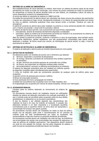 Página 34 de 78
DETECTOR DE INCÊNDIO
ACIONADOR MANUAL E SIRENE
SIRENE
14. SISTEMA DE ALARME DE EMERGÊNCIA
Nos estabelecimentos de riscos elevados ou médios, deve haver um sistema de alarme capaz de dar sinais
perceptíveis em todos os locais da construção, com número de pontos suficiente em todos os pavimentos.
As campainhas ou sirenes de alarme deverão emitir um som distinto, em tonalidade e altura, de todos os
outros dispositivos acústicos do estabelecimento.
A norma que define os requisitos do sistema é a NBR 9.441/98.
Os botões de acionamento de alarme devem ser colocados nas áreas comuns dos acessos dos pavimentos
e devem ser colocados em lugar visível, devidamente sinalizado, e no interior de caixas lacradas com tampa
de vidro ou plástico, facilmente quebrável. Esta caixa deverá conter a inscrição: "Quebrar em caso de
emergência".
O painel de comando do alarme deve estar instalado na portaria ou numa central de plantão 24h, indicando
com o máximo de precisão, o local onde foi acionado o alarme.
O sistema de alarme deve permitir o seu acionamento de duas formas, basicamente:
manualmente, através de botoeiras devidamente dispostas e sinalizadas;
automático, ligado ao sistema de funcionamento da bomba de incêndio e do acionamento do sistema de
sprinklers ou ainda de outro tipo de sistema instalado.
Além da central ou painel de comando, conforme o tamanho e o risco da organização, deve também existir,
devidamente distribuídos, painéis repetidores, que são equipamentos comandados pelo painel central,
destinado a sinalizar, de forma visual e/ou sonora, as informações do painel central, ou seja, o local de
acionamento do alarme.
14.1. SISTEMA DE DETECÇÃO E ALARME DE EMERGÊNCIA
O sistema de detecção e alarme pode ser dividido basicamente em cinco partes:
14.1.1. DETECTOR DE INCÊNDIO
Os detectores podem ser divididos de acordo com o fenômeno que detectar:
a) térmicos: respondem a aumentos da temperatura;
b) de fumaça: sensíveis a produtos de combustíveis e/ou pirólise suspensos
na atmosfera;
c) de gás: sensíveis aos produtos gasosos de combustão e/ou pirólise;
d) de chama: que respondem as radiações emitidas pelas chamas;
e) termovelocimétrico: aumento ou diferença de temperatura no ambiente.
O sistema de detecção automática deve ser instalado em edifícios quando
as seguintes condições sejam simultaneamente preenchidas:
1) início do incêndio não pode ser prontamente percebido de qualquer parte do edifício pelos seus
ocupantes;
2) grande número de pessoas para evacuar o edifício;
3) tempo de evacuação excessivo;
4) risco acentuado de início e propagação do incêndio;
5) estado de inconsciência dos ocupantes (sono em hotel, hospitais, etc);
6) incapacitação dos ocupantes por motivos de saúde (hospitais, clínicas com internação).
14.1.2. ACIONADOR MANUAL
Constitui parte do sistema destinado ao acionamento do sistema de
detecção.
Os acionadores manuais devem ser instalados mesmo em edificações
dotadas de sistema de detecção automática e/ou extinção automática, já
que o incêndio pode ser percebido pelos ocupantes antes de seus efeitos
sensibilizarem os detectores ou os chuveiros automáticos.
O tipo de detector a ser utilizado depende das características dos
materiais do local e do risco de incêndio ali existente. A posição dos
detectores também é um fator importante e a localização escolhida
(normalmente junto à superfície inferior do forro) deve ser apropriada à
concentração de fumaça e dos gases quentes.
Os acionadores manuais devem ser instalados em todos os tipos de edifício,
exceto nos de pequeno porte onde o reconhecimento de um princípio de
incêndio pode ser feito simultaneamente por todos os ocupantes, não
comprometendo a fuga dos mesmos ou possíveis tentativas de extensão.
Os acionadores manuais devem ser instalados nas rotas de fuga, de preferência
nas proximidades das saídas (nas proximidades das escadas de segurança, no
caso de edifícios de múltiplos pavimentos). Tais dispositivos devem transmitir
um sinal de uma estação de controle, que faz parte integrante do sistema, a
partir do qual as necessárias providências devem ser tomadas.
 