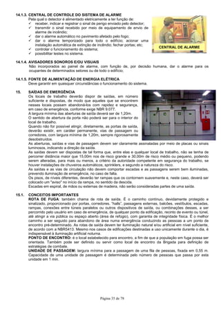Página 35 de 78
CENTRAL DE ALARME
14.1.3. CENTRAL DE CONTROLE DO SISTEMA DE ALARME
Pela qual o detector é alimentado eletricamente a ter função de:
receber, indicar e registrar o sinal de perigo enviado pelo detector;
transmitir o sinal recebido por meio de equipamento de envio de
alarme de incêndio;
dar o alarme automático no pavimento afetado pelo fogo;
dar o alarme temporizado para todo o edifício; acionar uma
instalação automática de extinção de incêndio; fechar portas; etc;
controlar o funcionamento do sistema;
possibilitar testes no sistema.
14.1.4. AVISADORES SONOROS E/OU VISUAIS
Não incorporados ao painel de alarme, com função de, por decisão humana, dar o alarme para os
ocupantes de determinados setores ou de todo o edifício;
14.1.5. FONTE DE ALIMENTAÇÃO DE ENERGIA ELÉTRICA
Deve garantir em quaisquer circunstâncias o funcionamento do sistema.
15. SAÍDAS DE EMERGÊNCIA
Os locais de trabalho deverão dispor de saídas, em número
suficiente e dispostas, de modo que aqueles que se encontrem
nesses locais possam abandoná-los com rapidez e segurança,
em caso de emergência, conforme exige NBR 9.077.
A largura mínima das aberturas de saída deverá ser de 1,20m.
O sentido de abertura da porta não poderá ser para o interior do
local de trabalho.
Quando não for possível atingir, diretamente, as portas de saída,
deverão existir, em caráter permanente, vias de passagem ou
corredores, com largura mínima de 1,20m, sempre rigorosamente
desobstruídos.
As aberturas, saídas e vias de passagem devem ser claramente assinaladas por meio de placas ou sinais
luminosos, indicando a direção da saída.
As saídas devem ser dispostas de tal forma que, entre elas e qualquer local de trabalho, não se tenha de
percorrer distância maior que 15,00m nos de risco grande e 30,00m de risco médio ou pequeno, podendo
serem alteradas, para mais ou menos, a critério da autoridade competente em segurança do trabalho, se
houver instalações de chuveiros automáticos, sprinklers, e segundo a natureza do risco.
As saídas e as vias de circulação não devem comportar escadas e as passagens serem bem iluminadas,
prevendo iluminação de emergência, no caso de falta.
Os pisos, de níveis diferentes, deverão ter rampas que os contornem suavemente e, neste caso, deverá ser
colocado um "aviso" no início da rampa, no sentido da descida.
Escadas em espiral, de mãos ou externas de madeira, não serão consideradas partes de uma saída.
15.1. CONCEITOS IMPORTANTES
ROTA DE FUGA: também chama de rota de saída. É o caminho contínuo, devidamente protegido e
sinalizado, proporcionado por portas, corredores, “halls”, passagens externas, balcões, vestíbulos, escadas,
rampas, conexões entre túneis paralelos ou outros dispositivos de saída, ou combinações desses, a ser
percorrido pelo usuário em caso de emergência, de qualquer ponto da edificação, recinto de evento ou túnel,
até atingir a via pública ou espaço aberto (área de refúgio), com garantia de integridade física. É o melhor
caminho a ser seguido para abandono de área numa emergência conduzindo as pessoas a um ponto de
encontro pré-determinado. As rotas de saída devem ter iluminação natural e/ou artificial em nível suficiente,
de acordo com a NBR5413. Mesmo nos casos de edificações destinadas a uso unicamente durante o dia, é
indispensável à iluminação artificial noturna.
PONTO DE ENCONTRO: é o local estabelecido para encontro, a fim de que a população em fuga possa ser
orientada. Também pode ser definido ou servir como local de encontro da Brigada para definição de
estratégias de combate.
UNIDADE DE PASSAGEM: largura mínima para a passagem de uma fila de pessoas, fixada em 0,55 m.
Capacidade de uma unidade de passagem é determinada pelo número de pessoas que passa por esta
unidade em 1 min.
 