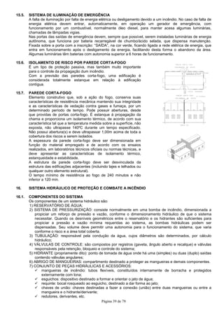 Página 39 de 78
15.5. SISTEMA DE ILUMINAÇÃO DE EMERGÊNCIA
A falta de iluminação por falta de energia elétrica ou desligamento devido a um incêndio. No caso de falta de
energia elétrica devem entrar, automaticamente, em operação um gerador de emergência, com
funcionamento por um combustível, normalmente óleo diesel, para manter acesa algumas luminárias,
chamadas de lâmpadas vigias.
Nas portas das saídas de emergência devem, sempre que possível, serem instaladas luminárias de energia
autônoma, que funciona por bateria recarregável de chumbo/ácido selada, que dispensa manutenção.
Fixada sobre a porta com a inscrição: “SAÍDA”, na cor verde, ficando ligada a rede elétrica de energia, que
entra em funcionamento após o desligamento da energia, facilitando desta forma o abandono da área.
Algumas luminárias têm baterias com autonomia superior a 6 horas de funcionamento.
15.6. ISOLAMENTO DE RISCO POR PAREDE CORTA-FOGO
É um tipo de proteção passiva, mas também muito importante
para o controle da propagação dum incêndio.
Com a previsão das paredes corta-fogo, uma edificação é
considerada totalmente estanque em relação à edificação
contígua.
15.7. PAREDE CORTA-FOGO
Elemento construtivo que, sob a ação do fogo, conserva suas
características de resistência mecânica mantendo sua integridade
e as características de vedação contra gases e fumaça, por um
determinado período de tempo. Pode possuir aberturas, desde
que providas de portas corta-fogo. É estanque à propagação da
chama e proporciona um isolamento térmico, de acordo com sua
característica tal que a temperatura medida sobre a superfície, não
exposta, não ultrapasse 140ºC durante um tempo especificado.
Não possui abertura(s) e deve ultrapassar 1,00m acima de toda a
cobertura dos riscos a serem isolados.
A espessura da parede corta-fogo deve ser dimensionada em
função do material empregado e de acordo com os ensaios
realizados, em laboratórios técnicos oficiais ou normas técnicas, e
deve apresentar as características de isolamento térmico,
estanqueidade e estabilidade.
A estrutura da parede corta-fogo deve ser desvinculada da
estrutura das edificações adjacentes (incluindo lajes e telhados ou
qualquer outro elemento estrutural).
O tempo mínimo de resistência ao fogo de 240 minutos e não
inferior a 120 min.
16. SISTEMA HIDRÁULICO DE PROTEÇÃO E COMBATE A INCÊNDIO
16.1. COMPONENTES DO SISTEMA
Os componentes de um sistema hidráulico são:
1) RESERVATÓRIO DE ÁGUA;
2) SISTEMA DE PRESSURIZAÇÃO: consiste normalmente em uma bomba de incêndio, dimensionada a
propiciar um reforço de pressão e vazão, conforme o dimensionamento hidráulico de que o sistema
necessitar. Quando os desníveis geométricos entre o reservatório e os hidrantes são suficientes para
propiciar a pressão e vazão mínima requeridas ao sistema, as bombas hidráulicas podem ser
dispensadas. Seu volume deve permitir uma autonomia para o funcionamento do sistema, que varia
conforme o risco e a área total coberta.
3) TUBULAÇÃO: responsável pela condução da água, cujos diâmetros são determinados, por cálculo
hidráulico;
4) VÁLVULAS DE CONTROLE: são compostos por registros (gaveta, ângulo aberto e recalque) e válvulas
responsáveis pela retenção, bloqueio e controle do sistema;
5) HIDRANTE (propriamente dito): ponto de tomada de água onde há uma (simples) ou duas (duplo) saídas
contendo válvulas angulares;
6) ABRIGO DE MANGUEIRAS: compartimento destinado a proteger as mangueiras e demais componentes.
7) CONJUNTO DE PEÇAS HIDRÁULICAS E ACESSÓRIOS:
mangueiras de incêndio: tubos flexíveis, constituídos internamente de borracha e protegidos
externamente com lona;
esguichos: dispositivo destinado a formar e orientar o jato de água;
requinte: bocal rosqueado ao esguicho, destinado a dar forma ao jato;
chaves de união: chaves destinadas a fazer a conexão (união) entre duas mangueiras ou entre a
mangueira e o hidrante/derivante;
redutores, derivantes, etc.
 