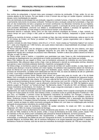 Página 4 de 78
CAPÍTULO I PREVENÇÃO, PROTEÇÃO E COMBATE A INCÊNDIOS
1. PRIMEIRA BRIGADA DE INCÊNDIO
Nos confins da antiguidade, o homem lutou para conseguir a técnica da combustão. O fogo, então, foi um dos
maiores aliados do ser humano. Por isso desde o início o homem deu ao fogo um caráter superior, conferido aos
deuses, como manifestação do sagrado.
Uma vez dominada as tecnologias de sua produção, segundo a vontade humana, o fogo tem sido o mais importante
e permanente instrumento do processo civilizador. Participa de toda a evolução cultural da humanidade, o fogo tem
sido um dos fundamentos de todo o progresso do homem contribuindo nos diferentes momentos de sua trajetória,
desde o primitivo aquecimento, nas cavernas do paleolítico superior, à produção de armas que permitiram ampliar
suas provisões alimentares, promover sua defesa e, simultaneamente, acelerar o processo de agressão e do
domínio do meio ambiente, na mais antiga e contínua luta do homem: a da sobrevivência.
Exercendo fascínio e sedução, talvez como um dos mais primitivos arquétipos do homem, o fogo, contudo, ao
mesmo tempo em que é amigo e vital, pode se transformar no mais insidioso, inesperado e quase invencível
inimigo.
Perde-se na memória do tempo, a origem do combate ao fogo, das mais remotas lembranças, sabe-se que no ano
27 A.C.(Antes de Cristo), em Roma, já existiam os "Triunviri Nocturni", grupos organizados com o objetivo de
combater incêndios.
Durante o reinado de Júlio César Octávio, entre 63 a.C. e 14 d.C., foram criadas as "Coohortes Vigilium",em número
de 7, cada uma integrada por 1.000 homens, aos quais estava reservada a responsabilidade de proteger contra o
fogo em 14 bairros de Roma.
Na Roma daqueles tempos uma lei obrigava a cada proprietário de casa a dispor de uma cisterna, com água
reservada para casos de incêndio. A legislação dispunha de uma série de regras para construções, desde
afastamento regular até a proibição de produtos mais inflamáveis. Também a altura dos prédios deveria se limitar a
100 pés, ou seja, 30 metros.
Na Pérsia antiga, conta a história, o incendiário que queimasse sua casa, fosse ou não involuntariamente, era
condenado ao apedrejamento vivo, permitindo-se à mulher acompanhar o marido, caso fosse sua vontade.
Marco Polo relatava de sua viagem à China, que os bombeiros sufocavam os incêndios de uma forma eficaz e
surpreendente. Não utilizavam água contra o fogo, mais se dedicavam a demolir as construções vizinhas, deixando
que apenas a casa incendiada acabasse destruída, impedindo a propagação do fogo.
Na Grécia antiga, os bombeiros usavam as quadrigas (carros de corridas com quatro cavalos, ou seja, bigas com 4
cavalos) para alcançar o local do incêndio com maior rapidez. Os soldados mais experientes sabiam de memória os
locais de Atenas em que se podia encontrar água com facilidade, poços, riachos, cisternas e baixios e de lá, em
processo de revezamento, os baldes eram deslocados de mão em mão, às vezes de distância de até um quilômetro
ou mais, o que exigia a mobilização de grande número de escravos.
O mesmo processo continuou sendo utilizado pelo homem em quase toda parte do mundo, até o fim da Idade
Média. Com a evolução da economia, nos fins da idade média, a burguesia foi se instalando em pequenos burgos,
reinstalando-se o processo de vida urbana. Com ele, por volta de fins do século XVI e início do XVII, começaram a
surgir os primeiros bombeiros da era moderna. Na França, isto ocorreu com Luiz XIV, o Rei-Sol, que reinou de 1638
a 1715, com os "Corps des Pompiers", que já utilizavam a bomba Van Der Heydens, de 1699. Na Inglaterra, pouco
adiante, surgem os "Fireman", os "homens do fogo". Na Alemanha, desde 17 de julho de 1841, em Meissen, existem
Corpos Voluntários de Bombeiros. Em Durlach, em 1846, surge a segunda corporação e nasce em Berlim, no ano
de 1851, o primeiro Corpo de Bombeiro profissional.
Rapidamente, em razão da evolução cada vez mais acelerada das cidades, foram surgindo corporações de combate
ao fogo em muitos países do mundo. Nos Estados Unidos, a iniciativa coube ao grande Benjamin Franklin,em 1736,
que criou, na Filadélfia, o primeiro Corpo de Bombeiros Voluntários da América. Em Portugal, a história dos
Bombeiros na era moderna começa no ano de 1794, com a destacada participação de um brasileiro nascido na
Bahia, Guilherme Gomes Fernandes, que juntamente com outros idealistas criou a associação dos Bombeiros
Voluntários do Porto. O brasileiro Gomes Fernandes, um abnegado da causa, foi considerado o "maior bombeiro do
mundo", criando as bases do sólido movimento português de defesa civil, com base na multiplicação pelo território
português de grupamentos voluntários de combate ao fogo.
No Chile, o primeiro corpo de bombeiros, também de caráter voluntário, foi criado em 1851, na cidade de
Valparaíso. Em 1863, foi criada a Corporação de Santiago.
No Brasil, o primeiro Corpo de Bombeiros foi criado oficialmente pelo decreto 1.775, assinado por D. Pedro II, em 02
de Julho de 1856, instala-se no Rio de Janeiro, então, o Corpo de Bombeiros da Corte. Antes, porém, desde 1763,
os incêndios no Rio de Janeiro eram combatidos pelo pessoal do Arsenal da Marinha, de forma provisória.
A evolução técnica, o aperfeiçoamento dos equipamentos, a utilização de bombas mecânicas, manuais e
motorizadas, a substituição dos baldes de pano por mangueiras de tecido, os caminhões tanque, os autobombas, as
escadas Magirus, as bombas Metz, até os macacos hidráulicos e as roupas especiais que permitem o acesso de
bombeiros a locais em chamas, tudo isto se deve às maravilhas da revolução industrial, de 1760 aos nossos dias.
 
