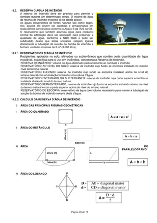 Página 40 de 78
16.2. RESERVA D’ÁGUA DE INCÊNDIO
A reserva de incêndio deve ser prevista para permitir o
combate durante um determinado tempo. O volume de água
da reserva de incêndio encontra-se na tabela abaixo.
As águas provenientes de fontes naturais tais como: lagos,
rios, açudes etc devem ser captadas e armazenadas em
reservatórios construídos conforme o Anexo B da IT22 do CB.
O reservatório que também acumula água para consumo
normal da edificação deve ser adequado para preservar a
qualidade da água, conforme a NBR 5626 e pode ser
subdividido desde que todas unidades estejam ligadas
diretamente a tubulação de sucção da bomba de incêndio e
tenham unidades mínimas de 3 m³ (3.000 litros)
16.2.1. RESERVATÓRIOS D’ÁGUA DE INCÊNDIO
Recipientes apoiados no solo, elevados ou subterrâneos que contém certa quantidade de água
inviolável, específica para o uso em incêndios, denominada Reserva de Incêndio.
RESERVA DE INCÊNDIO: volume de água destinado exclusivamente ao combate a incêndio.
RESERVATÓRIO AO NÍVEL DO SOLO: reserva de incêndio cujo fundo se encontra instalado no mesmo
nível do terreno natural.
RESERVATÓRIO ELEVADO: reserva de incêndio cujo fundo se encontra instalado acima do nível do
terreno natural com a tubulação formando uma coluna d’água.
RESERVATÓRIO ENTERRADO OU SUBTERRÂNEO: reserva de incêndio cuja parte superior encontra-se
instalada abaixo do nível do terreno natural.
RESERVATÓRIO SEMI-ENTERRADO: reserva de incêndio cujo fundo se encontra instalado abaixo do nível
do terreno natural e com a parte superior acima do nível do terreno natural.
RESERVATÓRIO DE ESCORVA: reservatório de água com volume necessário para manter a tubulação de
sucção da bomba de incêndio sempre cheia d’água.
16.2.2. CÁLCULO DA RESERVA D’ÁGUA DE INCÊNDIO
i) ÁREA DAS PRINCIPAIS FIGURAS GEOMÉTRICAS
i ÁREA DO QUADRADO
ii ÁREA DO RETÂNGULO
iii ÁREA DO
PARALELOGRAMO
iv ÁREA DO LOSANGO
D =
d =
 