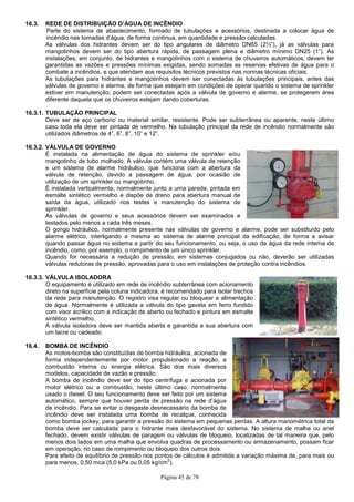 Página 45 de 78
16.3. REDE DE DISTRIBUIÇÃO D’ÁGUA DE INCÊNDIO
Parte do sistema de abastecimento, formado de tubulações e acessórios, destinada a colocar água de
incêndio nas tomadas d’água, de forma contínua, em quantidade e pressão calculadas.
As válvulas dos hidrantes devem ser do tipo angulares de diâmetro DN65 (2½”), já as válvulas para
mangotinhos devem ser do tipo abertura rápida, de passagem plena e diâmetro mínimo DN25 (1”). As
instalações, em conjunto, de hidrantes e mangotinhos com o sistema de chuveiros automáticos, devem ter
garantidas as vazões e pressões mínimas exigidas, sendo somadas as reservas efetivas de água para o
combate a incêndios, e que atendam aos requisitos técnicos previstos nas normas técnicas oficiais.
As tubulações para hidrantes e mangotinhos devem ser conectadas às tubulações principais, antes das
válvulas de governo e alarme, de forma que estejam em condições de operar quando o sistema de sprinkler
estiver em manutenção; podem ser conectadas após a válvula de governo e alarme, se protegerem área
diferente daquela que os chuveiros estejam dando coberturas.
16.3.1. TUBULAÇÃO PRINCIPAL
Deve ser de aço carbono ou material similar, resistente. Pode ser subterrânea ou aparente, neste último
caso toda ela deve ser pintada de vermelho. Na tubulação principal da rede de incêndio normalmente são
utilizados diâmetros de 4”, 6”, 8”, 10” e 12”.
16.3.2. VÁLVULA DE GOVERNO
É instalada na alimentação de água do sistema de sprinkler e/ou
mangotinho de tubo molhado. A válvula contém uma válvula de retenção
e um sistema de alarme hidráulico, que funciona com a abertura da
válvula de retenção, devido a passagem de água, por ocasião de
utilização de um sprinkler ou mangotinho.
É instalada verticalmente, normalmente junto a uma parede, pintada em
esmalte sintético vermelho e dispõe de dreno para abertura manual de
saída da água, utilizado nos testes e manutenção do sistema de
sprinkler.
As válvulas de governo e seus acessórios devem ser examinados e
testados pelo menos a cada três meses.
O gongo hidráulico, normalmente presente nas válvulas de governo e alarme, pode ser substituído pelo
alarme elétrico, interligando a mesma ao sistema de alarme principal da edificação, de forma a avisar
quando passar água no sistema a partir do seu funcionamento, ou seja, o uso da água da rede interna de
incêndio, como, por exemplo, o rompimento de um único sprinkler.
Quando for necessária a redução de pressão, em sistemas conjugados ou não, deverão ser utilizadas
válvulas redutoras de pressão, aprovadas para o uso em instalações de proteção contra incêndios.
16.3.3. VÁLVULA ISOLADORA
O equipamento é utilizado em rede de incêndio subterrânea com acionamento
direto na superfície pela coluna indicadora, é recomendado para isolar trechos
da rede para manutenção. O registro visa regular ou bloquear a alimentação
de água. Normalmente é utilizada a válvula do tipo gaveta em ferro fundido
com visor acrílico com a indicação de aberto ou fechado e pintura em esmalte
sintético vermelho.
A válvula isoladora deve ser mantida aberta e garantida a sua abertura com
um lacre ou cadeado.
16.4. BOMBA DE INCÊNDIO
As motos-bomba são constituídas de bomba hidráulica, acionada de
forma independentemente por motor propulsionado a reação, a
combustão interna ou energia elétrica. São dos mais diversos
modelos, capacidade de vazão e pressão.
A bomba de incêndio deve ser do tipo centrífuga e acionada por
motor elétrico ou a combustão, neste último caso, normalmente
usado o diesel. O seu funcionamento deve ser feito por um sistema
automático, sempre que houver perda de pressão na rede d’água
de incêndio. Para se evitar o desgaste desnecessário da bomba de
incêndio deve ser instalada uma bomba de recalque, conhecida
como bomba jockey, para garantir a pressão do sistema em pequenas perdas. A altura manométrica total da
bomba deve ser calculada para o hidrante mais desfavorável do sistema. No sistema de malha ou anel
fechado, devem existir válvulas de paragem ou válvulas de bloqueio, localizadas de tal maneira que, pelo
menos dois lados em uma malha que envolva quadras de processamento ou armazenamento, possam ficar
em operação, no caso de rompimento ou bloqueio dos outros dois.
Para efeito de equilíbrio de pressão nos pontos de cálculos é admitida a variação máxima de, para mais ou
para menos, 0,50 mca (5,0 kPa ou 0,05 kg/cm
2
).
 