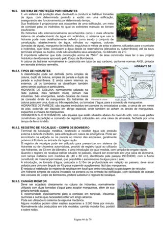 Página 46 de 78
HIDRANTE DE
PAREDE
16.5. SISTEMA DE PROTEÇÃO POR HIDRANTES
É um sistema de proteção ativa, destinado a conduzir e distribuir tomadas
de água, com determinada pressão e vazão em uma edificação,
assegurando seu funcionamento por determinado tempo.
Sua finalidade é proporcionar aos ocupantes de uma edificação, um meio
de combate para os incêndios no qual os extintores manuais se tornam
insuficiente.
Os hidrantes são internacionalmente reconhecidos como o mais eficiente
sistema de abastecimento de água em incêndios, o sistema que usa o
hidrante pode mais detalhadamente definido como sendo o conjunto de
canalização, abastecimento de água, válvulas ou registros, colunas
(tomadas de água), mangueira de incêndio, esguichos e meios de aviso e alarme, utilizados para o combate
a incêndios, quer dizer, conduzem a água desde os reservatórios (elevados ou subterrâneos) até os seus
terminais simples ou duplos, onde são acoplados seus acessórios, no diâmetro de 2½”.
É importante salientar que toda construção acima de 750m
2
de área construída deve ter o seu projeto
hidráulico devidamente aprovado pelo Corpo de Bombeiros.
A coluna de hidrante normalmente é construída em tubo de aço carbono, conforme normas ANSI, pintada
em esmalte sintético vermelho.
16.5.1. TIPOS DE HIDRANTES
A classificação pode ser definida como simples de
coluna, duplo de coluna, simples de parede e duplo de
parede e subterrâneos. E ainda serem internos ou
externos. Já os bombeiros os classificam também
como sendo públicos e particulares.
HIDRANTE DE COLUNA: normalmente utilizado na
rede pública, mas também muito comum nas
industrias. São emergentes, sendo dotados de meios
de conexão direta às mangueiras. Os hidrantes de
coluna possuem uma, duas ou três expedições, ou tomadas d’água, para a conexão de mangueiras.
HIDRANTES DE PAREDE: são aqueles embutidos em paredes ou encostados a elas, a cerca de um metro
do piso, podendo ser disposto em abrigo especial, onde também se acham os lances de mangueiras,
esguichos e chaves de mangueiras.
HIDRANTES SUBTERRÂNEOS: são aqueles que estão situados abaixo do nível do solo, com suas partes
construtivas (expedição e comando de registro) colocadas em uma caixa de alvenaria, fechada por uma
tampa de ferro fundido.
16.5.2. REGISTRO DE RECALQUE – CORPO DE BOMBEIRO
Terminal de tubulação metálica, destinado a receber água sob pressão
externa à rede de incêndio, para utilização em casos de emergência. Pode ser
encontrado na calçada ou na parede no interior das empresas, geralmente
próximo à Portaria ou entrada da organização.
O registro de recalque pode ser utilizado para pressurizar um sistema de
hidrantes ou de chuveiros automáticos, provido de registro igual ao utilizado
nos hidrantes, de 63 mm de diâmetro, e uma introdução de igual medida, com tampão de engate rápido.
Quando o registro de recalque estiver situado no passeio, deverá ser encerrado em uma caixa de alvenaria,
com tampa metálica com medidas de (40 x 60 cm), identificada pela palavra INCÊNDIO, com o fundo
constituído de material permeável, que possibilite o escoamento da água para o solo.
A introdução, ou tomada d’água, colocada a 0,15m de profundidade em relação ao passeio, deve estar
voltada para cima em ângulo de 45 graus e permitir acoplamento fácil das mangueiras.
É vedada a instalação do registro de recalque em local que tenha circulação ou passagem de veículos.
Um hidrante simples de coluna instalado na portaria ou na entrada da edificação, com facilidade de acesso
dos veículos do Corpo de Bombeiros, poderá substituir o registro de recalque.
16.5.3. CANHÃO MONITOR
Deve ser acoplado diretamente na coluna de hidrantes, normalmente
utilizado com duas tomadas d’água para acoplar mangueiras, além de sua
própria tomada d’água.
É recomendado especialmente para o combate em florestas, indústrias
químicas e outras que necessitam obter um longo alcance.
Pode ser utilizado no sistema de espuma mecânica.
Alguns modelos podem obter vazões superiores a 3.000 litros por minuto.
Normalmente são produzidos em três modelos: canhão monitor fixo, portátil
e sobre rodas.
 