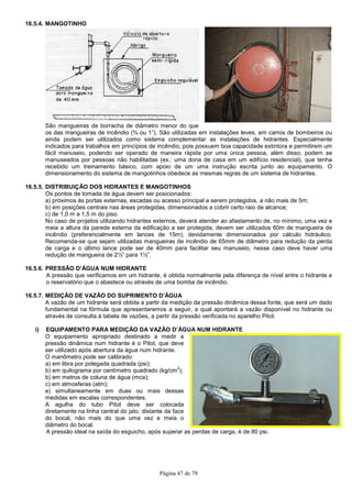 Página 47 de 78
16.5.4. MANGOTINHO
São mangueiras de borracha de diâmetro menor do que
os das mangueiras de incêndio (¾ ou 1”). São utilizadas em instalações leves, em carros de bombeiros ou
ainda podem ser utilizados como sistema complementar as instalações de hidrantes. Especialmente
indicados para trabalhos em princípios de incêndio, pois possuem boa capacidade extintora e permitirem um
fácil manuseio, podendo ser operado de maneira rápida por uma única pessoa, além disso, podem se
manuseados por pessoas não habilitadas (ex.: uma dona de casa em um edifício residencial), que tenha
recebido um treinamento básico, com apoio de um uma instrução escrita junto ao equipamento. O
dimensionamento do sistema de mangotinhos obedece as mesmas regras de um sistema de hidrantes.
16.5.5. DISTRIBUIÇÃO DOS HIDRANTES E MANGOTINHOS
Os pontos de tomada de água devem ser posicionados:
a) próximos às portas externas, escadas ou acesso principal a serem protegidos, a não mais de 5m;
b) em posições centrais nas áreas protegidas, dimensionados a cobrir certo raio de alcance;
c) de 1,0 m a 1,5 m do piso.
No caso de projetos utilizando hidrantes externos, deverá atender ao afastamento de, no mínimo, uma vez e
meia a altura da parede externa da edificação a ser protegida, devem ser utilizados 60m de mangueira de
incêndio (preferencialmente em lances de 15m), devidamente dimensionados por cálculo hidráulico.
Recomenda-se que sejam utilizadas mangueiras de incêndio de 65mm de diâmetro para redução da perda
de carga e o último lance pode ser de 40mm para facilitar seu manuseio, nesse caso deve haver uma
redução de mangueira de 2½” para 1½”.
16.5.6. PRESSÃO D’ÁGUA NUM HIDRANTE
A pressão que verificamos em um hidrante, é obtida normalmente pela diferença de nível entre o hidrante e
o reservatório que o abastece ou através de uma bomba de incêndio.
16.5.7. MEDIÇÃO DE VAZÃO DO SUPRIMENTO D’ÁGUA
A vazão de um hidrante será obtida a partir da medição da pressão dinâmica dessa fonte, que será um dado
fundamental na fórmula que apresentaremos a seguir, a qual apontará a vazão disponível no hidrante ou
através de consulta à tabela de vazões, a partir da pressão verificada no aparelho Pitot.
i) EQUIPAMENTO PARA MEDIÇÃO DA VAZÃO D’ÁGUA NUM HIDRANTE
O equipamento apropriado destinado a medir a
pressão dinâmica num hidrante é o Pitot, que deve
ser utilizado após abertura da água num hidrante.
O manômetro pode ser calibrado:
a) em libra por polegada quadrada (psi);
b) em quilograma por centímetro quadrado (kg/cm
2
);
b) em metros de coluna de água (mca);
c) em atmosferas (atm);
e) simultaneamente em duas ou mais dessas
medidas em escalas correspondentes.
A agulha do tubo Pitot deve ser colocada
diretamente na linha central do jato, distante da face
do bocal, não mais do que uma vez e meia o
diâmetro do bocal.
A pressão ideal na saída do esguicho, após superar as perdas de carga, é de 80 psi.
 