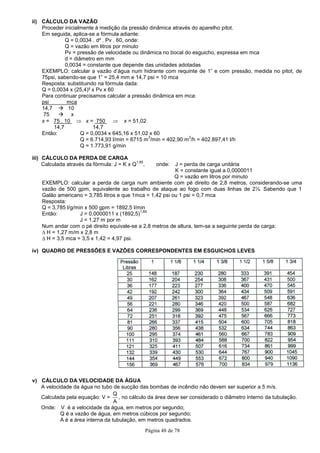 Página 48 de 78
ii) CÁLCULO DA VAZÃO
Proceder inicialmente à medição da pressão dinâmica através do aparelho pitot.
Em seguida, aplica-se a fórmula adiante:
Q = 0,0034 . d² . Pv . 60, onde:
Q = vazão em litros por minuto
Pv = pressão de velocidade ou dinâmica no bocal do esguicho, expressa em mca
d = diâmetro em mm
0,0034 = constante que depende das unidades adotadas
EXEMPLO: calcular a vazão d’água num hidrante com requinte de 1” e com pressão, medida no pitot, de
75psi, sabendo-se que 1” = 25,4 mm e 14,7 psi = 10 mca
Resposta: substituindo na fórmula dada:
Q = 0,0034 x (25,4)² x Pv x 60
Para continuar precisamos calcular a pressão dinâmica em mca:
psi mca
14,7 10
75 x
x = 75 . 10 ⇒ x = 750 ⇒ x = 51,02
14,7 14,7
Então: Q = 0,0034 x 645,16 x 51,02 x 60
Q = 6.714,93 l/min = 6715 m
3
/min = 402,90 m
3
/h = 402.897,41 l/h
Q = 1.773,91 g/min
iii) CÁLCULO DA PERDA DE CARGA
Calculada através da fórmula: J = K x Q
1,85
, onde: J = perda de carga unitária
K = constante igual a 0,0000011
Q = vazão em litros por minuto
EXEMPLO: calcular a perda de carga num ambiente com pé direito de 2,8 metros, considerando-se uma
vazão de 500 gpm, equivalente ao trabalho de ataque ao fogo com duas linhas de 2½. Sabendo que 1
Galão americano = 3,785 litros e que 1mca = 1,42 psi ou 1 psi = 0,7 mca
Resposta:
Q = 3,785 l/g/min x 500 gpm = 1892,5 l/min
Então: J = 0,0000011 x (1892,5)
1,85
J = 1,27 m por m
Num andar com o pé direito equivale-se a 2,8 metros de altura, tem-se a seguinte perda de carga:
∆ H = 1,27 m/m x 2,8 m
∆ H = 3,5 mca = 3,5 x 1,42 = 4,97 psi.
iv) QUADRO DE PRESSÕES E VAZÕES CORRESPONDENTES EM ESGUICHOS LEVES
v) CÁLCULO DA VELOCIDADE DA ÁGUA
A velocidade da água no tubo de sucção das bombas de incêndio não devem ser superior a 5 m/s.
Calculada pela equação: V =
A
Q
, no cálculo da área deve ser considerado o diâmetro interno da tubulação.
Onde: V é a velocidade da água, em metros por segundo;
Q é a vazão de água, em metros cúbicos por segundo;
A é a área interna da tubulação, em metros quadrados.
 