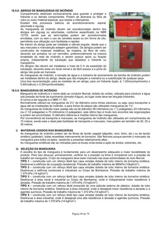 Página 49 de 78
16.5.8. ABRIGO DE MANGUEIRAS DE INCÊNDIO
Compartimento destinado exclusivamente para guardar e proteger o
hidrante e os demais componentes. Podem de alvenaria ou fibra de
vidro ou outro material especial, que resista a intempéries.
Existem três processos básicos de acondicionamento: espiral,
aduchada e zig-zag.
As mangueiras de incêndio devem ser acondicionadas dentro dos
abrigos em zig-zag ou aduchadas, conforme especificado na NBR
12779, sendo que as semi-rígidas podem ser acondicionadas
enroladas, com ou sem o uso de carretéis axiais ou em forma de oito,
permitindo sua utilização com facilidade e rapidez.
No interior do abrigo pode ser instalada a válvula angular, desde que o
seu manuseio e manutenção estejam garantidos. Os abrigos podem ser
construídos de materiais metálicos, de madeira, de fibra de vidro,
devendo ser pintados na cor vermelho, preferencialmente na mesma
tonalidade da rede de incêndio e devem possuir apoio ou fixação
própria, independente da tubulação que abastece o hidrante ou
mangotinho.
Os abrigos não devem ser instalados a mais de 5 m da expedição da
tubulação, devendo estar em local visível e de fácil acesso e a porta do
abrigo não pode ser trancada.
As mangueiras de incêndio, a tomada de água e a botoeira de acionamento da bomba de incêndio podem
ser instaladas dentro do abrigo, desde que não impeçam a manobra ou a substituição de qualquer peça.
Uma boa recomendação, para as medidas de um abrigo, para um hidrante duplo, é: 1,00m(comprimento) x
0,90m(altura) x 0,30m(profundidade).
16.5.9. MANGUEIRAS DE INCÊNDIO
Mangueira de incêndio é o nome dado ao condutor flexível, dotado de uniões, utilizada para conduzir a água
sob pressão da fonte de suprimento (tomada d’água), ao lugar onde deve ser lançada (hidrante).
A norma a ser seguida é a NBR 11.781.
Normalmente utilizam-se mangueiras de 2½” de diâmetro como linhas adutoras, ou seja, para transportar a
água até as imediações do incêndio, e para linhas de ataque são utilizadas mangueiras de 1½”.
As mangueiras de incêndio mais usadas são as de diâmetro 38 milímetros (ou 1 ½ polegadas), 63 milímetros
(ou 2 1/2 polegadas) e 75 milímetros (3 polegadas), este último tipo é muito raro encontra nas organizações
e podem ser encontradas. O diâmetro refere-se à medida interna das mangueiras.
Por conveniência de transporte e manuseio, as mangueiras de incêndio são utilizadas em comprimentos de
15 metros, sendo este o ideal pela facilidade de transporte e manuseio, mas podem ser também de 20, 25 e
30 metros.
i) MATERIAIS USADOS NAS MANGUEIRAS
As mangueiras de incêndio podem ser de fibras de tecido vegetal (algodão, rami, linho, etc.) ou de tecido
sintético (poliéster), todas revestidas internamente de borracha. São flexíveis porque permite o manuseio da
mangueira para todos os lados, resistindo a pressões relativamente altas.
As mangueiras sintéticas são as indicadas para os locais onde exista a ação de ácidos, solventes, etc.
ii) SELEÇÃO DA MANGUEIRA
A escolha do tipo de mangueira é fundamental, para um desempenho adequado e maior durabilidade do
produto. Para isso deve-se, primeiramente, verificar se a pressão na linha é compatível com a pressão de
trabalho da mangueira. O tipo da mangueira deve estar marcado nas duas extremidades do duto flexível.
TIPO 1 – construída com um reforço têxtil tipo capa simples dotada de tubo interno de borracha sintética.
Destina-se a edifícios de ocupação residencial. Pressão de trabalho máxima de 980kPa (10kgf/cm
2
).
TIPO 2 – construída com um reforço têxtil tipo capa simples dotada de tubo interno de borracha sintética.
Destina-se a edifícios comerciais e industriais ou Corpo de Bombeiros. Pressão de trabalho máxima de
1.370 kPa (14 kgf/cm
2
).
TIPO 3 – construída com um reforço têxtil tipo capa simples dotada de tubo interno de borracha sintética.
Destina-se à área naval e industrial ou Corpo de Bombeiros, onde é indispensável maior resistência à
abrasão. Pressão de trabalho máxima de 1.470 kPa (15 kgf/cm
2
).
TIPO 4 – construída com um reforço têxtil acrescida de uma película externa de plástico, dotada de tubo
interno de borracha sintética. Destina-se à área industrial, onde é desejável maior resistência à abrasão e a
agentes químicos. Pressão de trabalho máxima de 1.370 kPa (14 kgf/cm
2
).
TIPO 5 – construída com um reforço têxtil tipo capa simples dotada de tubo interno de borracha sintética.
Destina-se à área industrial, onde é desejável uma alta resistência à abrasão e agentes químicos. Pressão
de trabalho máxima de 1.370 kPa (14 kgf/cm
2
).
 