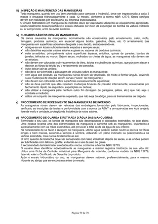 Página 50 de 78
iii) INSPEÇÃO E MANUTENÇÃO DAS MANGUEIRAS
Toda mangueira, quando em uso (em prontidão para combate a incêndio), deve ser inspecionada a cada 3
meses e ensaiada hidrostaticamente a cada 12 meses, conforme a norma NBR 12779. Estes serviços
devem ser realizados por profissional ou empresa especializada.
O ensaio hidrostático em mangueira de incêndio deve ser executado utilizando-se equipamento apropriado,
sendo totalmente desaconselhável o ensaio efetuado por meio da expedição de bomba da viatura, hidrante
ou ar comprimido, a fim de evitar acidente.
iv) CUIDADOS BÁSICOS COM AS MANGUEIRAS
Os danos causados às mangueiras, normalmente são ocasionados pelo arrastamento, calor, mofo,
ferrugem, produtos químicos, em especial alguns ácidos, gasolina, óleos, etc. O arrastamento das
mangueiras em superfícies abrasivas desgasta o seu tecido, enfraquecendo-as.
abrigue-as em locais suficientemente arejados e sempre secas;
não deixá-las expostas a raios solares e gases ou vapores de produtos químicos;
evite arrastá-las, principalmente sobre superfícies ásperas, entulhos, quinas de paredes, bordas de
janelas, telhados ou muros. Sejam secas, molhadas ou cheias de água, as mangueiras não devem ser
arrastadas;
não devem ser colocadas sob vazamentos de óleo, ácidos e substâncias químicas, que possam atacar e
destruir as fibras do tecido ou o revestimento de borracha;
evite deixar cair as uniões;
não deve ser permitida a passagem de veículos sobre as mangueiras;
com água sob pressão, as mangueiras nunca devem ser dispostas, de modo a formar ângulo, devendo
suas mudanças de direção serem curvas (“seios” de mangueiras);
não devem ser colocadas sobre superfícies excessivamente aquecidas;
não se deve permitir que elas recebam mudanças bruscas de pressão internamente, ocasionadas por
fechamento rápido de esguichos, expedições ou dobras;
não utilizar a mangueira para nenhum outro fim (lavagem de garagens, pátios, etc.) que não seja o
combate a incêndio;
utilize um conjunto de mangueiras separado, que não seja do abrigo, para os treinamentos de brigada.
v) PROCEDIMENTO DE RECEBIMENTO DAS MANGUEIRAS DE INCÊNDIO
As mangueiras novas devem ser retiradas das embalagens fornecidas pelo fabricante, inspecionadas,
verificado as inscrições de testes e conformidade com a norma da ABNT e armazenadas em local arejado
livre de mofo e umidade, protegido da incidência de raios solares.
vi) PROCEDIMENTO DE GUARDA E RETIRADA D’ÁGUA DAS MANGUEIRAS
Terminado o seu uso, os lances de mangueira são desengatados e colocados estendidos no solo plano.
Uma pessoa levanta uma das extremidades da mangueira e caminha sob as mangueiras, levantando-a
sucessivamente com as mãos estendidas, até provocar a total saída da água de seu interior.
Na necessidade de se fazer a lavagem da mangueira, utilizar água potável, sabão neutro e escova de fibras
longas e bem macias, secando-a sempre à sombra, utilizando um plano inclinado ou posicionando-a na
vertical estendida, mas nunca diretamente ao sol.
O forro quando de borracha deve ser conservado com talco industrial, depois de secas, e as uniões podem
ser lubrificadas com talco ou grafite, evitando-se o uso de óleo ou graxa.
É recomendado também fazer a redobra dos vincos, conforme a Norma NBR 12779.
O usuário deve identificar individualmente as mangueiras e manter registros históricos de sua vida útil.
Utilize uma Ficha de Controle Individual para Mangueira de Incêndio, conforme modelo da NBR 12779,
fazendo valer o Certificado de Garantia do produto.
Após o ensaio hidrostático ou uso, as mangueiras devem retornar, preferencialmente, para o mesmo
hidrante ou abrigo que se encontrava antes do ensaio.
 