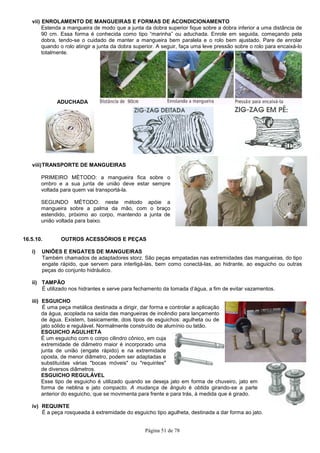 vii) ENROLAMENTO DE MANGUEIRAS
Estenda a mangueira de modo que a junta da dobra superior fique sobre a dobra inferior a uma distância de
90 cm. Essa forma é conhecida como tipo “marinha” ou aduchada. Enrole em seguida, começando pela
dobra, tendo-se o cuidado de manter a mangueira bem paralela e o rolo bem ajustado. Pare de enrolar
quando o rolo atingir a junta da dobra superior. A seguir, faça uma leve pressão sobre o rolo para encaixá
totalmente.
ADUCHADA
viii)TRANSPORTE DE MANGUEIRAS
PRIMEIRO MÉTODO: a mangueira fica sobre o
ombro e a sua junta de união deve estar sempre
voltada para quem vai transportá
SEGUNDO MÉTODO: neste método apóie a
mangueira sobre a palma da mão, com o braço
estendido, próximo ao corpo, mantendo a junta de
união voltada para baixo.
16.5.10. OUTROS ACESSÓRIOS E PEÇAS
i) UNIÕES E ENGATES DE MANGUEIRAS
Também chamados de adaptadores storz. São peças empatadas nas extremidades das mangueiras, do tipo
engate rápido, que servem para interligá
peças do conjunto hidráulico.
ii) TAMPÃO
É utilizado nos hidrantes e serve para fechamento da tomada d’água, a fim de evitar vazamentos.
iii) ESGUICHO
É uma peça metálica destinada a dirigir, dar forma e
da água, acoplada na saída das mangueiras de incêndio para lançamento
de água. Existem, basicamente, dois tipos de esguichos:
jato sólido e regulável. Normalmente construído de alumínio ou latão.
ESGUICHO AGULHETA
É um esguicho com o corpo cilindro
extremidade de diâmetro maior é incorporado
junta de união (engate rápido) e na extremidade
oposta, de menor diâmetro, podem ser
substituídas várias "bocas móveis" ou "requintes"
de diversos diâmetros.
ESGUICHO REGULÁVEL
Esse tipo de esguicho é utilizado quando se deseja jato em forma de chuveiro, jato em
forma de neblina e jato compacto. A mudança
anterior do esguicho, que se movimenta para frente e para t
iv) REQUINTE
É a peça rosqueada à extremidade do esguicho
Página 51 de 78
TO DE MANGUEIRAS E FORMAS DE ACONDICIONAMENTO
Estenda a mangueira de modo que a junta da dobra superior fique sobre a dobra inferior a uma distância de
90 cm. Essa forma é conhecida como tipo “marinha” ou aduchada. Enrole em seguida, começando pela
se o cuidado de manter a mangueira bem paralela e o rolo bem ajustado. Pare de enrolar
quando o rolo atingir a junta da dobra superior. A seguir, faça uma leve pressão sobre o rolo para encaixá
ANSPORTE DE MANGUEIRAS
PRIMEIRO MÉTODO: a mangueira fica sobre o
ombro e a sua junta de união deve estar sempre
voltada para quem vai transportá-la.
SEGUNDO MÉTODO: neste método apóie a
mangueira sobre a palma da mão, com o braço
rpo, mantendo a junta de
ESSÓRIOS E PEÇAS
UNIÕES E ENGATES DE MANGUEIRAS
Também chamados de adaptadores storz. São peças empatadas nas extremidades das mangueiras, do tipo
engate rápido, que servem para interligá-las, bem como conectá-las, ao hidrante, ao esguicho ou outras
É utilizado nos hidrantes e serve para fechamento da tomada d’água, a fim de evitar vazamentos.
É uma peça metálica destinada a dirigir, dar forma e controlar a aplicação
na saída das mangueiras de incêndio para lançamento
de água. Existem, basicamente, dois tipos de esguichos: agulheta ou de
jato sólido e regulável. Normalmente construído de alumínio ou latão.
m esguicho com o corpo cilindro cônico, em cuja
extremidade de diâmetro maior é incorporado uma
junta de união (engate rápido) e na extremidade
podem ser adaptadas e
substituídas várias "bocas móveis" ou "requintes"
Esse tipo de esguicho é utilizado quando se deseja jato em forma de chuveiro, jato em
compacto. A mudança de ângulo é obtida girando-se a parte
anterior do esguicho, que se movimenta para frente e para trás, à medida que é girado.
É a peça rosqueada à extremidade do esguicho tipo agulheta, destinada a dar forma ao jato.
Estenda a mangueira de modo que a junta da dobra superior fique sobre a dobra inferior a uma distância de
90 cm. Essa forma é conhecida como tipo “marinha” ou aduchada. Enrole em seguida, começando pela
se o cuidado de manter a mangueira bem paralela e o rolo bem ajustado. Pare de enrolar
quando o rolo atingir a junta da dobra superior. A seguir, faça uma leve pressão sobre o rolo para encaixá-lo
Também chamados de adaptadores storz. São peças empatadas nas extremidades das mangueiras, do tipo
las, ao hidrante, ao esguicho ou outras
É utilizado nos hidrantes e serve para fechamento da tomada d’água, a fim de evitar vazamentos.
Esse tipo de esguicho é utilizado quando se deseja jato em forma de chuveiro, jato em
se a parte
rás, à medida que é girado.
, destinada a dar forma ao jato.
 