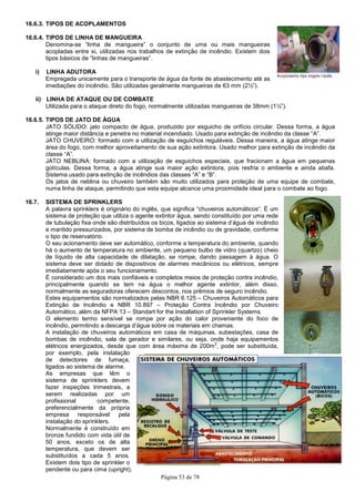 Página 53 de 78
16.6.3. TIPOS DE ACOPLAMENTOS
16.6.4. TIPOS DE LINHA DE MANGUEIRA
Denomina-se “linha de mangueira” o conjunto de uma ou mais mangueiras
acopladas entre si, utilizadas nos trabalhos de extinção de incêndio. Existem dois
tipos básicos de “linhas de mangueiras”.
i) LINHA ADUTORA
Empregada unicamente para o transporte de água da fonte de abastecimento até as
imediações do incêndio. São utilizadas geralmente mangueiras de 63 mm (2½”).
ii) LINHA DE ATAQUE OU DE COMBATE
Utilizada para o ataque direto do fogo, normalmente utilizadas mangueiras de 38mm (1½”).
16.6.5. TIPOS DE JATO DE ÁGUA
JATO SÓLIDO: jato compacto de água, produzido por esguicho de orifício circular. Dessa forma, a água
atinge maior distância e penetra no material incendiado. Usado para extinção de incêndio da classe “A”.
JATO CHUVEIRO: formado com a utilização de esguichos reguláveis. Dessa maneira, a água atinge maior
área do fogo, com melhor aproveitamento de sua ação extintora. Usado melhor para extinção de incêndio da
classe “A”.
JATO NEBLINA: formado com a utilização de esguichos especiais, que fracionam a água em pequenas
gotículas. Dessa forma, a água atinge sua maior ação extintora, pois resfria o ambiente e ainda abafa.
Sistema usado para extinção de incêndios das classes “A” e “B”.
Os jatos de neblina ou chuveiro também são muito utilizados para proteção de uma equipe de combate,
numa linha de ataque, permitindo que esta equipe alcance uma proximidade ideal para o combate ao fogo.
16.7. SISTEMA DE SPRINKLERS
A palavra sprinklers é originário do inglês, que significa “chuveiros automáticos“. É um
sistema de proteção que utiliza o agente extintor água, sendo constituído por uma rede
de tubulação fixa onde são distribuídos os bicos, ligados ao sistema d’água de incêndio
e mantido pressurizados, por sistema de bomba de incêndio ou de gravidade, conforme
o tipo de reservatório.
O seu acionamento deve ser automático, conforme a temperatura do ambiente, quando
há o aumento de temperatura no ambiente, um pequeno bulbo de vidro (quartzo) cheio
de líquido de alta capacidade de dilatação, se rompe, dando passagem à água. O
sistema deve ser dotado de dispositivos de alarmes mecânicos ou elétricos, sempre
imediatamente após o seu funcionamento.
É considerado um dos mais confiáveis e completos meios de proteção contra incêndio,
principalmente quando se tem na água o melhor agente extintor, além disso,
normalmente as seguradoras oferecem descontos, nos prêmios de seguro incêndio.
Estes equipamentos são normatizados pelas NBR 6.125 – Chuveiros Automáticos para
Extinção de Incêndio e NBR 10.897 – Proteção Contra Incêndio por Chuveiro
Automático, além da NFPA 13 – Standart for the Installation of Sprinkler Systems.
O elemento termo sensível se rompe por ação do calor proveniente do foco de
incêndio, permitindo a descarga d’água sobre os materiais em chamas.
A instalação de chuveiros automáticos em casa de máquinas, subestações, casa de
bombas de incêndio, sala de gerador e similares, ou seja, onde haja equipamentos
elétricos energizados, desde que com área máxima de 200m
2
, pode ser substituída,
por exemplo, pela instalação
de detectores de fumaça,
ligados ao sistema de alarme.
As empresas que têm o
sistema de sprinklers devem
fazer inspeções trimestrais, a
serem realizadas por um
profissional competente,
preferencialmente da própria
empresa responsável pela
instalação do sprinklers.
Normalmente é construído em
bronze fundido com vida útil de
50 anos, exceto os de alta
temperatura, que devem ser
substituídos a cada 5 anos.
Existem dois tipo de sprinkler o
pendente ou para cima (upright).
 