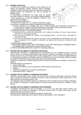 17.2. SISTEMA FIXO DE CO2
O sistema fixo de baterias de cil
sistema de tubulações, válvulas, difusores, rede de detecção,
sinalização, alarme, painel de comando e acessórios, destinado a
extinguir incêndio por abafamento, por meio da descarga do
agente extintor.
É recomendado normalmente nos locais onde se buscam
economia e limpeza ou quando o uso da água é desaconselhável,
e ainda naqueles que o custo da instalação é inferior a outro
agente extintor empregado.
Possui uma efetiva extinção em:
1) FOGOS DE CLASSE “B” E “C”
combustíveis, e equipamentos elétricos energizados de alta tensão), em:
a) recintos fechados, por inundação total, onde o sistema extingue pelo abafamento, baixando
concentração de oxigênio do local necessária para a combustão, criando u
b) recintos abertos, mediante aplicação local sob determinada área.
2) FOGOS DE CLASSE “A” (combustíveis sólidos):
a) decorrente de seu efeito de resfriamento, nos incêndio em sólidos, em que o fogo é pouco
profundo e o calor gerado é
b) nos usos de inundação total, aliados a uma detecção prévia, a fim de evitar a formação de
brasas profundas;
c) nos usos de aplicação local, leva
que a descarga do CO
sistema.
O sistema não é capaz de extinguir:
1) FOGOS EM COMBUSTÍVEIS (NÃO PIROFÓRICOS) QUE NÃO PRECISAM DE OXIGÊNIO PARA A
SUA COMBUSTÃO, pois permitem uma combustão anaeróbia;
2) FOGOS EM COMBUSTÍVEIS DE CLASSE “D
17.3. SISTEMA FIXO DE COMBATE A INCÊNDIOS POR FM
Quimicamente o FM-200 é o heptafluoropropano (CF
incolor, inodoro, não condutor de eletricidade, e por não deixar resíduos é considerado
extinção se dá por uma combinação química e física agindo sobre a chama, na alterando significativamente
a concentração de oxigênio do ambiente, portanto o FM
ser usado em ambientes ocupados por pessoas, dentro das especificações.
O FM-200 é armazenado no estado líquido em cilindros de aço pressurizados com nitrogênio, a 360 psi (25,3
kgf/cm
2
).
O FM-200 é efetivo na extinção em:
líquidos inflamáveis;
equipamentos elétricos, tais como: ger
fitotecas;
equipamentos eletrônicos de controle e processamento;
combustíveis sólidos – classe “A”.
17.4. SISTEMA FIXO DE COMBATE A INCÊNDIOS POR ARGÓN
O argônio é um gás inerte, incolor, inodoro, não corrosivo, não co
após o combate. Encontra-se na atmosfera de forma natural, tem potencial de efeito estufa nulo e o seu
efeito destruidor da camada de ozônio é zero.
Tem aplicação similar ao FM-200, podendo ser aplicado em áreas
etc. O argônio é armazenado no estado gasoso em cilindros de aço pressurizados com nitrogênio, a 200 a
300 bar.
17.5. SISTEMA FIXO DE COMBATE A INCÊNDIOS POR NITROGÊNIO
A atmosfera normalmente tem 78% de nitrogênio
combustível, não condutor de eletricidade e não deixa resíduos após o combate. Não contém nenhum
material destruidor da camada de ozônio.
Ideal para líquidos inflamáveis, equipamentos elétricos e eletrônicos.
É armazenado no estado gasoso em cilindros de aço de alta pressão, a 150 a 200 kgf/cm
Página 56 de 78
O sistema fixo de baterias de cilindros de CO2 consiste em um
sistema de tubulações, válvulas, difusores, rede de detecção,
sinalização, alarme, painel de comando e acessórios, destinado a
extinguir incêndio por abafamento, por meio da descarga do
e nos locais onde se buscam
economia e limpeza ou quando o uso da água é desaconselhável,
e ainda naqueles que o custo da instalação é inferior a outro
Possui uma efetiva extinção em:
FOGOS DE CLASSE “B” E “C” (líquidos inflamáveis e gases
combustíveis, e equipamentos elétricos energizados de alta tensão), em:
a) recintos fechados, por inundação total, onde o sistema extingue pelo abafamento, baixando
concentração de oxigênio do local necessária para a combustão, criando u
b) recintos abertos, mediante aplicação local sob determinada área.
(combustíveis sólidos):
a) decorrente de seu efeito de resfriamento, nos incêndio em sólidos, em que o fogo é pouco
profundo e o calor gerado é baixo;
b) nos usos de inundação total, aliados a uma detecção prévia, a fim de evitar a formação de
c) nos usos de aplicação local, leva-se em conta o tipo e disposição do combustível, uma vez
que a descarga do CO2 impedirá a extinção nas regiões não acessíveis diretamente pelo
é capaz de extinguir:
FOGOS EM COMBUSTÍVEIS (NÃO PIROFÓRICOS) QUE NÃO PRECISAM DE OXIGÊNIO PARA A
, pois permitem uma combustão anaeróbia;
FOGOS EM COMBUSTÍVEIS DE CLASSE “D” (materiais pirofóricos).
SISTEMA FIXO DE COMBATE A INCÊNDIOS POR FM-200
200 é o heptafluoropropano (CF3CHFCF3) que, nas condições normais, é um gás
incolor, inodoro, não condutor de eletricidade, e por não deixar resíduos é considerado
extinção se dá por uma combinação química e física agindo sobre a chama, na alterando significativamente
a concentração de oxigênio do ambiente, portanto o FM-200 tem um nível de toxidade aceitável, podendo
ados por pessoas, dentro das especificações.
200 é armazenado no estado líquido em cilindros de aço pressurizados com nitrogênio, a 360 psi (25,3
200 é efetivo na extinção em:
equipamentos elétricos, tais como: geradores, transformadores, disjuntores, etc.
equipamentos eletrônicos de controle e processamento;
classe “A”.
SISTEMA FIXO DE COMBATE A INCÊNDIOS POR ARGÓN
O argônio é um gás inerte, incolor, inodoro, não corrosivo, não condutor de eletricidade e não deixa resíduos
se na atmosfera de forma natural, tem potencial de efeito estufa nulo e o seu
efeito destruidor da camada de ozônio é zero.
200, podendo ser aplicado em áreas ocupadas, tais como museus, bibliotecas,
etc. O argônio é armazenado no estado gasoso em cilindros de aço pressurizados com nitrogênio, a 200 a
SISTEMA FIXO DE COMBATE A INCÊNDIOS POR NITROGÊNIO
A atmosfera normalmente tem 78% de nitrogênio – N2. O N2 é um gás inerte, incolor, inodoro, não
combustível, não condutor de eletricidade e não deixa resíduos após o combate. Não contém nenhum
material destruidor da camada de ozônio.
Ideal para líquidos inflamáveis, equipamentos elétricos e eletrônicos.
armazenado no estado gasoso em cilindros de aço de alta pressão, a 150 a 200 kgf/cm
a) recintos fechados, por inundação total, onde o sistema extingue pelo abafamento, baixando-se a
concentração de oxigênio do local necessária para a combustão, criando uma atmosfera inerte.
a) decorrente de seu efeito de resfriamento, nos incêndio em sólidos, em que o fogo é pouco
b) nos usos de inundação total, aliados a uma detecção prévia, a fim de evitar a formação de
se em conta o tipo e disposição do combustível, uma vez
regiões não acessíveis diretamente pelo
FOGOS EM COMBUSTÍVEIS (NÃO PIROFÓRICOS) QUE NÃO PRECISAM DE OXIGÊNIO PARA A
) que, nas condições normais, é um gás
incolor, inodoro, não condutor de eletricidade, e por não deixar resíduos é considerado um agente “limpo”. A
extinção se dá por uma combinação química e física agindo sobre a chama, na alterando significativamente
200 tem um nível de toxidade aceitável, podendo
200 é armazenado no estado líquido em cilindros de aço pressurizados com nitrogênio, a 360 psi (25,3
adores, transformadores, disjuntores, etc.
ndutor de eletricidade e não deixa resíduos
se na atmosfera de forma natural, tem potencial de efeito estufa nulo e o seu
ocupadas, tais como museus, bibliotecas,
etc. O argônio é armazenado no estado gasoso em cilindros de aço pressurizados com nitrogênio, a 200 a
é um gás inerte, incolor, inodoro, não
combustível, não condutor de eletricidade e não deixa resíduos após o combate. Não contém nenhum
armazenado no estado gasoso em cilindros de aço de alta pressão, a 150 a 200 kgf/cm
2
.
 