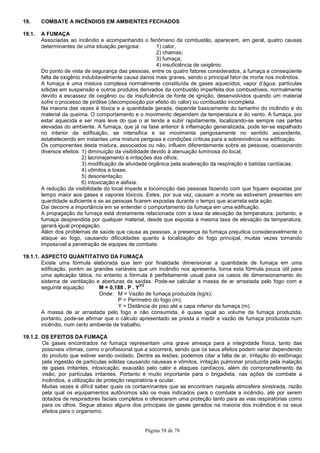 Página 58 de 78
19. COMBATE A INCÊNDIOS EM AMBIENTES FECHADOS
19.1. A FUMAÇA
Associadas ao incêndio e acompanhando o fenômeno da combustão, aparecem, em geral, quatro causas
determinantes de uma situação perigosa: 1) calor;
2) chamas;
3) fumaça;
4) insuficiência de oxigênio.
Do ponto de vista de segurança das pessoas, entre os quatro fatores considerados, a fumaça e conseqüente
falta de oxigênio indubitavelmente causa danos mais graves, sendo o principal fator de morte nos incêndios.
A fumaça é uma mistura complexa normalmente constituída de gases aquecidos, vapor d’água, partículas
sólidas em suspensão e outros produtos derivados da combustão imperfeita dos combustíveis, normalmente
devido a escassez de oxigênio ou da insuficiência de fonte de ignição, desenvolvidos quando um material
sofre o processo de pirólise (decomposição por efeito do calor) ou combustão incompleta.
Na maioria das vezes é tóxica e a quantidade gerada, depende basicamente do tamanho do incêndio e do
material da queima. O comportamento e o movimento dependem da temperatura e do vento. A fumaça, por
estar aquecida e ser mais leve do que o ar tende a subir rapidamente, localizando-se sempre nas partes
elevadas do ambiente. A fumaça, que já na fase anterior à inflamação generalizada, pode ter-se espalhado
no interior da edificação, se intensifica e se movimenta perigosamente no sentido ascendente,
estabelecendo em instantes uma mistura perigosa e condições críticas para a sobrevivência na edificação.
Os componentes desta mistura, associados ou não, influem diferentemente sobre as pessoas, ocasionando
diversos efeitos: 1) diminuição da visibilidade devido à atenuação luminosa do local;
2) lacrimejamento e irritações dos olhos;
3) modificação de atividade orgânica pela aceleração da respiração e batidas cardíacas;
4) vômitos e tosse;
5) desorientação;
6) intoxicação e asfixia.
A redução da visibilidade do local impede e locomoção das pessoas fazendo com que fiquem expostas por
tempo maior aos gases e vapores tóxicos. Estes, por sua vez, causam a morte se estiverem presentes em
quantidade suficiente e se as pessoas ficarem expostas durante o tempo que acarreta esta ação.
Daí decorre a importância em se entender o comportamento da fumaça em uma edificação.
A propagação da fumaça está diretamente relacionada com a taxa de elevação da temperatura; portanto, a
fumaça desprendida por qualquer material, desde que exposta à mesma taxa de elevação da temperatura,
gerará igual propagação.
Além dos problemas de saúde que causa as pessoas, a presença da fumaça prejudica consideravelmente o
ataque ao fogo, causando dificuldades quanto à localização do fogo principal, muitas vezes tornando
impossível a penetração de equipes de combate.
19.1.1. ASPECTO QUANTITATIVO DA FUMAÇA
Existe uma fórmula elaborada que tem por finalidade dimensionar a quantidade de fumaça em uma
edificação, porém as grandes variáveis que um incêndio nos apresenta, torna esta fórmula pouca útil para
uma aplicação tática, no entanto a fórmula é perfeitamente usual para os casos de dimensionamento do
sistema de ventilação e aberturas de saídas. Pode-se calcular a massa de ar arrastada pelo fogo com a
seguinte equação: M = 0,188 . P . Y
3/2
Onde: M = Vazão de fumaça produzida (kg/s);
P = Perímetro do fogo (m);
Y = Distância do piso até a capa inferior da fumaça (m).
A massa de ar arrastada pelo fogo e não consumida, é quase igual ao volume da fumaça produzida,
portanto, pode-se afirmar que o cálculo apresentado se presta a medir a vazão de fumaça produzida num
incêndio, num certo ambiente de trabalho.
19.1.2. OS EFEITOS DA FUMAÇA
Os gases encontrados na fumaça representam uma grave ameaça para a integridade física, tanto das
possíveis vítimas, como o profissional que a socorrerá, sendo que os seus efeitos podem variar dependendo
do produto que estiver sendo oxidado. Dentre as lesões, podemos citar a falta de ar, irritação do estômago
pela ingestão de partículas sólidas causando náuseas e vômitos, irritação pulmonar produzida pela inalação
de gases irritantes, intoxicação, exaustão pelo calor e ataques cardíacos, além do comprometimento da
visão, por partículas irritantes. Portanto é muito importante para o brigadista, nas ações de combate a
incêndios, a utilização de proteção respiratória e ocular.
Muitas vezes é difícil saber quais os contaminantes que se encontram naquela atmosfera sinistrada, razão
pela qual os equipamentos autônomos são os mais indicados para o combate a incêndio, até por serem
dotados de respiradores faciais completos e oferecerem uma proteção tanto para as vias respiratórias como
para os olhos. Segue abaixo alguns dos principais de gases gerados na maioria dos incêndios e os seus
efeitos para o organismo.
 