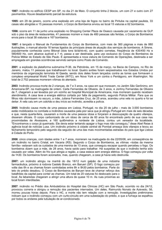 Página 6 de 78
1987: incêndio no edifício CESP em SP, no dia 21 de Maio. O conjunto tinha 2 blocos, um com 21 e outro com 27
pavimentos. Houve desabamento parcial da estrutura.
1995: em 29 de janeiro, ocorre uma explosão em uma loja de fogos no bairro de Pirituba na capital paulista, 33
casas são atingidas e 15 pessoas morrem, o Corpo de Bombeiros enviou ao local 15 viaturas e 62 bombeiros.
1996: ocorre em 11 de junho uma explosão no Shopping Center Plaza de Osasco causada por vazamento de GLP
sob o piso da área de restaurantes, 41 pessoas morrem e mais de 480 pessoas são feridas, o Corpo de Bombeiros
envia para o local 38 viaturas e 167 bombeiros.
1997: é lançado o Manual de Fundamentos do Corpo de Bombeiros, com mais de 360 páginas e mais de 880
ilustrações, o manual aborda 18 temas ligados às principais áreas de atuação dos serviços de bombeiros. A Sirene,
popularmente conhecida como Bitonal (dois tons lá-lá/ré-ré), com quatro cornetas, freqüência de 435/450 Hz e
580/600 Hz, com alcance audível a 7 m, passa a ser destinada, para uso exclusivo do Corpo de Bombeiros da
Polícia Militar do Estado de São Paulo. É apresentada a nova viatura de Comando de Operações, destinada a ser
empregada em grandes ocorrências servindo sempre como Posto de Comando.
2001: a explosão da plataforma submarina P-36, da Petrobrás, em 15 de março, na Bacia de Campos, no Rio de
Janeiro, matou 11 pessoas que trabalhavam no local. Quatro aviões foram seqüestrados nos Estados Unidos por
membros da organização terrorista Al Qaeda, sendo dois deles foram lançados contra as torres que formavam o
complexo empresarial World Trade Center (WTC), em Nova York e um contra o Pentágono, em Washington. No
total de 2.752 pessoas morreram vítimas do atentado.
2003: Incêndio provoca morte de 2 crianças, de 7 e 3 anos, na casa em que moravam, no Jardim São Gerônimo, em
Americana-SP, na madrugada de ontem. Carla Fernandes de Oliveira, de 3 anos, e Jonhny Fernandes de Oliveira
de 7, chegaram a ser levados por um vizinho ao hospital Municipal de Americana, mas morreram quando recebiam
atendimento. A casa teve a energia elétrica cortada por falta de pagamento, segundo Polícia Militar. Para que os
filhos não dormissem no escuro, a mãe, Juliana Fernandes Cruz, de 25 anos, acendeu uma vela no quarto e foi se
deitar. A vela caiu em um colchão e deu início ao incêndio, acredita a polícia.
2005: Incêndio causa morte de uma pessoa em Lisboa, Portugal, no dia 20 de julho - mais de 3.000 bombeiros
estão mobilizados no combate a incêndios causados pela pior seca que já atingiu Portugal em mais de seis décadas
e que, nesta quarta-feira, causaram a morte de uma pessoa idosa e forçaram a desocupação de quatro vilarejos,
disseram oficiais. O corpo carbonizado de um idoso de cerca de 60 anos foi encontrado perto de sua casa nas
proximidades de Alvaiazere, a 160 quilômetros a nordeste de Lisboa, contou um vereador da localidade.
"Encontramos o corpo já queimado. Ele devia estar tentando apagar o fogo mas não conseguiu," disse Abel Reias à
agência local de notícias Lusa. Um incêndio próximo à cidade central de Pombal ameaça dois vilarejos e levou ao
fechamento temporário pelo segundo dia seguido de uma das mais movimentadas estradas do país que liga Lisboa
à Cidade do Porto.
2006: cinco crianças, com idades entre 1 e 7 anos, morreram na madrugada do dia 22/05/06, em conseqüência de
um incêndio no bairro Cristal, em Vacaria (RS). Segundo o Corpo de Bombeiros, as vítimas --todas da mesma
família-- estavam sob os cuidados de uma menina de 13 anos, que conseguiu escapar quando percebeu o fogo. Os
bombeiros dizem que a mãe, de 28 anos, havia saído para trabalhar. Há suspeitas de que o incêndio tenha sido
causado por velas. Além do frio que atingia a região, a casa estava sem energia elétrica. O fogo começou por volta
da 1h30. Os bombeiros foram acionados, mas, quando chegaram, a casa já havia sido destruída.
2007: um incêndio atingiu na manhã do dia 18/12 num galpão de uma indústria
farmacêutica, próximo à rodovia Castelo Branco, em Barueri (SP). O fogo começou por
volta das 6h e as chamas foram controladas entre 8h e 8h30 pelos bombeiros. Parte do
teto do prédio desabou. O Corpo de Bombeiros de Barueri teve de chamar reforço dos
batalhões da capital para conter as chamas. Um total de 20 viaturas foi deslocado para o
local. As labaredas chegaram a atingir uma altura de quase 10 m. As ruas próximas ao
local foram interditadas.
2007: incêndio no Prédio dos Ambulatórios do Hospital das Clínicas (HC) em São Paulo, ocorrido no dia 24/12,
provocou correria e obrigou a remoção dos pacientes internados. Um deles, Raimundo Nonato de Azevedo, 56,
morreu poucas horas depois. Para o HC, a morte não tem relação com a remoção. Investigações preliminares
indicam que o incêndio começou com um curto-circuito em uma subestação do prédio, e que a fumaça se espalhou
por todos os andares pela tubulação de ar-condicionado.
 