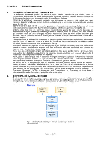 Página 68 de 78
CAPÍTULO II ACIDENTES AMBIENTAIS
1. DEFINIÇÃO E TIPOS DE ACIDENTES AMBIENTAIS
Os Acidentes Ambientais podem ser definidos como eventos inesperados que afetam, direta ou
indiretamente, a segurança e a saúde da comunidade envolvida, causando impactos ao meio ambiente. Os
Acidentes Ambientais podem ser caracterizados de duas formas distintas:
DESASTRES NATURAIS: ocorrências causadas por fenômenos da natureza, cuja maioria dos casos
independe das intervenções do homem. Inclui-se nesta categoria os terremotos, os maremotos, os furacões,
queda de raio, etc.
DESASTRES TECNOLÓGICOS: ocorrências geradas por atividades desenvolvidas pelo homem, tais como,
acidentes nucleares, vazamentos durante a manipulação de substâncias químicas, transporte, etc.
Embora estes dois tipos de ocorrência sejam independentes quanto às suas origens (causas), em
determinadas situações pode haver certa relação entre as mesmas, como por exemplo, uma forte tormenta
que acarrete danos em uma instalação industrial. Nesse caso, além de danos diretos causados pelo
fenômeno natural, podem-se ter outras implicações decorrentes de impactos causados nas instalações da
empresa atingida.
Da mesma forma, as intervenções do homem na natureza podem contribuir para a ocorrência de acidentes
naturais, como por exemplo, o uso e a ocupação do solo de forma desordenada que podem acelerar
processos de deslizamentos de terra, assoreamento de rios.
No entanto, os acidentes naturais, em sua grande maioria são de difícil prevenção, razão pela qual diversos
países do mundo, principalmente aqueles onde tais fenômenos são mais constantes, tem investido em
sistemas para o atendimento à estas situações.
Já, no caso de acidentes com origem tecnológica, podemos dizer que a grande maioria é previsível, razão
pela qual se deve trabalhar principalmente na prevenção destes episódios, sem esquecer obviamente da
preparação e intervenção na ocorrência dos mesmos.
Assim, pode-se observar que para os acidentes de origem tecnológica, aplica-se perfeitamente o conceito
básico de gerenciamento de riscos, ou seja, um risco pode ser diminuído atuando-se tanto na “probabilidade”
da ocorrência de um evento indesejado, como nas “conseqüências” geradas por este.
Na década de 80, a preocupação com os acidentes industriais ganhou grande ênfase, no tocante a
prevenção destas ocorrências, principalmente após os casos de Chernobyl, Cidade do México e Bhopal,
quando diferentes programas passaram a ser desenvolvidos, contemplando não só os aspectos preventivos,
mas também os de intervenção nas emergências. Dentre estes programas pode-se destacar “The
Emergency Response”; “APELL – Awareness and Preparedness for Emergency at Local Level e
International Metropolis Committee or Major Hazards”, entre outros.
2. IDENTIFICAÇÃO E AVALIAÇÃO DE RISCOS
O primeiro passo, tanto para a prevenção, como para uma intervenção eficiente, deve ser a identificação e
avaliação dos riscos a que uma região está exposta, de modo que ações possam ser desenvolvidas para a
redução destes riscos, seu gerenciamento e planejamento de intervenções emergenciais.
 