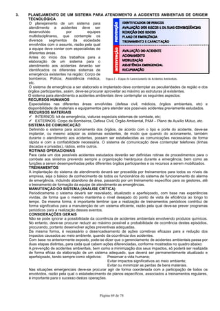 Página 69 de 78
3. PLANEJAMENTO DE UM SISTEMA PARA ATENDIMENTO A ACIDENTES AMBIENTAIS DE ORIGEM
TECNOLÓGICA
O planejamento de um sistema para
atendimento a acidentes deve ser
desenvolvido por equipes
multidisciplinares, que contemple os
diversos segmentos da sociedade
envolvidos com o assunto, razão pela qual
a equipe deve contar com especialistas de
diferentes áreas.
Antes do início dos trabalhos para a
elaboração de um sistema para o
atendimento aos acidentes deverão ser
identificados os diferentes sistemas de
emergência existentes na região: Corpo de
bombeiros; Polícia; Assistência médica,
etc.
O sistema de emergência a ser elaborado e implantado deve contemplar as peculiaridades da região e dos
órgãos participantes, assim, deve-se procurar aproveitar ao máximo as estruturas já existentes.
O sistema para atendimento a acidentes ambientais deve contemplar os seguintes aspectos:
RECURSOS HUMANOS
Especialistas nas diferentes áreas envolvidas (defesa civil, médicos, órgãos ambientais, etc) e
disponibilidade de materiais e equipamentos para atender aos possíveis acidentes previamente estudados.
RECURSOS MATERIAIS
INTERNOS: kit de emergência, viaturas especiais sistemas de combate, etc;
EXTERNOS: Corpo de Bombeiros, Defesa Civil, Órgão Ambiental, PAM – Plano de Auxílio Mútuo, etc.
SISTEMA DE COMUNICAÇÃO
Definindo o sistema para acionamento dos órgãos, de acordo com o tipo e porte do acidente, deve-se
implantar, ou mesmo adaptar os sistemas existentes, de modo que quando do acionamento, também
durante o atendimento aos acidentes, possam ser estabelecidas as comunicações necessárias de forma
rápida e com a confiabilidade necessária. O sistema de comunicação deve contemplar telefones (linhas
discadas e privadas), rádios, entre outros.
ROTINAS OPERACIONAIS
Para cada um dos possíveis acidentes estudados deverão ser definidas rotinas de procedimentos para o
combate aos sinistros prevendo sempre a organização hierárquica durante a emergência, bem como as
funções a serem desempenhadas pelos diferentes órgãos participantes e os recursos a serem mobilizados.
TREINAMENTOS
A implantação do sistema de atendimento deverá ser precedida por treinamentos para todos os níveis da
empresa, seja o básico de conhecimento de todos os funcionários do sistema de funcionamento do alarme
de emergência, incluindo abandono de área, passando por um treinamento específico para os gestores, até
o treinamento de formação da equipe de atendimento as emergências.
MANUTENÇÃO DO SISTEMA (ANÁLISE CRÍTICA)
Periodicamente o sistema deverá ser reavaliado, atualizado e aperfeiçoado, com base nas experiências
vividas, de forma que o mesmo mantenha o nível desejado do ponto de vista de eficiência ao longo to
tempo. Da mesma forma, é importante lembrar que a realização de treinamentos periódicos contribui de
forma significativa para a manutenção de um sistema eficiente, razão pela qual deve-se prever programas
periódicos para a realização desses eventos.
CONSIDERAÇÕES GERAIS
Não se pode ignorar a possibilidade da ocorrência de acidentes ambientais envolvendo produtos químicos.
No entanto, deve-se procurar reduzir ao máximo possível a probabilidade de ocorrência destes episódios,
procurando, portanto desenvolver ações preventivas adequadas.
Da mesma forma, é necessário o desencadeamento de ações corretivas eficazes para a redução dos
impactos causados ao meio ambiente, quando da ocorrência dos acidentes.
Com base no anteriormente exposto, pode-se dizer que o gerenciamento de acidentes ambientais passa por
duas etapas distintas, para cada qual cabem ações diferenciadas, conforme mostrados no quadro abaixo:
A prevenção de acidentes ambientais, bem como a minimização dos seus impactos, só poderá ser realizada
de forma eficaz da elaboração de um sistema adequado, que deverá ser permanentemente atualizado e
aperfeiçoado, tendo sempre como objetivos: Preservar a vida humana;
Evitar impactos significativos ao meio ambiente;
Evitar ou minimizar as perdas de bens materiais.
Nas situações emergenciais deve-se procurar agir de forma coordenada com a participação de todos os
envolvidos, razão pela qual o estabelecimento de planos específicos, associados a treinamentos regulares,
é importante para o sucesso destas operações.
 