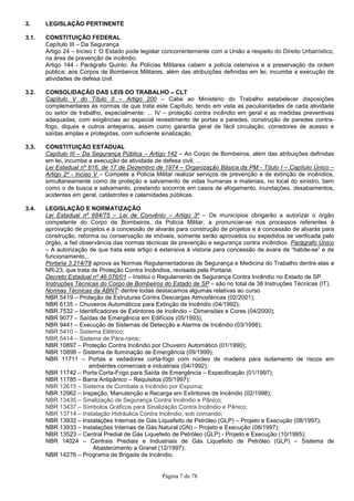 Página 7 de 78
3. LEGISLAÇÃO PERTINENTE
3.1. CONSTITUIÇÃO FEDERAL
Capítulo III – Da Segurança
Artigo 24 – Inciso I: O Estado pode legislar concorrentemente com a União a respeito do Direito Urbanístico,
na área de prevenção de incêndio.
Artigo 144 - Parágrafo Quinto: Às Polícias Militares cabem a polícia ostensiva e a preservação da ordem
pública; aos Corpos de Bombeiros Militares, além das atribuições definidas em lei, incumbe a execução de
atividades de defesa civil.
3.2. CONSOLIDAÇÃO DAS LEIS DO TRABALHO – CLT
Capítulo V do Título II – Artigo 200 – Cabe ao Ministério do Trabalho estabelecer disposições
complementares às normas de que trata este Capítulo, tendo em vista as peculiaridades de cada atividade
ou setor de trabalho, especialmente: ... IV – proteção contra incêndio em geral e as medidas preventivas
adequadas, com exigências ao especial revestimento de portas e paredes, construção de paredes contra-
fogo, diques e outros anteparos, assim como garantia geral de fácil circulação, corredores de acesso e
saídas amplas e protegidas, com suficiente sinalização.
3.3. CONSTITUIÇÃO ESTADUAL
Capítulo III – Da Segurança Pública – Artigo 142 – Ao Corpo de Bombeiros, além das atribuições definidas
em lei, incumbe a execução de atividade de defesa civil, ...
Lei Estadual nº 616, de 17 de Dezembro de 1974 – Organização Básica da PM - Título I – Capítulo Único –
Artigo 2º - Inciso V – Compete a Polícia Militar realizar serviços de prevenção e de extinção de incêndios,
simultaneamente como de proteção e salvamento de vidas humanas e materiais, no local do sinistro, bem
como o de busca e salvamento, prestando socorros em casos de afogamento, inundações, desabamentos,
acidentes em geral, catástrofes e calamidades públicas.
3.4. LEGISLAÇÃO E NORMATIZAÇÃO
Lei Estadual nº 684/75 – Lei de Convênio – Artigo 3º – Os municípios obrigarão a autorizar o órgão
competente do Corpo de Bombeiros, da Polícia Militar, a pronunciar-se nos processos referentes à
aprovação de projetos e à concessão de alvarás para construção de projetos e à concessão de alvarás para
construção, reforma ou conservação de imóveis, somente serão aprovados ou expedidos se verificada pelo
órgão, a fiel observância das normas técnicas de prevenção e segurança contra incêndios. Parágrafo Único
– A autorização de que trata este artigo é extensiva à vistoria para concessão de avara de “habite-se” e de
funcionamento...
Portaria 3.214/78 aprova as Normas Regulamentadoras de Segurança e Medicina do Trabalho dentre elas a
NR-23, que trata de Proteção Contra Incêndios, revisada pela Portaria.
Decreto Estadual nº 46.076/01 – Institui o Regulamento de Segurança Contra Incêndio no Estado de SP.
Instruções Técnicas do Corpo de Bombeiros do Estado de SP – são no total de 38 Instruções Técnicas (IT).
Normas Técnicas da ABNT: dentre todas destacamos algumas relativas ao curso
NBR 5419 – Proteção de Estruturas Contra Descargas Atmosféricas (02/2001);
NBR 6135 – Chuveiros Automáticos para Extinção de Incêndio (04/1992);
NBR 7532 – Identificadores de Extintores de Incêndio – Dimensões e Cores (04/2000);
NBR 9077 – Saídas de Emergência em Edifícios (05/1993);
NBR 9441 – Execução de Sistemas de Detecção e Alarme de Incêndio (03/1998);
NBR 5410 – Sistema Elétrico;
NBR 5414 – Sistema de Pára-raios;
NBR 10897 – Proteção Contra Incêndio por Chuveiro Automático (01/1990);
NBR 10898 – Sistema de Iluminação de Emergência (09/1999);
NBR 11711 – Portas e vedadores corta-fogo com núcleo de madeira para isolamento de riscos em
ambientes comerciais e industriais (04/1992);
NBR 11742 – Porta Corta-Fogo para Saída de Emergência – Especificação (01/1997);
NBR 11785 – Barra Antipânico – Requisitos (05/1997);
NBR 12615 – Sistema de Combate a Incêndio por Espuma;
NBR 12962 – Inspeção, Manutenção e Recarga em Extintores de Incêndio (02/1998);
NBR 13435 – Sinalização de Segurança Contra Incêndio e Pânico;
NBR 13437 – Símbolos Gráficos para Sinalização Contra Incêndio e Pânico;
NBR 13714 – Instalação Hidráulica Contra Incêndio, sob comando;
NBR 13932 – Instalações Internas de Gás Liquefeito de Petróleo (GLP) – Projeto e Execução (08/1997);
NBR 13933 – Instalações Internas de Gás Natural (GN) – Projeto e Execução (08/1997);
NBR 13523 – Central Predial de Gás Liquefeito de Petróleo (GLP) - Projeto e Execução (10/1995);
NBR 14024 – Centrais Prediais e Industriais de Gás Liquefeito de Petróleo (GLP) – Sistema de
Abastecimento a Granel (12/1997);
NBR 14276 – Programa de Brigada de Incêndio.
 
