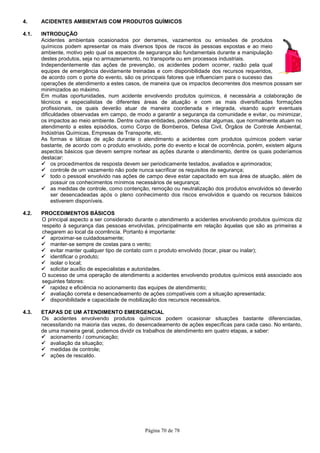 Página 70 de 78
4. ACIDENTES AMBIENTAIS COM PRODUTOS QUÍMICOS
4.1. INTRODUÇÃO
Acidentes ambientais ocasionados por derrames, vazamentos ou emissões de produtos
químicos podem apresentar os mais diversos tipos de riscos às pessoas expostas e ao meio
ambiente, motivo pelo qual os aspectos de segurança são fundamentais durante a manipulação
destes produtos, seja no armazenamento, no transporte ou em processos industriais.
Independentemente das ações de prevenção, os acidentes podem ocorrer, razão pela qual
equipes de emergência devidamente treinadas e com disponibilidade dos recursos requeridos,
de acordo com o porte do evento, são os principais fatores que influenciam para o sucesso das
operações de atendimento a estes casos, de maneira que os impactos decorrentes dos mesmos possam ser
minimizados ao máximo.
Em muitas oportunidades, num acidente envolvendo produtos químicos, é necessária a colaboração de
técnicos e especialistas de diferentes áreas de atuação e com as mais diversificadas formações
profissionais, os quais deverão atuar de maneira coordenada e integrada, visando suprir eventuais
dificuldades observadas em campo, de modo a garantir a segurança da comunidade e evitar, ou minimizar,
os impactos ao meio ambiente. Dentre outras entidades, podemos citar algumas, que normalmente atuam no
atendimento a estes episódios, como Corpo de Bombeiros, Defesa Civil, Órgãos de Controle Ambiental,
Indústrias Químicas, Empresas de Transporte, etc.
As formas e táticas de ação durante o atendimento a acidentes com produtos químicos podem variar
bastante, de acordo com o produto envolvido, porte do evento e local de ocorrência, porém, existem alguns
aspectos básicos que devem sempre nortear as ações durante o atendimento, dentre os quais poderíamos
destacar:
os procedimentos de resposta devem ser periodicamente testados, avaliados e aprimorados;
controle de um vazamento não pode nunca sacrificar os requisitos de segurança;
todo o pessoal envolvido nas ações de campo deve estar capacitado em sua área de atuação, além de
possuir os conhecimentos mínimos necessários de segurança;
as medidas de controle, como contenção, remoção ou neutralização dos produtos envolvidos só deverão
ser desencadeadas após o pleno conhecimento dos riscos envolvidos e quando os recursos básicos
estiverem disponíveis.
4.2. PROCEDIMENTOS BÁSICOS
O principal aspecto a ser considerado durante o atendimento a acidentes envolvendo produtos químicos diz
respeito à segurança das pessoas envolvidas, principalmente em relação àquelas que são as primeiras a
chegarem ao local da ocorrência. Portanto é importante:
aproximar-se cuidadosamente;
manter-se sempre de costas para o vento;
evitar manter qualquer tipo de contato com o produto envolvido (tocar, pisar ou inalar);
identificar o produto;
isolar o local;
solicitar auxílio de especialistas e autoridades.
O sucesso de uma operação de atendimento a acidentes envolvendo produtos químicos está associado aos
seguintes fatores:
rapidez e eficiência no acionamento das equipes de atendimento;
avaliação correta e desencadeamento de ações compatíveis com a situação apresentada;
disponibilidade e capacidade de mobilização dos recursos necessários.
4.3. ETAPAS DE UM ATENDIMENTO EMERGENCIAL
Os acidentes envolvendo produtos químicos podem ocasionar situações bastante diferenciadas,
necessitando na maioria das vezes, do desencadeamento de ações específicas para cada caso. No entanto,
de uma maneira geral, podemos dividir os trabalhos de atendimento em quatro etapas, a saber:
acionamento / comunicação;
avaliação da situação;
medidas de controle;
ações de rescaldo.
 