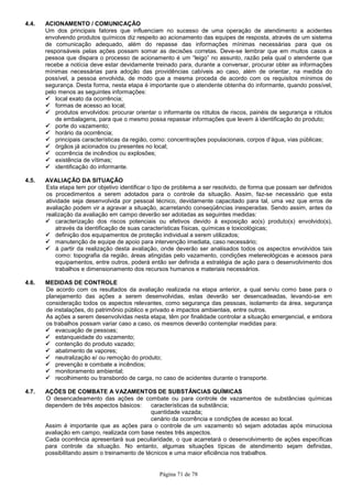Página 71 de 78
4.4. ACIONAMENTO / COMUNICAÇÃO
Um dos principais fatores que influenciam no sucesso de uma operação de atendimento a acidentes
envolvendo produtos químicos diz respeito ao acionamento das equipes de resposta, através de um sistema
de comunicação adequado, além do repasse das informações mínimas necessárias para que os
responsáveis pelas ações possam somar as decisões corretas. Deve-se lembrar que em muitos casos a
pessoa que dispara o processo de acionamento é um “leigo” no assunto, razão pela qual o atendente que
recebe a notícia deve estar devidamente treinado para, durante a conversar, procurar obter as informações
mínimas necessárias para adoção das providências cabíveis ao caso, além de orientar, na medida do
possível, a pessoa envolvida, de modo que a mesma proceda de acordo com os requisitos mínimos de
segurança. Desta forma, nesta etapa é importante que o atendente obtenha do informante, quando possível,
pelo menos as seguintes informações:
local exato da ocorrência;
formas de acesso ao local;
produtos envolvidos: procurar orientar o informante os rótulos de riscos, painéis de segurança e rótulos
de embalagens, para que o mesmo possa repassar informações que levem à identificação do produto;
porte do vazamento;
horário da ocorrência;
principais características da região, como: concentrações populacionais, corpos d’água, vias públicas;
órgãos já acionados ou presentes no local;
ocorrência de incêndios ou explosões;
existência de vítimas;
identificação do informante.
4.5. AVALIAÇÃO DA SITUAÇÃO
Esta etapa tem por objetivo identificar o tipo de problema a ser resolvido, de forma que possam ser definidos
os procedimentos a serem adotados para o controle da situação. Assim, faz-se necessário que esta
atividade seja desenvolvida por pessoal técnico, devidamente capacitado para tal, uma vez que erros de
avaliação podem vir a agravar a situação, acarretando conseqüências inesperadas. Sendo assim, antes da
realização da avaliação em campo deverão ser adotadas as seguintes medidas:
caracterização dos riscos potenciais ou efetivos devido à exposição ao(s) produto(s) envolvido(s),
através da identificação de suas características físicas, químicas e toxicológicas;
definição dos equipamentos de proteção individual a serem utilizados;
manutenção de equipe de apoio para intervenção imediata, caso necessário;
à partir da realização desta avaliação, onde deverão ser analisados todos os aspectos envolvidos tais
como: topografia da região, áreas atingidas pelo vazamento, condições metereológicas e acessos para
equipamentos, entre outros, poderá então ser definida a estratégia de ação para o desenvolvimento dos
trabalhos e dimensionamento dos recursos humanos e materiais necessários.
4.6. MEDIDAS DE CONTROLE
De acordo com os resultados da avaliação realizada na etapa anterior, a qual serviu como base para o
planejamento das ações a serem desenvolvidas, estas deverão ser desencadeadas, levando-se em
consideração todos os aspectos relevantes, como segurança das pessoas, isolamento da área, segurança
de instalações, do patrimônio público e privado e impactos ambientais, entre outros.
As ações a serem desenvolvidas nesta etapa, têm por finalidade controlar a situação emergencial, e embora
os trabalhos possam variar caso a caso, os mesmos deverão contemplar medidas para:
evacuação de pessoas;
estanqueidade do vazamento;
contenção do produto vazado;
abatimento de vapores;
neutralização e/ ou remoção do produto;
prevenção e combate a incêndios;
monitoramento ambiental;
recolhimento ou transbordo de carga, no caso de acidentes durante o transporte.
4.7. AÇÕES DE COMBATE A VAZAMENTOS DE SUBSTÂNCIAS QUÍMICAS
O desencadeamento das ações de combate ou para controle de vazamentos de substâncias químicas
dependem de três aspectos básicos: características da substância;
quantidade vazada;
cenário da ocorrência e condições de acesso ao local.
Assim é importante que as ações para o controle de um vazamento só sejam adotadas após minuciosa
avaliação em campo, realizada com base nestes três aspectos.
Cada ocorrência apresentará sua peculiaridade, o que acarretará o desenvolvimento de ações específicas
para controle da situação. No entanto, algumas situações típicas de atendimento sejam definidas,
possibilitando assim o treinamento de técnicos e uma maior eficiência nos trabalhos.
 