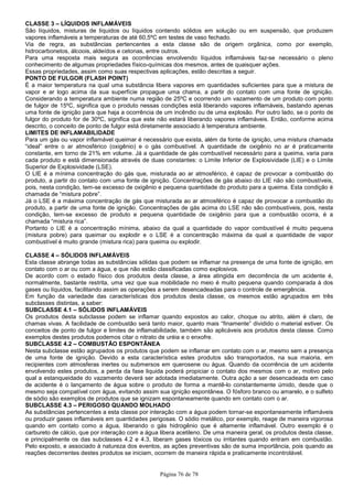 Página 76 de 78
CLASSE 3 – LÍQUIDOS INFLAMÁVEIS
São líquidos, misturas de líquidos ou líquidos contendo sólidos em solução ou em suspensão, que produzem
vapores inflamáveis a temperaturas de até 60,5ºC em testes de vaso fechado.
Via de regra, as substâncias pertencentes a esta classe são de origem orgânica, como por exemplo,
hidrocarbonetos, álcoois, aldeídos e cetonas, entre outros.
Para uma resposta mais segura as ocorrências envolvendo líquidos inflamáveis faz-se necessário o pleno
conhecimento de algumas propriedades físico-químicas dos mesmos, antes de quaisquer ações.
Essas propriedades, assim como suas respectivas aplicações, estão descritas a seguir.
PONTO DE FULGOR (FLASH POINT)
É a maior temperatura na qual uma substância libera vapores em quantidades suficientes para que a mistura de
vapor e ar logo acima da sua superfície propague uma chama, a partir do contato com uma fonte de ignição.
Considerando a temperatura ambiente numa região de 25ºC e ocorrendo um vazamento de um produto com ponto
de fulgor de 15ºC, significa que o produto nessas condições está liberando vapores inflamáveis, bastando apenas
uma fonte de ignição para que haja a ocorrência de um incêndio ou de uma explosão. Por outro lado, se o ponto de
fulgor do produto for de 30ºC, significa que este não estará liberando vapores inflamáveis. Então, conforme acima
descrito, o conceito de ponto de fulgor está diretamente associado à temperatura ambiente.
LIMITES DE INFLAMABILIDADE
Para um gás ou vapor inflamável queimar é necessário que exista, além da fonte de ignição, uma mistura chamada
“ideal” entre o ar atmosférico (oxigênio) e o gás combustível. A quantidade de oxigênio no ar é praticamente
constante, em torno de 21% em volume. Já a quantidade de gás combustível necessário para a queima, varia para
cada produto e está dimensionada através de duas constantes: o Limite Inferior de Explosividade (LIE) e o Limite
Superior de Explosividade (LSE).
O LIE é a mínima concentração do gás que, misturada ao ar atmosférico, é capaz de provocar a combustão do
produto, a partir do contato com uma fonte de ignição. Concentrações de gás abaixo do LIE não são combustíveis,
pois, nesta condição, tem-se excesso de oxigênio e pequena quantidade do produto para a queima. Esta condição é
chamada de “mistura pobre”.
Já o LSE é a máxima concentração de gás que misturada ao ar atmosférico é capaz de provocar a combustão do
produto, a partir de uma fonte de ignição. Concentrações de gás acima do LSE não são combustíveis, pois, nesta
condição, tem-se excesso de produto e pequena quantidade de oxigênio para que a combustão ocorra, é a
chamada “mistura rica”.
Portanto o LIE é a concentração mínima, abaixo da qual a quantidade do vapor combustível é muito pequena
(mistura pobre) para queimar ou explodir e o LSE é a concentração máxima da qual a quantidade de vapor
combustível é muito grande (mistura rica) para queima ou explodir.
CLASSE 4 – SÓLIDOS INFLAMÁVEIS
Esta classe abrange todas as substâncias sólidas que podem se inflamar na presença de uma fonte de ignição, em
contato com o ar ou com a água, e que não estão classificadas como explosivos.
De acordo com o estado físico dos produtos desta classe, a área atingida em decorrência de um acidente é,
normalmente, bastante restrita, uma vez que sua mobilidade no meio é muito pequena quando comparada à dos
gases ou líquidos, facilitando assim as operações a serem desencadeadas para o controle de emergência.
Em função da variedade das características dos produtos desta classe, os mesmos estão agrupados em três
subclasses distintas, a saber:
SUBCLASSE 4.1 – SÓLIDOS INFLAMÁVEIS
Os produtos desta subclasse podem se inflamar quando expostos ao calor, choque ou atrito, além é claro, de
chamas vivas. A facilidade de combustão será tanto maior, quanto mais “finamente” dividido o material estiver. Os
conceitos de ponto de fulgor e limites de inflamabilidade, também são aplicáveis aos produtos desta classe. Como
exemplos destes produtos podemos citar o nitrato de uréia e o enxofre.
SUBCLASSE 4.2 – COMBUSTÃO ESPONTÂNEA
Nesta subclasse estão agrupados os produtos que podem se inflamar em contato com o ar, mesmo sem a presença
de uma fonte de ignição. Devido a esta característica estes produtos são transportados, na sua maioria, em
recipientes com atmosferas inertes ou submersos em querosene ou água. Quando da ocorrência de um acidente
envolvendo estes produtos, a perda da fase liquida poderá propiciar o contato dos mesmos com o ar, motivo pelo
qual a estanqueidade do vazamento deverá ser adotada imediatamente. Outra ação a ser desencadeada em caso
de acidente é o lançamento de água sobre o produto de forma a mantê-lo constantemente úmido, desde que o
mesmo seja compatível com água, evitando assim sua ignição espontânea. O fósforo branco ou amarelo, e o sulfeto
de sódio são exemplos de produtos que se ignizam espontaneamente quando em contato com o ar.
SUBCLASSE 4.3 – PERIGOSO QUANDO MOLHADO
As substâncias pertencentes a esta classe por interação com a água podem tornar-se espontaneamente inflamáveis
ou produzir gases inflamáveis em quantidades perigosas. O sódio metálico, por exemplo, reage de maneira vigorosa
quando em contato como a água, liberando o gás hidrogênio que é altamente inflamável. Outro exemplo é o
carbureto de cálcio, que por interação com a água libera acetileno. De uma maneira geral, os produtos desta classe,
e principalmente os das subclasses 4.2 e 4.3, liberam gases tóxicos ou irritantes quando entram em combustão.
Pelo exposto, e associado à natureza dos eventos, as ações preventivas são de suma importância, pois quando as
reações decorrentes destes produtos se iniciam, ocorrem de maneira rápida e praticamente incontrolável.
 