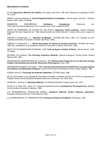 Página 78 de 78
BIBLIOGRAFIA UTILIZADA
ATLAS. Segurança e Medicina do Trabalho, 19a. edição. São Paulo, 1990. Série: Manuais de Legislação, ATLAS,
16, p. 64-8.
ARAÚJO, Giovanni Moaraes de. Normas Regulamentadoras Comentadas – Rio de Janeiro, Ed.Autor – Giovanni
Moraes, 2005, 1689 p. 5ª edição.
BOMBEIROS EMERGÊNCIAS. Bombeiros Emergências. Disponível em:
<http://www.bombeirosemergencia.com.br>. Acesso entre: junho e agosto de 2006.
CORPO DE BOMBEIROS DO ESTADO DE SÃO PAULO. Segurança Contra Incêndios. Decreto Estadual.
Instruções Técnicas. Disponível em: <http://www.bombeiros.com.br/br/index.php>. Acesso entre: junho e agosto de
2006.
HADDAD, E & Rabaneda, J. L.. Aparelhos de Medição – CETESB, São Paulo, 1990. 10 p. (Apostila do curso
Acidentes Ambientais: Prevenção e Controle. São Paulo, 1990).
HADDAD, E & Rabaneda, J. L.. Riscos Associados às Classes de Produtos Químicos. CETESB, São Paulo,
1990. 63 p. (Apostila do curso Acidentes Ambientais: Prevenção e Controle. São Paulo, 1990).
INSTITUTO DE RESSEGUROS DO BRASIL – IRB. Tarifa de Seguro Incêndio do Brasil – Rio de Janeiro, 1979,
10ª edição.
NATIONAL Fire Academy. The Chemistry Hazardous Materials. National Emergency Training Center. Student
Manual, USA, 1983.
ORGANIZACIÓN PANAMERICANA DE LA SALUD – OPS. Manual sobre Preparacion de Los Servicios de Agua
Potable y Alcantarillado para Afrontar Situaciones de Emergencia, Julho, 1990.
ORGANIZAÇÃO MUNDIAL DA SAÚDE – OMS. Guia para Descontaminacion de Bomberos y su equipo Depues
de Incidentes com Manteriales Peligrosos. Centro Panamericano de Ecologia Humana y Salud. Metepec, 1989.
ROSSIN, Antonio C. Prevenção de Acidentes Ambientais, CETESB, Brasil, 1986.
SILVA, Carlos Natal Luiz da. Apostila de Prevenção e Combate a Incêndios do Curso de Técnico em Segurança do
Trabalho. Escola Técnica Estadual Polivalente Americana, Americana – SP, 2005. 88 p.
SCHIELER, L & Pauze, D. Hazardous Materials. Van Nostrand Reinhold Company, New York, 1976.
STUTZ, D. R., Ricks, R.C.; Olsen, M. F. Hazardous Materials Injuries; a Handbook for Pre-Hospital Care. Bradford
Communications Corporation, Maryland, 1982.
U.S. ENVIRONMENTAL PROTECTION AGENCY. Hazardous Materials Incident Response Operations.
Emergency Response Division: Student Manual, 1990.
U.S. DEPARTMENTAL OF TRANSPORTATION. Emergency Response Guidebook. Washington, 1987.
 