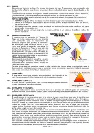 5.1.3. CALOR
Elemento que dá início ao fogo. É a
combustível o suficiente para elevar
ignição.
Considerando que dispomos de oxigênio à vontade na atmosfera e combustível sempre à nossa disposição,
constatamos que a ciência de prevenção de incêndios repousa
Sabemos que o calor é gerado da transformação de
FONTES DE IGNIÇÃO:
TÉRMICA: a ignição é feita através de uma fonte de calor ou por uma energia de ativação direta;
QUÍMICA: a energia se produz através de uma reação química do tipo exotérmica dada por diluição,
decomposição, etc.;
MECÂNICA: quando a energia é obtida através de um fenômeno físico de caráter mecânico, tais
compressão, fricção, atrito,
NUCLEAR: quando a energia se produz como conseqüência de um processo de cisão de núcleos de
átomos radioativos.
5.2. TETRAEDRO DO FOGO
A presença dos três elementos do
Fogo não indica necessariamente que teremos
uma combustão, pois há necessidade de
condições propícias para que haja a combustão.
As abordagens mais modernas tratam o fogo
como uma reação de oxidação, que ocorre no
princípio do Tetraedro do Fogo, ou seja, além do
combustível, comburente e calor, aparece, um
quarto elemento, a reação química
simplesmente reação química ou ainda reação em
cadeia, ocorrendo quando o fogo se auto
REAÇÃO QUÍMICA EM CADEIA
Ocorre quando o combustível, o
atingem condições favoráveis, misturando
proporções ideais, ocorrendo assim
cadeia e surgindo o fogo.
De outra forma podemos conceituar: q
decomposto em partículas menores, que se combinam com o comburente e queimam, irradiando outra vez
calor para o combustível, formando um ciclo constante.
5.3. COMBUSTÃO
É uma reação química de oxidação, auto
calor, fumaça e gases. Existem basicamente três formas de combustão.
5.3.1. COMBUSTÃO COMPLETA
É aquela em que a queima produz cal
rico em comburente, sem deixar resíduos.
5.3.2. COMBUSTÃO INCOMPLETA
A queima produz calor e pouca ou nenhuma chama e se processa em ambiente pobre em comburente,
deixando resíduos, principalmente gasosos, como exemplo a fum
5.3.3. COMBUSTÃO ESPONTÂNEA
É aquela gerada de maneira natural, sem fonte externa de calor, podendo ser pela ação de bactérias que
fermentam materiais orgânicos, ou com determinadas substâncias químicas, produzindo calor
ou seja, podem se inflamar em contato com o ar, mesmo sem a presença de uma fonte de ignição. O fósforo
branco ou amarelo, e o sulfeto de sódio são exemplos de produtos que
quando em contato com o ar.
roupas, tecidos, farrapos e sedas impregnadas de óleo, óleo de semente de algodão, fertilizantes, óleo de
pinho, sabão em pó, serragem de madeira, etc.
Um bom exemplo de combustão espontân
óleo animal ou vegetal, favorecidos por uma temperatura relativamente elevada, o que é comum em nosso
país, pela ação de bactérias, pela presença de umidade e impurezas ou por alta porcentagem de
ambiente, ocorre então uma reação química exotérmica (que libera energia). Está energia libera
aumentando a temperatura do corpo, neste caso, o material fibroso, até que atinja o seu ponto de ignição.
Este processo é normalmente muito le
Para se evitar a combustão espontânea devemos, principalmente, buscar condições ideais de transporte e
armazenamento desses materiais, em estrados, em locais frescos e bem ventilados, que impede o acúmulo
de calor gerado nas reações, evitando que atinja a sua temperatura de ignição.
Página 9 de 78
Elemento que dá início ao fogo. É a energia de ativação do fogo. É responsável pela propagação pelo
iente para elevar a temperatura de um material até atingir o ponto
Considerando que dispomos de oxigênio à vontade na atmosfera e combustível sempre à nossa disposição,
constatamos que a ciência de prevenção de incêndios repousa no controle das fontes de calor.
calor é gerado da transformação de outra energia, através de processo físico ou químico.
TÉRMICA: a ignição é feita através de uma fonte de calor ou por uma energia de ativação direta;
ICA: a energia se produz através de uma reação química do tipo exotérmica dada por diluição,
a energia é obtida através de um fenômeno físico de caráter mecânico, tais
atrito, etc.;
uando a energia se produz como conseqüência de um processo de cisão de núcleos de
A presença dos três elementos do Triângulo do
ogo não indica necessariamente que teremos
uma combustão, pois há necessidade de
es propícias para que haja a combustão.
As abordagens mais modernas tratam o fogo
como uma reação de oxidação, que ocorre no
ogo, ou seja, além do
combustível, comburente e calor, aparece, um
química em cadeia, ou
simplesmente reação química ou ainda reação em
ocorrendo quando o fogo se auto-alimenta.
EM CADEIA
ombustível, o oxigênio e o calor
atingem condições favoráveis, misturando-se em
do assim a reação em
De outra forma podemos conceituar: quando o calor irradiado das chamas atinge o combustível e este é
decomposto em partículas menores, que se combinam com o comburente e queimam, irradiando outra vez
ra o combustível, formando um ciclo constante.
uma reação química de oxidação, auto-sustentável, com liberação de luz,
calor, fumaça e gases. Existem basicamente três formas de combustão.
aquela em que a queima produz calor e chamas e se processa em ambiente
rico em comburente, sem deixar resíduos.
queima produz calor e pouca ou nenhuma chama e se processa em ambiente pobre em comburente,
deixando resíduos, principalmente gasosos, como exemplo a fumaça preta do cano de escape dos veículos.
aquela gerada de maneira natural, sem fonte externa de calor, podendo ser pela ação de bactérias que
fermentam materiais orgânicos, ou com determinadas substâncias químicas, produzindo calor
se inflamar em contato com o ar, mesmo sem a presença de uma fonte de ignição. O fósforo
branco ou amarelo, e o sulfeto de sódio são exemplos de produtos que entram em
quando em contato com o ar. Outros exemplos: carvão, amedoim, feno, óleo de peixe, óleo de linhaça,
roupas, tecidos, farrapos e sedas impregnadas de óleo, óleo de semente de algodão, fertilizantes, óleo de
pinho, sabão em pó, serragem de madeira, etc.
Um bom exemplo de combustão espontânea pode ocorrer em materiais fibrosos, quando umedecidos com
óleo animal ou vegetal, favorecidos por uma temperatura relativamente elevada, o que é comum em nosso
país, pela ação de bactérias, pela presença de umidade e impurezas ou por alta porcentagem de
ambiente, ocorre então uma reação química exotérmica (que libera energia). Está energia libera
aumentando a temperatura do corpo, neste caso, o material fibroso, até que atinja o seu ponto de ignição.
Este processo é normalmente muito lento e pode levar, dias, semanas e até meses.
Para se evitar a combustão espontânea devemos, principalmente, buscar condições ideais de transporte e
armazenamento desses materiais, em estrados, em locais frescos e bem ventilados, que impede o acúmulo
or gerado nas reações, evitando que atinja a sua temperatura de ignição.
responsável pela propagação pelo
de um material até atingir o ponto de combustão ou de
Considerando que dispomos de oxigênio à vontade na atmosfera e combustível sempre à nossa disposição,
no controle das fontes de calor.
energia, através de processo físico ou químico.
TÉRMICA: a ignição é feita através de uma fonte de calor ou por uma energia de ativação direta;
ICA: a energia se produz através de uma reação química do tipo exotérmica dada por diluição,
a energia é obtida através de um fenômeno físico de caráter mecânico, tais como
uando a energia se produz como conseqüência de um processo de cisão de núcleos de
uando o calor irradiado das chamas atinge o combustível e este é
decomposto em partículas menores, que se combinam com o comburente e queimam, irradiando outra vez
queima produz calor e pouca ou nenhuma chama e se processa em ambiente pobre em comburente,
aça preta do cano de escape dos veículos.
aquela gerada de maneira natural, sem fonte externa de calor, podendo ser pela ação de bactérias que
fermentam materiais orgânicos, ou com determinadas substâncias químicas, produzindo calor e libera gases,
se inflamar em contato com o ar, mesmo sem a presença de uma fonte de ignição. O fósforo
entram em ignição espontaneamente
os exemplos: carvão, amedoim, feno, óleo de peixe, óleo de linhaça,
roupas, tecidos, farrapos e sedas impregnadas de óleo, óleo de semente de algodão, fertilizantes, óleo de
ea pode ocorrer em materiais fibrosos, quando umedecidos com
óleo animal ou vegetal, favorecidos por uma temperatura relativamente elevada, o que é comum em nosso
país, pela ação de bactérias, pela presença de umidade e impurezas ou por alta porcentagem de oxigênio no
ambiente, ocorre então uma reação química exotérmica (que libera energia). Está energia liberada vai
aumentando a temperatura do corpo, neste caso, o material fibroso, até que atinja o seu ponto de ignição.
nto e pode levar, dias, semanas e até meses.
Para se evitar a combustão espontânea devemos, principalmente, buscar condições ideais de transporte e
armazenamento desses materiais, em estrados, em locais frescos e bem ventilados, que impede o acúmulo
 