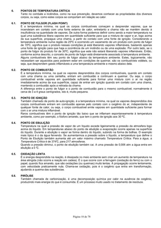 Página 10 de 78
6. PONTOS DE TEMPERATURA CRÍTICA
Tanto no combate a incêndios, como na sua prevenção, devemos conhecer as propriedades dos diversos
corpos, ou seja, como estes corpos se comportam em relação ao calor.
6.1. PONTO DE FULGOR (FLASH POINT)
É a temperatura mínima, na qual os corpos combustíveis começam a desprender vapores, que se
incendeiam em contato com uma fonte externa de calor, entretanto a chama não se mantém devido à
insuficiência na quantidade de vapores. De outra forma podemos definir como sendo a maior temperatura na
qual uma substância libera vapores em quantidade suficiente para que a mistura de vapor e ar, logo acima
da sua superfície, propague uma chama, a partir do contato com uma fonte de ignição. Considerando a
temperatura ambiente numa região de 25ºC e ocorrendo um vazamento de um produto com ponto de fulgor
de 15ºC, significa que o produto nessas condições já está liberando vapores inflamáveis, bastando apenas
uma fonte de ignição para que haja a ocorrência de um incêndio ou de uma explosão. Por outro lado, se o
ponto de fulgor do produto for de 30ºC, significa que este não estará liberando vapores inflamáveis. Então,
conforme acima descrito, o conceito de ponto de fulgor está diretamente associado à temperatura ambiente.
Alguns combustíveis têm seu ponto de fulgor abaixo da temperatura ambiente. Estes, logicamente, não
necessitam ser aquecidos para poderem estar em condições de queimar, são os combustíveis voláteis, ou
seja, que desprendem gases inflamáveis a uma temperatura ambiente e mesmo abaixo dela.
6.2. PONTO DE COMBUSTÃO
É a temperatura mínima, na qual os vapores desprendidos dos corpos combustíveis, quando em contato
com uma chama ou uma centelha, entram em combustão e continuam a queimar. Ou seja, o corpo
combustível emite vapores em quantidade suficiente para formar uma mistura com o ar na região
imediatamente acima da sua superfície, capaz de entrar em ignição quando em contato com uma chama,
mantendo a combustão após a retirada da chama.
A diferença entre o ponto de fulgor e o ponto de combustão para o mesmo combustível, normalmente é
cerca de 3 a 4 graus centígrados, isto é, muito pequena.
6.3. PONTO DE IGNIÇÃO
Também chamado de ponto de auto-ignição, é a temperatura mínima, na qual os vapores desprendidos dos
corpos combustíveis entram em combustão apenas pelo contato com o oxigênio do ar, independente de
qualquer fonte de calor, ou seja, o corpo combustível emite vapores em quantidade suficiente para formar
com o ar uma mistura inflamável.
Raros combustíveis têm o ponto de ignição tão baixo que se inflamam espontaneamente à temperatura
ambiente, como por exemplo, o fósforo amarelo, que tem o ponto de ignição aos 30 ºC.
6.4. PONTO DE EBULIÇÃO
Temperatura na qual a pressão de vapor de um líquido excede ligeiramente a pressão da atmosfera logo
acima do líquido. Em temperaturas abaixo do ponto de ebulição a evaporação ocorre apenas na superfície
do líquido. Durante a ebulição o vapor se forma dentro do líquido, subindo na forma de bolhas. O exemplo
mais típico é o da água fervendo. Se aumentarmos a pressão sobre o líquido, a temperatura que define o
Ponto de Ebulição também aumenta até um valor máximo chamado Temperatura Crítica. Para a água, a
Temperatura Crítica é de 374°C, para 217 atmosferas.
Quando a pressão diminui, o ponto de ebulição também cai. A uma pressão de 0,006 atm a água entra em
ebulição a 0 °C.
6.5. OXIDAÇÃO LENTA
É a energia desprendida na reação, é dissipada no meio ambiente sem criar um aumento de temperatura na
área atingida (não ocorre a reação em cadeia). É o que ocorre com a ferrugem (oxidação do ferro) ou com o
papel, quando fica amarelo, que são oxidações (ou queimas) muito lentas. A propagação ocorre lentamente,
com velocidade praticamente nula. Chama-se oxidação, pois é o oxigênio que entra em transformação,
ajudando a queima das substâncias.
6.6. PIRÓLISE
Também chamada de carbonização, é uma decomposição química por calor na ausência de oxigênio,
produzindo mais energia do que é consumida. É um processo muito usado no tratamento de resíduos.
 