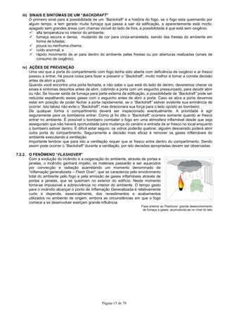 Página 15 de 78
iii) SINAIS E SINTOMAS DE UM “BACKDRAFT”
O primeiro sinal para a possibilidade de um “Backdraft” é a história do fogo, se o fogo esta queimando por
algum tempo, e tem gerado muita fumaça que passa a sair da edificação, e aparentemente está morto,
apagado sem grandes áreas com chamas visível do lado de fora, a possibilidade é que está sem oxigênio.
alta temperatura no interior do ambiente;
fumaça escura e densa, mudando de cor para cinza-amarelada, saindo das frestas do ambiente em
forma de lufadas;
pouca ou nenhuma chama;
ruído anormal; e
rápido movimento de ar para dentro do ambiente pelas frestas ou por aberturas realizadas (sinais de
consumo de oxigênio).
iv) AÇÕES DE PREVENÇÃO
Uma vez que a porta do compartimento com fogo tenha sido aberta com deficiência de oxigênio e ar fresco
passou a entrar, há pouca coisa para fazer e prevenir o “Backdraft”, muito melhor é tomar a correta decisão
antes de abrir a porta.
Quando você encontra uma porta fechada, e não sabe o que está do lado de dentro, deveremos checar os
sinais e sintomas descritos antes de abrir, cobrindo a porta com um esguicho pressurizado, para decidir abrir
ou não. Se houver saída de fumaça para parte externa da edificação, a possibilidade de “Backdraft” pode ser
reduzida espalhando esses gases com o esguicho antes de abrir a porta. Caso se abra a porta devemos
estar em posição de poder fechar a porta rapidamente, se o “Backdraft” estiver evidente sua eminência de
ocorrer. Isto talvez não evite o “Backdraft”, mas direcionara sua força para o lado oposto ao bombeiro.
De qualquer forma o compartimento deverá ser inspecionado eventualmente. A prioridade é agir
seguramente para os bombeiros entrar. Como já foi dito o “Backdraft” ocorrera somente quando ar fresco
entrar no ambiente. É possível o bombeiro combater o fogo em uma atmosfera inflamável desde que seja
assegurado que não haverá oportunidade para mudança do cenário e entrada de ar fresco no local enquanto
o bombeiro estiver dentro. É difícil estar seguro, os vidros poderão quebrar, alguém desvairado poderá abrir
outra porta do compartimento. Seguramente e decisão mais eficaz é remover os gases inflamáveis do
ambiente executando a ventilação.
Importante lembrar que para isto a ventilação requer que ar fresco entre dentro do compartimento. Sendo
assim pode ocorrer o “Backdraft” durante a ventilação, por isto decisões apropriadas devem ser observadas.
7.2.2. O FENÔMENO “FLASHOVER”
Com a evolução do incêndio e a oxigenação do ambiente, através de portas e
janelas, o incêndio ganhará ímpeto; os materiais passarão a ser aquecidos
por convecção e radiação acarretando um momento denominado de
“inflamação generalizada – Flash Over”, que se caracteriza pelo envolvimento
total do ambiente pelo fogo e pela emissão de gases inflamáveis através de
portas e janelas, que se queimam no exterior do edifício. Neste momento
torna-se impossível a sobrevivência no interior do ambiente. O tempo gasto
para o incêndio alcançar o ponto de Inflamação Generalizada é relativamente
curto e depende, essencialmente, dos revestimentos e acabamentos
utilizados no ambiente de origem, embora as circunstâncias em que o fogo
comece a se desenvolver exerçam grande influência.
Fase anterior ao Flashover: grande desenvolvimento
de fumaça e gases, acumulando-se no nível do teto
 