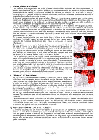 Página 16 de 78
i) FORMAÇÃO DO “FLASHOVER”
Uma camada de fumaça subirá até o teto quando a mesma ficará confinada em um compartimento, na
mesma velocidade com que ela é gerada. Contudo, se houver combustível que ainda não estiver queimando
no compartimento, haverá um ambiente instável. Inicialmente, as chamas não alcançarão o teto e a
propagação do fogo estará limitada a materiais inflamáveis próximos a sua base, que entrarão em ignição
pela radiação do calor da nuvem de fumaça.
A altura da chama aumentará até alcançar o teto. Ela agora começará a se propagar pelo compartimento.
Na camada de gás quente com as chamas queimando, junto ao teto, acima da camada de fumaça, onde o ar
estiver sendo arrastado e no limite entre a camada de gás quente e ar que não está envolvido na
combustão, fazendo com que os gases inflamáveis possam reagir com o oxigênio.
Uma vez que a chama começou a se propagar no compartimento no nível do limite entre os gases quentes e
o ar do ambiente, isto aumentará a radiação térmica dos produtos quentes da combustão que estiverem ali.
Os outros materiais inflamáveis no compartimento aumentarão de temperatura rapidamente. Eles não
somente serão aquecidos ao lado da nuvem de fumaça, mas também serão aquecidos pela parte superior,
onde as chamas e os produtos quentes de combustão poderiam estar muito próximos, dependendo da altura
do limite (entre o ar e teto).
Em grandes compartimentos com tetos mais altos, a chama e os produtos
quentes da combustão podem propagar ao nível do teto sem chegar perto o
suficiente de materiais combustíveis para iniciar a emanação de gases
inflamáveis.
Contudo, pode ser que, a certa distância do fogo, com a descontinuidade do
teto poderá ocorrer que os gases quentes entre em movimentos giratórios a um
nível mais baixo, ou poderá haver um acúmulo grande de materiais inflamáveis.
Em qualquer um desses casos, a fonte de radiação térmica tem sido trazida
mais próxima do combustível, o que pode resultar em ignição. Por este
mecanismo, a propagação do fogo pode obstruir a rota de fuga.
Com a descida da camada de fumaça quente, principalmente se o teto for
baixo, todo o material restante contido no compartimento será aquecido para o
estágio que eles começarão a emanar gases inflamáveis. É uma questão de
tempo para que haja uma súbita mudança na dimensão do fogo, caso nenhuma
ação seja tomada para prevenir isto, quanto menor o compartimento, mais cedo
estas condições serão encontradas com maior facilmente.
Uma vez que os gases inflamáveis estão sendo emanados pela maioria dos
materiais do compartimento, a propagação de um fogo localizado para todo
ambiente, pode provocar um fenômeno conhecido como “Flashover”.
ii) DEFINIÇÃO DE “FLASHOVER”
Em um incêndio compartimentado quando o fogo atingir a fase de queima livre
pode haver uma propagação através da radiação térmica da nuvem de fumaça,
gases quentes e o interior do compartimento aquecido causam a geração de
produtos da pirólise, inflamáveis de toda superfície exposta de combustível
dentro do compartimento. Dada uma, fonte de ignição, esta resultará em súbita
e contínua propagação do fogo, crescimento do fogo completamente
desenvolvido. Isso é chamado “Flashover”.
Diante desta definição, um “Backdraft” pode ser um caso especial de “Flashover”. Se o “Backdraft” resulta
em um fogo completamente desenvolvido, um “Flashover” ocorreu. Contudo, é importante sermos capazes
de fazer uma distinção entre os dois fenômenos devido as implicações para bombeiros, que são muito
diferentes.
De uma forma mais objetiva, Flashover é um fenômeno apresentado quando, na fase de queima livre de um
incêndio, o fogo aquece gradualmente todos os combustíveis do ambiente. Quando determinados
combustíveis atingem seu ponto de ignição, simultaneamente, haverá uma queima instantânea desses
produtos, o que poderá acarretar uma explosão ambiental.
iii) POSSÍVEIS CENÁRIOS PARA O “FLASHOVER”
O primeiro requisito para um “Flashover” ocorrer é que deverá ter um significante aumento da radiação
térmica por cima. Isto será sentido pelo rápido aumento na temperatura do compartimento, e a elevação do
calor dos gases quentes ao nível do teto, forçando as pessoas dentro do recinto a ficarem abaixados, caso
eles consigam ver a cima deles, eles serão capazes de ver “línguas de fogo” ocorrendo através da camada
de gás. Em adição, outros materiais combustíveis dentro do compartimento emanarão, fumaça visível e
gases inflamáveis.
 