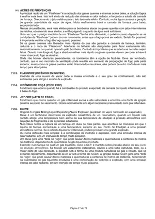 Página 17 de 78
iv) AÇÕES DE PREVENÇÃO
A principal razão de um “Flashover” é a radiação dos gases quentes e chamas acima deles, a solução lógica
é resfriar esta área. Isto terá efeito de redução das chamas e calor radiado, e forçando a subida da camada
de fumaça. Direcionando o jato neblina para o teto terá este efeito. Contudo, muita água causará a geração
de grande quantidade de vapor de água. Muito resfriamento trará a camada de fumaça para baixo,
encobrindo tudo.
Nestas circunstâncias, será mais efetivo para os bombeiros atacar os gases quentes com jatos intermitentes
de neblina, observando seus efeitos, e então julgando o quanto de água será suficiente.
Uma vez que o perigo imediato de um “Flashover” tenha sido eliminado, o próximo passo depende se as
condições de “Flashover” podem ocorrer novamente, antes que o fogo possa ser extinto. Se isto for possível,
é importante ventilar o fogo tão logo quanto possível.
Se os gases quentes são liberados mais rápidos do que são gerados a camada de fumaça, também,
reduzirá e o risco de “Flashover”. Aberturas no telhado são designadas para fazer exatamente isto,
automaticamente ou quando operado pelo bombeiro. Contudo é importante que as aberturas corretas sejam
feitas. Quanto mais longe do fogo a abertura estiver mais rápido os gases quentes devem percorrer e haverá
maior chance do fogo se alastrar.
Onde não houver aberturas preexistentes, os bombeiros têm a opção de fazê-las. Deve ser lembrado,
contudo, que o uso incorreto de ventilação pode resultar em aumento da propagação do fogo pela parte
superior, assim como os gases quentes estão direcionados nas áreas, eles podem de outro modo levar mais
tempo para alcançá-las.
7.2.3. FLASHFIRE (INCÊNDIO EM NUVEM)
Incêndio de uma nuvem de vapor onde a massa envolvida e o seu grau de confinamento, não são
suficientes para atingir o estado de explosão.
7.2.4. INCÊNDIO DE POÇA (POOL FIRE)
Fenômeno que ocorre quando há a combustão do produto evaporado da camada de líquido inflamável junto
à base do fogo.
7.2.5. JET FIRE (JATO DE FOGO)
Fenômeno que ocorre quando um gás inflamável escoa a alta velocidade e encontra uma fonte de ignição
próxima ao ponto de vazamento. Ocorre normalmente em algum recipiente pressurizado com gás inflamável.
7.2.6. BLEVE
Original do inglês Boiling Liquid Expanding Vapor Explosion (explosão do vapor do líquido em expansão).
Bleve é um fenômeno decorrente da explosão catastrófica de um reservatório, quando um líquido nele
contido atinge uma temperatura bem acima da sua temperatura de ebulição à pressão atmosférica com
projeção de fragmentos e de expansão adiabática.
Num Bleve ocorre a ruptura de um tanque em duas ou mais partes, que acontece no momento em que o
líquido do tanque encontra-se a uma temperatura superior ao seu Ponto de Ebulição a uma pressão
atmosférica normal. Se o referido líquido for inflamável, poderá produzir uma grande explosão.
Ou numa definição mais simples: é a combinação de incêndio e explosão, com uma emissão intensa de
calor radiante, em um intervalo de tempo muito pequeno.
Um Bleve gera uma "Bola de Fogo", que pode causar danos materiais e queimaduras a centenas de metros
de distância, dependendo da quantidade de gás liquefeito envolvida.
Exemplo: num tanque no qual um gás liquefeito, como o GLP, é mantido sobre pressão abaixo de seu ponto
de ebulição atmosférico. Se houver um vazamento instantâneo, devido a uma falha estrutural, todo, ou a
maior parte de seu conteúdo, é expelido sob a forma de uma mistura turbulenta de gás e líquido, que se
expande rapidamente, dispersando-se no ar sob a forma de nuvem. A ignição dessa nuvem gera uma "Bola
de Fogo", que pode causar danos materiais e queimaduras a centenas de metros de distância, dependendo
da quantidade de gás liquefeito envolvida é uma combinação de incêndio e explosão, com uma emissão
intensa de calor radiante, em um intervalo de tempo muito pequeno.
 