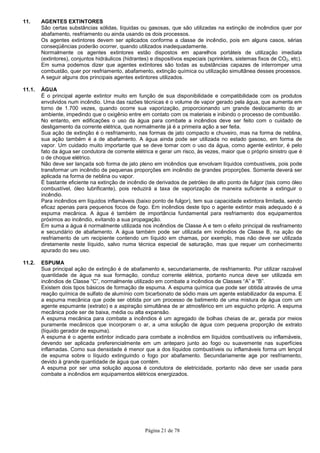 Página 21 de 78
11. AGENTES EXTINTORES
São certas substâncias sólidas, líquidas ou gasosas, que são utilizadas na extinção de incêndios quer por
abafamento, resfriamento ou ainda usando os dois processos.
Os agentes extintores devem ser aplicados conforme a classe de incêndio, pois em alguns casos, sérias
conseqüências poderão ocorrer, quando utilizados inadequadamente.
Normalmente os agentes extintores estão dispostos em aparelhos portáteis de utilização imediata
(extintores), conjuntos hidráulicos (hidrantes) e dispositivos especiais (sprinklers, sistemas fixos de CO2, etc).
Em suma podemos dizer que agentes extintores são todas as substâncias capazes de interromper uma
combustão, quer por resfriamento, abafamento, extinção química ou utilização simultânea desses processos.
A seguir alguns dos principais agentes extintores utilizados.
11.1. ÁGUA
É o principal agente extintor muito em função de sua disponibilidade e compatibilidade com os produtos
envolvidos num incêndio. Uma das razões técnicas é o volume de vapor gerado pela água, que aumenta em
torno de 1.700 vezes, quando ocorre sua vaporização, proporcionando um grande deslocamento do ar
ambiente, impedindo que o oxigênio entre em contato com os materiais e inibindo o processo de combustão.
No entanto, em edificações o uso da água para combate a incêndios deve ser feito com o cuidado de
desligamento da corrente elétrica, que normalmente já é a primeira ação a ser feita.
Sua ação de extinção é o resfriamento, nas formas de jato compacto e chuveiro, mas na forma de neblina,
sua ação também é a de abafamento. A água ainda pode ser utilizada no estado gasoso, em forma de
vapor. Um cuidado muito importante que se deve tomar com o uso da água, como agente extintor, é pelo
fato da água ser condutora de corrente elétrica e gerar um risco, às vezes, maior que o próprio sinistro que é
o de choque elétrico.
Não deve ser lançada sob forma de jato pleno em incêndios que envolvam líquidos combustíveis, pois pode
transformar um incêndio de pequenas proporções em incêndio de grandes proporções. Somente deverá ser
aplicada na forma de neblina ou vapor.
É bastante eficiente na extinção de incêndio de derivados de petróleo de alto ponto de fulgor (tais como óleo
combustível, óleo lubrificante), pois reduzirá a taxa de vaporização de maneira suficiente a extinguir o
incêndio.
Para incêndios em líquidos inflamáveis (baixo ponto de fulgor), tem sua capacidade extintora limitada, sendo
eficaz apenas para pequenos focos de fogo. Em incêndios deste tipo o agente extintor mais adequado é a
espuma mecânica. A água é também de importância fundamental para resfriamento dos equipamentos
próximos ao incêndio, evitando a sua propagação.
Em suma a água é normalmente utilizada nos incêndios de Classe A e tem o efeito principal de resfriamento
e secundário de abafamento. A água também pode ser utilizada em incêndios de Classe B, na ação de
resfriamento de um recipiente contendo um líquido em chamas, por exemplo, mas não deve ser utilizada
diretamente neste líquido, salvo numa técnica especial de saturação, mas que requer um conhecimento
apurado do seu uso.
11.2. ESPUMA
Sua principal ação de extinção é de abafamento e, secundariamente, de resfriamento. Por utilizar razoável
quantidade de água na sua formação, conduz corrente elétrica, portanto nunca deve ser utilizada em
incêndios de Classe “C”, normalmente utilizado em combate a incêndios de Classes “A” e “B”.
Existem dois tipos básicos de formação de espuma. A espuma química que pode ser obtida através de uma
reação química de sulfato de alumínio com bicarbonato de sódio mais um agente estabilizador da espuma. E
a espuma mecânica que pode ser obtida por um processo de batimento de uma mistura de água com um
agente espumante (extrato) e a aspiração simultânea de ar atmosférico em um esguicho próprio. A espuma
mecânica pode ser de baixa, média ou alta expansão.
A espuma mecânica para combate a incêndios é um agregado de bolhas cheias de ar, gerada por meios
puramente mecânicos que incorporam o ar, a uma solução de água com pequena proporção de extrato
(líquido gerador de espuma).
A espuma é o agente extintor indicado para combate a incêndios em líquidos combustíveis ou inflamáveis,
devendo ser aplicada preferencialmente em um anteparo junto ao fogo ou suavemente nas superfícies
inflamadas. Como sua densidade é menor que a dos líquidos combustíveis ou inflamáveis forma um lençol
de espuma sobre o líquido extinguindo o fogo por abafamento. Secundariamente age por resfriamento,
devido à grande quantidade de água que contém.
A espuma por ser uma solução aquosa é condutora de eletricidade, portanto não deve ser usada para
combate a incêndios em equipamentos elétricos energizados.
 