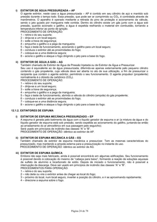 Página 24 de 78
i) EXTINTOR DE ÁGUA PRESSURIZADA – AP
O agente extintor, neste caso a água pressurizada – AP é contido em seu cilindro de aço e mantido sob
pressão durante o tempo todo. Essa pressão, que pode ser ar comprimido ou CO2, é controlada através de
manômetros. O aparelho é operado mediante a retirada do pino de proteção e acionamento da válvula,
sendo o jato guiado por mangueira nele contida. Dentro do cilindro existe um gás junto com a água sob
pressão, quando acionado o gatilho, a água é expelida resfriando o material em combustão, tornando a
temperatura inferior ao ponto de ignição.
PROCEDIMENTO DE OPERAÇÃO:
1 – retire-o do seu suporte;
2 – dirija-se a um local seguro;
3 – solte a trava de segurança;
4 – empunhe o gatilho e a pega da mangueira;
5 – faça o teste de funcionamento, acionando o gatilho para um local seguro;
6 – conduza o extintor até as proximidades do fogo;
7 – coloque-se a uma distância segura;
8 – acione o gatilho e ataque o fogo dirigindo o jato para a base do fogo.
ii) EXTINTOR DE ÁGUA A GÁS – AG
Também chamado de Extintor de Água de Pressão Injetada ou de Extintor de Água a Pressurizar.
Seu uso é equivalente ao de água pressurizada, diferindo-se apenas externamente pelo pequeno cilindro
contendo o gás propelente, cuja válvula deve ser aberta no ato de sua utilização, a fim de pressurizar o
recipiente que contém o agente extintor, permitindo o seu funcionamento. O agente propulsor (propelente)
normalmente é o dióxido de carbônico (CO2).
PROCEDIMENTO DE OPERAÇÃO:
1 – retire-o do seu suporte;
2 – dirija-se a um local seguro;
3 – solte a trava de segurança;
4 – empunhe o gatilho e a pega da mangueira;
5 – faça o teste de funcionamento, abrindo a válvula do cilindro (ampola) do gás propelente;
6 – conduza o extintor até as proximidades do fogo;
7 – coloque-se a uma distância segura;
8 – acione o gatilho e ataque o fogo dirigindo o jato para a base do fogo.
12.1.2. EXTINTORES DE ESPUMA
i) EXTINTOR DE ESPUMA MECÂNICA PRESSURIZADO – EP
A espuma é gerada pelo batimento da água com o líquido gerador de espuma e ar (a mistura da água e do
líquido gerador de espuma está sob pressão, sendo expelida ao acionamento do gatilho, juntando-se então
ao arrastamento do ar atmosférico em sua passagem pelo esguicho).
Será usado em princípios de incêndio das classes “A” e “B”.
PROCEDIMENTO DE OPERAÇÃO: idêntico ao extintor de AP.
ii) EXTINTOR DE ESPUMA MECÂNICA A GÁS – EG
Também chamado de extintor de espuma mecânica a pressurizar. Tem as mesmas características do
pressurizado, mas mantendo a ampola externa para a pressurização no instante do uso.
PROCEDIMENTO DE OPERAÇÃO: idêntico ao extintor de AG.
iii) EXTINTOR DE ESPUMA QUÍMICA
Embora não seja mais fabricado, ainda é possível encontrá-lo em algumas edificações. Seu funcionamento
é possível devido à colocação do mesmo de “cabeça para baixo”, formando a reação de soluções aquosas
de sulfato de alumínio e bicarbonato de sódio. Depois de iniciado o funcionamento, não é possível a
interrupção da descarga. Deve ser usado em princípios de incêndio das classes “A” e “B”.
PROCEDIMENTOS PARA OPERAÇÃO:
1 – retire-o do seu suporte;
2 – não deite ou vire o extintor antes de chegar ao local do fogo;
3 – próximo do local, num local seguro, inverter a posição do cilindro, e ir se aproximando rapidamente;
4 – direcione a espuma sobre o fogo.
 