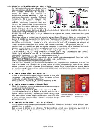 Página 25 de 78
12.1.3. EXTINTOR DE PÓ QUÍMICO SECO (PQS) – TIPO BC
Os compostos químicos mais utilizados, como
agentes extintores, são bicarbonato de sódio (o
mais utilizado), bicarbonato de potássio e
cloreto de potássio, mas também são
encontrados agentes extintores a base de
bicarbonato de potássio com uréia e fosfato de
monoamonia. Já o agente propulsor mais
empregado nos extintores é o dióxido de
carbono e o nitrogênio, sendo este último mais
utilizado nos pressurizados. O bicarbonato de
sódio recebe um devido tratamento, a fim de
circular livremente no interior do aparelho. Ao
entrar em contato com as chamas, o pó se decompõe, isolando rapidamente o oxigênio indispensável à
combustão e extinguindo o fogo por abafamento.
Portanto a principal ação do pó, no fogo, é fazer sobre a superfície em chamas, uma nuvem de pó para
isolar o oxigênio.
Além desta ação do pó no estado normal, ainda há a produção de CO2 e vapor d’água em conseqüência de
queima do bicarbonato, que auxiliam no abafamento. A ação do extintor de pó demonstra mais eficiência que
o CO2, pois sendo sólida, a nuvem cai e tem ação de permanência, pois o fogo, antes de tornar a avivar, tem
de queimar o bicarbonato. O extintor de PQS é o mais indicado para ação de combate em materiais da
classe “B” (líquidos inflamáveis), mas também pode ser usado na classe “C” (equipamentos elétricos).
Também para fogos superficiais pode ser utilizado na classe “A”, desde que haja a disposição um extintor
que atue por resfriamento que auxilie a extinção do material, em combustão lenta e braseiros.
A norma NBR 10.721 trata de extintores de incêndio com carga de pó químico.
CAPACIDADE: 1, 2, 4, 6, 12 e 50 kg – sendo mais usual de 6 kg; o de 50kg é utilizado sobre rodas (carreta).
COMPOSIÇÃO DO AGENTE EXTINTOR: bicarbonato de sódio e potássio.
APLICAÇÃO: Classes “B” e “C”; em fogos superficiais na classe “A”.
PRINCÍPIO DE FUNCIONAMENTO: o pó químico seco é expelido pela mangueira através de um gás inerte.
MÉTODO DE EXTINÇÃO: quebra da reação em cadeia e faz o abafamento.
TIPOS: pressurizado e injetado (pressurização indireta).
VANTAGENS e RESTRIÇÕES: o extintor de PQS oferece uma vantagem muito grande para o usuário, em
relação ao de CO2, pois, devido ao seu alcance, permite ao usuário manter-se numa distância maior e mais
segura, no entanto sua ação corrosiva e destrutiva sobre o material é uma característica que deve ser levada
em consideração, principalmente em equipamentos eletrônicos e sensíveis, muito comum, hoje em dia, nas
máquinas e equipamentos.
i) EXTINTOR DE PÓ QUÍMICO PRESSURIZADO
O pó já se encontra pressurizado no cilindro. Consta de uma única
peça, onde o pó é pressurizado com CO2 ou nitrogênio, tendo um
manômetro para controle de pressão interna.
PROCEDIMENTO DE OPERAÇÃO: idêntico ao extintor de AP.
ii) EXTINTOR DE PQS COM PRESSÃO INJETÁVEL
Neste tipo de extintor há uma ampola de gás para a pressurização
do aparelho no instante do uso.
PROCEDIMENTO DE OPERAÇÃO: idêntico ao extintor de AG.
Atenção: ao abrir a válvula da ampola do extintor ter o cuidado de
inclinar o extintor afastando o seu rosto da válvula de segurança,
pois ela pode vir a romper, podendo acidentar ao usuário ou ainda
a outras pessoas, portanto dirija a válvula de segurança sempre
para uma área livre.
iii) EXTINTORES DE PÓ QUIMICO ESPECIAL (CLASSE D)
São recomendados para incêndios em metais combustíveis, assim como: magnésio, pó de alumínio, zinco,
zircônio, sódio ou potássio.
Sua operação é idêntica a um extintor de Pó Químico Seco normal, pois a única coisa que muda é a
composição química do agente extintor, sendo mais comuns os extintores pressurizados.
 