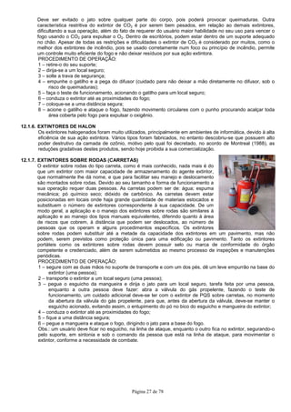 Página 27 de 78
Deve ser evitado o jato sobre qualquer parte do corpo, pois poderá provocar queimaduras. Outra
característica restritiva do extintor de CO2 é por serem bem pesados, em relação ao demais extintores,
dificultando a sua operação, além do fato de requerer do usuário maior habilidade no seu uso para vencer o
fogo usando o CO2 para expulsar o O2. Dentro de escritórios, podem estar dentro de um suporte adequado
no chão. Apesar de todas as restrições e dificuldades o extintor de CO2 é considerado por muitos, como o
melhor dos extintores de incêndio, pois se usado corretamente num foco ou princípio de incêndio, permite
um controle muito eficiente do fogo e não deixar resíduos por sua ação extintora.
PROCEDIMENTO DE OPERAÇÃO:
1 – retire-o do seu suporte;
2 – dirija-se a um local seguro;
3 – solte a trava de segurança;
4 – empunhe o gatilho e a pega do difusor (cuidado para não deixar a mão diretamente no difusor, sob o
risco de queimaduras);
5 – faça o teste de funcionamento, acionando o gatilho para um local seguro;
6 – conduza o extintor até as proximidades do fogo;
7 – coloque-se a uma distância segura;
8 – acione o gatilho e ataque o fogo, fazendo movimento circulares com o punho procurando acalçar toda
área coberta pelo fogo para expulsar o oxigênio.
12.1.6. EXTINTORES DE HALON
Os extintores halogenados foram muito utilizados, principalmente em ambientes de informática, devido à alta
eficiência de sua ação extintora. Vários tipos foram fabricados, no entanto descobriu-se que possuem alto
poder destrutivo da camada de ozônio, motivo pelo qual foi decretado, no acordo de Montreal (1988), as
reduções gradativas destes produtos, sendo hoje proibida a sua comercialização.
12.1.7. EXTINTORES SOBRE RODAS (CARRETAS)
O extintor sobre rodas do tipo carreta, como é mais conhecido, nada mais é do
que um extintor com maior capacidade de armazenamento do agente extintor,
que normalmente lhe dá nome, e que para facilitar seu manejo e deslocamento
são montados sobre rodas. Devido ao seu tamanho e forma de funcionamento a
sua operação requer duas pessoas. As carretas podem ser de: água; espuma
mecânica; pó químico seco; dióxido de carbônico. As carretas devem estar
posicionadas em locais onde haja grande quantidade de materiais estocados e
substituem o número de extintores correspondente à sua capacidade. De um
modo geral, a aplicação e o manejo dos extintores sobre rodas são similares à
aplicação e ao manejo dos tipos manuais equivalentes, diferindo quanto à área
de riscos que cobrem, à distância que podem ser deslocados, ao número de
pessoas que os operam e alguns procedimentos específicos. Os extintores
sobre rodas podem substituir até a metade da capacidade dos extintores em um pavimento, mas não
podem, serem previstos como proteção única para uma edificação ou pavimento. Tanto os extintores
portáteis como os extintores sobre rodas devem possuir selo ou marca de conformidade do órgão
competente e credenciado, além de serem submetidos ao mesmo processo de inspeções e manutenções
periódicas.
PROCEDIMENTO DE OPERAÇÃO:
1 – segure com as duas mãos no suporte de transporte e com um dos pés, dê um leve empurrão na base do
extintor (uma pessoa);
2 – transporte o extintor a um local seguro (uma pessoa);
3 – pegue o esguicho da mangueira e dirija o jato para um local seguro, tarefa feita por uma pessoa,
enquanto a outra pessoa deve fazer: abra a válvula do gás propelente, fazendo o teste de
funcionamento, um cuidado adicional deve-se ter com o extintor de PQS sobre carretas, no momento
da abertura da válvula do gás propelente, para que, antes da abertura da válvula, deve-se manter o
esguicho acionado, evitando assim, o entupimento do pó no bico do esguicho e mangueira do extintor;
4 – conduza o extintor até as proximidades do fogo;
5 – fique a uma distância segura;
6 – pegue a mangueira e ataque o fogo, dirigindo o jato para a base do fogo.
Obs.: um usuário deve ficar no esguicho, na linha de ataque, enquanto o outro fica no extintor, segurando-o
pelo suporte, em sintonia e sob o comando da pessoa que está na linha de ataque, para movimentar o
extintor, conforme a necessidade de combate.
 