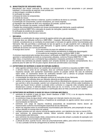 Página 30 de 78
ii) MANUTENÇÃO DE SEGUNDO NÍVEL
Manutenção que requer execução de serviços com equipamento e local apropriados e por pessoal
habilitado. A manutenção de segundo nível consiste em:
a) desmontagem completa do extintor;
b) verificação da carga;
c) limpeza de todos os componentes;
d) controle de roscas;
e) verificação das partes internas e externas, quanto à existência de danos ou corrosão;
f) substituição de componentes, quando necessários, por outros originais;
g) regulagem das válvulas de alivio e/ou reguladora de pressão, quando houver;
h) ensaio de indicador de pressão, conforme NBR 9654;
i) fixação dos componentes roscados com torque recomendado pelo fabricante, quando aplicável;
j) pintura conforme NBR7195 e colocação do quadro de instruções, quando necessário;
k) verificação da existência de vazamento;
l) colocação do lacre, identificando o executor.
i RECARGA
Reposição ou substituição da carga nominal de agente extintor e/ou gás expelente.
A recarga deve ser efetuada conforme a NBR12962 – Inspeção, Manutenção e Recarga em Extintores de
Incêndio, considerando-se as condições de preservação e manuseio do agente extintor recomendadas pelo
fabricante. Não são permitidas a substituição do tipo de agente ou do gás expelente nem a alteração das
pressões ou quantidades indicadas pelo fabricante. O agente extintor utilizado numa recarga deve ser
certificado de acordo com normas pertinentes.
A recarga deve ocorrer: a) no vencimento do prazo de validade do produto;
b) quando o extintor estiver parcialmente ou totalmente descarregado;
c) na ausência de inspeções anuais, conforme NBR 12.962.
A empresa responsável pela recarga deve possuir certificação do INMETRO e deverão manter registros que
garantam a rastreabilidade de todos os componentes utilizados, conforme Portaria INMETRO 111/99.
Além disso, é importante que o contratante faça avaliações e inspeções periódicas no fornecedor.
Os cilindros dos extintores de pressão injetada (com ampola) deverão ser pesados semestralmente. Se a
perda de peso for além de 10% do peso original, deverá ser providenciada a sua recarga.
i.1. EXTINTORES DE INCÊNDIO A BASE DE ESPUMA QUÍMICA
estes agentes extintores devem ser substituídos anualmente e conforme a requisitos da NBR 11863;
a câmara interna, antes de ser carregada, deve ser verificada quanto à sua capacidade de conter a
respectiva solução, sem apresentar vazamentos quando na posição vertical. No caso de extintores
sobre rodas, os vazamentos devem ser verificados também com a câmara na posição horizontal,
utilizando-se seu respectivo mecanismo de fechamento;
a manipulação de carga deve ser efetuada conforme as instruções do seu fabricante;
a preparações das soluções deve ser efetuada utilizando-se água potável;
verificar se a tampa do extintor está provida de dois orifícios diametralmente opostos ou outro dispositivo
que permita o alívio da pressão, quando num entupimento do bico. Estes orifícios estão localizados de
forma que fiquem livres e aliviem a pressão entre a primeira e a segunda volta completa dada para
desatarraxar a tampa. O diâmetro deste orifício deve ser de, no mínimo, 3 mm; deve também possuir
arruela de elastômero em boas condições e a lubrificação deve ser feita unicamente com vaselina.
i.2. EXTINTORES DE INCÊNDIO À BASE DE ÁGUA E ESPUMA MECÂNICA:
extintores de incêndio à base de água, devem obedecer a NBR 11715, e os de espuma mecânica,
devem estar conforme NBR 11751
os extintores à base de água devem sofrer recarga num intervalo máximo de cinco anos;
quando utilizada a espuma mecânica, a freqüência de substituição do agente extintor deve cumprir as
recomendações do fabricante.
extintores com carga de espuma mecânica possuidores de revestimento interno devem ser
inspecionados conforme recomendações específicas de seu fabricante;
devem ser seguidos todos os procedimentos recomendados pelo fabricante, para preparação de carga;
a água utilizada na recarga deve ser potável;
carregar somente com seu volume nominal de agente extintor, com tolerância de mais ou menos 2,0%;
para extintores de pressurização indireta, utilizar somente cilindros, tipo de gás e pressão
recomendados pelo fabricante;
para extintores de pressurização direta, pressurizá-los até que eles atinjam a pressão de operação com
agente expelente recomendado pelo fabricante;
a válvula de alívio, quando houver, deve ser pneumaticamente calibra, para entrar em funcionamento a
1,5 vez a pressão normal de carregamento do extintor de incêndio.
 