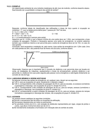 Página 37 de 78
15.2.3. EXEMPLO
Um determinado ambiente de uma indústria metalúrgica de alto risco de incêndio, conforme desenho abaixo.
Qual deverão ser a quantidade e a largura das portas de saídas?
30m
5m
Resposta: conforme tabela de classificação das edificações e áreas de risco quanto à ocupação as
indústrias = “I”, que na tabela acima define para 1 pessoa por 10m
2
de área.
A = b x h = 30m x 5m = 150m
2
P = 150m
2
/ 10m
2
= 15 C = 100
N = P / C = 15 / 100 = 0,15
N = 1 (o arredondamento é sempre para saída)
Sabemos que N = 0,55m e que a largura mínima de uma saída deve ser 1,20m, que corresponde a duas
unidades de passagem. Portanto é necessária apenas uma saída de emergência, no entanto sabemos
também que a distância máxima a ser percorrida para a saída de emergência deve ser de 15m, no caso de
risco grande.
Conclusão: será necessária a instalação de, pelo menos, duas saídas de emergência com 1,20m cada. Uma
em cada parede de 30m, não podendo ficar de frente uma da outra, conforme abaixo.
14,10m ou pouco menos 15,90m ou um pouco mais
5m 15m 5m
Idem acima
Observação: frisamos que é importante que o conceito de distância a ser percorrida deve ser levada em
conta, as instalações de máquinas, equipamentos e locais de armazenameto, portanto distância a ser
percorrida é a distância livre que pode seguida pela pessoa numa emergência e está ligada diretamente ao
conceito de rota de fuga.
15.2.4. LARGURAS MÍNIMAS A SEREM ADOTADAS
As larguras mínimas das saídas de emergência, em qualquer caso, devem ser as seguintes:
a) 1,20 m, para as ocupações em geral, ressalvando o disposto a seguir;
b) 1,65 m, correspondente a três unidades de passagem de 55 cm, para as escadas, os acessos (corredores
e passagens) e descarga, nas ocupações do grupo H, divisão H-2 e H-3;
c) 1,65 m, correspondente a três unidades de passagem de 55 cm, para as rampas, acessos (corredores e
passagens) e descarga, nas ocupações do grupo H, divisão H-2;
d) 2,20 m, correspondente a quatro unidades de passagem de 55 cm, para as rampas, acessos às rampas
(corredores e passagens) e descarga das rampas, nas ocupações do grupo H, divisão H-3.
15.2.5. ACESSOS
Os acessos devem satisfazer às seguintes condições:
a) Permitir o escoamento fácil de todos os ocupantes da edificação;
b) Permanecer desobstruídos em todos os pavimentos;
c) Ter pé-direito mínimo de 2,5 m, com exceção de obstáculos representados por vigas, vergas de portas e
outros, cuja altura mínima livre deve ser de 2,0 m;
e) Ser devidamente sinalizados e iluminados com indicação clara do sentido da saída.
 