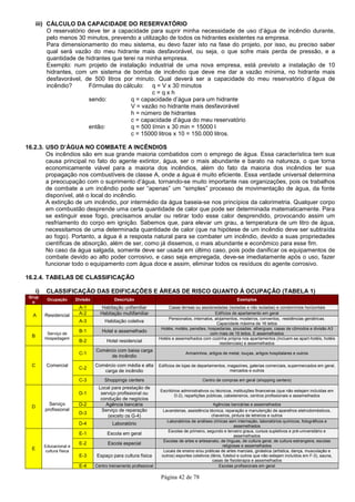 Página 42 de 78
iii) CÁLCULO DA CAPACIDADE DO RESERVATÓRIO
O reservatório deve ter a capacidade para suprir minha necessidade de uso d’água de incêndio durante,
pelo menos 30 minutos, prevendo a utilização de todos os hidrantes existentes na empresa.
Para dimensionamento do meu sistema, eu devo fazer isto na fase do projeto, por isso, eu preciso saber
qual será vazão do meu hidrante mais desfavorável, ou seja, o que sofre mais perda de pressão, e a
quantidade de hidrantes que terei na minha empresa.
Exemplo: num projeto de instalação industrial de uma nova empresa, está previsto a instalação de 10
hidrantes, com um sistema de bomba de incêndio que deve me dar a vazão mínima, no hidrante mais
desfavorável, de 500 litros por minuto. Qual deverá ser a capacidade do meu reservatório d’água de
incêndio? Fórmulas do cálculo: q = V x 30 minutos
c = q x h
sendo: q = capacidade d’água para um hidrante
V = vazão no hidrante mais desfavorável
h = número de hidrantes
c = capacidade d’água do meu reservatório
então: q = 500 l/min x 30 min = 15000 l
c = 15000 litros x 10 = 150.000 litros.
16.2.3. USO D’ÁGUA NO COMBATE A INCÊNDIOS
Os incêndios são em sua grande maioria combatidos com o emprego de água. Essa característica tem sua
causa principal no fato do agente extintor, água, ser o mais abundante e barato na natureza, o que torna
economicamente viável para a maioria dos incêndios, além do fato da maioria dos incêndios ter sua
propagação nos combustíveis de classe A, onde a água é muito eficiente. Essa verdade universal determina
a preocupação com o suprimento d’água, tornando-se muito importante nas organizações, pois os trabalhos
de combate a um incêndio pode ser “apenas” um “simples” processo de movimentação de água, da fonte
disponível, até o local do incêndio.
A extinção de um incêndio, por intermédio da água baseia-se nos princípios da calorimetria. Qualquer corpo
em combustão desprende uma certa quantidade de calor que pode ser determinada matematicamente. Para
se extinguir esse fogo, precisamos anular ou retirar todo esse calor desprendido, provocando assim um
resfriamento do corpo em ignição. Sabemos que, para elevar um grau, a temperatura de um litro de água,
necessitamos de uma determinada quantidade de calor (que na hipótese de um incêndio deve ser subtraída
ao fogo). Portanto, a água é a resposta natural para se combater um incêndio, devido a suas propriedades
científicas de absorção, além de ser, como já dissemos, o mais abundante e econômico para esse fim.
No caso da água salgada, somente deve ser usada em último caso, pois pode danificar os equipamentos de
combate devido ao alto poder corrosivo, e caso seja empregada, deve-se imediatamente após o uso, fazer
funcionar todo o equipamento com água doce e assim, eliminar todos os resíduos do agente corrosivo.
16.2.4. TABELAS DE CLASSIFICAÇÃO
i) CLASSIFICAÇÃO DAS EDIFICAÇÕES E ÁREAS DE RISCO QUANTO À OCUPAÇÃO (TABELA 1)
Grup
o
Ocupação Divisão Descrição Exemplos
A Residencial
A-1 Habitação unifamiliar Casas térreas ou assobradadas (isoladas e não isoladas) e condomínios horizontais
A-2 Habitação multifamiliar Edifícios de apartamento em geral
A-3 Habitação coletiva
Pensionatos, internatos, alojamentos, mosteiros, conventos, residências geriátricas.
Capacidade máxima de 16 leitos
B
Serviço de
Hospedagem
B-1 Hotel e assemelhado
Hotéis, motéis, pensões, hospedarias, pousadas, albergues, casas de cômodos e divisão A3
com mais de 16 leitos. E assemelhados
B-2 Hotel residencial
Hotéis e assemelhados com cozinha própria nos apartamentos (incluem-se apart-hotéis, hotéis
residenciais) e assemelhados
C Comercial
C-1
Comércio com baixa carga
de incêndio
Armarinhos, artigos de metal, louças, artigos hospitalares e outros
C-2
Comércio com média e alta
carga de incêndio
Edifícios de lojas de departamentos, magazines, galerias comerciais, supermercados em geral,
mercados e outros
C-3 Shoppings centers Centro de compras em geral (shopping centers)
D
Serviço
profissional
D-1
Local para prestação de
serviço profissional ou
condução de negócios
Escritórios administrativos ou técnicos, instituições financeiras (que não estejam incluídas em
D-2), repartições públicas, cabeleireiros, centros profissionais e assemelhados
D-2 Agência bancária Agências bancárias e assemelhados
D-3
Serviço de reparação
(exceto os G-4)
Lavanderias, assistência técnica, reparação e manutenção de aparelhos eletrodomésticos,
chaveiros, pintura de letreiros e outros
D-4 Laboratório
Laboratórios de análises clínicas sem internação, laboratórios químicos, fotográficos e
assemelhados
E
Educacional e
cultura física
E-1 Escola em geral
Escolas de primeiro, segundo e terceiro graus, cursos supletivos e pré-universitário e
assemelhados
E-2 Escola especial
Escolas de artes e artesanato, de línguas, de cultura geral, de cultura estrangeira, escolas
religiosas e assemelhados
E-3 Espaço para cultura física
Locais de ensino e/ou práticas de artes marciais, ginástica (artística, dança, musculação e
outros) esportes coletivos (tênis, futebol e outros que não estejam incluídos em F-3), sauna,
casas de fisioterapia e assemelhados
E-4 Centro treinamento profissional Escolas profissionais em geral
 