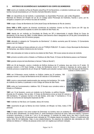 Página 5 de 78
2. HISTÓRICO DE OCORRÊNCIAS E SURGIMENTO DO CORPO DE BOMBEIROS
1850: ocorre um incêndio na Rua do Rosário (atual Rua XV de Novembro), o incêndio é extinto por uma
bomba manual emprestada por um francês chamado Marcelino Gerard.
1852: em decorrência de tal incêndio, é apresentado na Assembléia Provincial, pelo então Brigadeiro
Machado de Oliveira um Projeto de Lei de um Código sobre Prevenção de Incêndios, ficando o povo, por lei,
obrigado a cooperar com a Polícia nos dias de incêndio.
1856: surge o Corpo de Bombeiros da Corte (atual Corpo de Bombeiros do Rio de Janeiro).
Entre 1860 e 1870: registro de diversas ocorrências de incêndios: livraria na Rua do Carmo em SP; loja de
ferragens; barril de pólvora explode no centro da cidade de São Paulo; etc.
1880: depois de um incêndio na Faculdade de Direito em SP é determinada à criação Oficial do Corpo de
Bombeiros (10 de março de 1880). O então Alferes José Severino Dias é designado em 24 de julho Comandante da
Seção de Bombeiros com 20 homens (praças).
1890: elevação à categoria de "Companhia de Bombeiros". O efetivo aumenta para 60 homens. O Comandante
passa a ser um Capitão.
1900: unem-se todas as forças policiais em uma só "FORÇA PÚBLICA". É criado o Corpo Municipal de Bombeiros
de Campinas, seu efetivo inicial era de oito homens.
1911: são colocadas em todos os bairros da cidade de São Paulo, 160 novas caixas de avisos de incêndio.
1942: primeiro convênio entre o Estado e a Prefeitura de São Paulo. O Corpo de Bombeiros passa a ser Estadual.
1964: grande compra de Auto-Bombas (o famoso “Volta ao Mundo").
1972: em 24 de fevereiro, ocorre o incêndio do Edifício Andraus de 31 andares, teve seu início no 4º andar, 16
pessoas morrem e 375 ficam feridas, o Corpo de Bombeiros envia 31 viaturas e dezenas de carros pipas. O
Incêndio provoca o surgimento de um Grupo de Trabalho para estudar e propor reforma dos Serviços de Bombeiros.
Incêndio no Edifício Joelma
1974: em 01/fevereiro ocorre incêndio no Edifício Joelma de 23 andares, 189
pessoas morrem, o Corpo de Bombeiros envia 26 viaturas e 318 bombeiros.
1975: ocorre a preconizada reestruturação dos serviços de bombeiros. Em razão
do incêndio do Joelma, é publicado o novo Código de Obras de São Paulo.
1979: entra em funcionamento o telefone 193. É firmado novo convênio entre o
Estado e a Prefeitura.
1981: em 14 de fevereiro, ocorre um incêndio na Av.Paulista, no edifício Grande
Avenida de 23 andares, foto ao lado. O Corpo de Bombeiros envia ao local 20 viaturas e
300 bombeiros, 17 pessoas morrem e 53 são feridas, entre elas 11 bombeiros e 10 do
efetivo do Comando de Operações Especiais da PM.
1983: incêndio na Vila Socó, em Cubatão, deixou 93 mortos.
1984: vazamento de gás na fábrica da Union Carbide, em Bhopal, na Índia, matou 3.700
pessoas.
1986: O reator número 4 da usina nuclear de Chernobyl, na Ucrânia, teve um acidente no
dia 26 de abril. Oficialmente, os mortos foram 31, entre bombeiros e técnicos da usina. Sete anos depois, o governo
ucraniano reconheceu a morte de 7 mil a 10 mil pessoas. O incêndio do reator durou dez dias e houve duas
explosões. Cerca de 500 mil pessoas foram retiradas de 170 cidades depois do acidente. Pripiat, a 3 quilômetros da
usina, tinha 55 mil habitantes. Hoje, é uma cidade-fantasma. Os prejuízos da catástrofe são calculados em 400
bilhões de dólares e 7 milhões de pessoas ainda vivem em regiões que sofreram radiação.
 