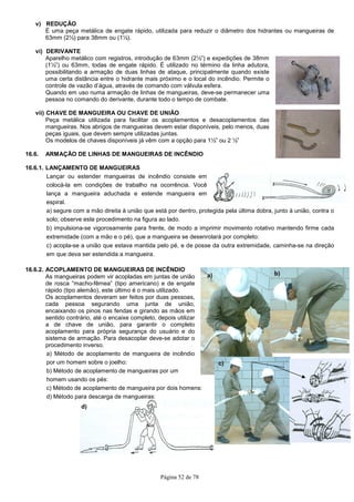 Página 52 de 78
a) b)
c)
v) REDUÇÃO
É uma peça metálica de engate rápido, utilizada para reduzir o diâmetro dos hidrantes ou mangueiras de
63mm (2½) para 38mm ou (1½).
vi) DERIVANTE
Aparelho metálico com registros, introdução de 63mm (2½”) e expedições de 38mm
(1½”) ou 63mm, todas de engate rápido. É utilizado no término da linha adutora,
possibilitando a armação de duas linhas de ataque, principalmente quando existe
uma certa distância entre o hidrante mais próximo e o local do incêndio. Permite o
controle de vazão d’água, através de comando com válvula esfera.
Quando em uso numa armação de linhas de mangueiras, deve-se permanecer uma
pessoa no comando do derivante, durante todo o tempo de combate.
vii) CHAVE DE MANGUEIRA OU CHAVE DE UNIÃO
Peça metálica utilizada para facilitar os acoplamentos e desacoplamentos das
mangueiras. Nos abrigos de mangueiras devem estar disponíveis, pelo menos, duas
peças iguais, que devem sempre utilizadas juntas.
Os modelos de chaves disponíveis já vêm com a opção para 1½” ou 2 ½”
16.6. ARMAÇÃO DE LINHAS DE MANGUEIRAS DE INCÊNDIO
16.6.1. LANÇAMENTO DE MANGUEIRAS
Lançar ou estender mangueiras de incêndio consiste em
colocá-la em condições de trabalho na ocorrência. Você
lança a mangueira aduchada e estende mangueira em
espiral.
a) segure com a mão direita à união que está por dentro, protegida pela última dobra, junto à união, contra o
solo; observe este procedimento na figura ao lado.
b) impulsiona-se vigorosamente para frente, de modo a imprimir movimento rotativo mantendo firme cada
extremidade (com a mão e o pé), que a mangueira se desenrolará por completo:
c) acopla-se a união que estava mantida pelo pé, e de posse da outra extremidade, caminha-se na direção
em que deva ser estendida a mangueira.
16.6.2. ACOPLAMENTO DE MANGUEIRAS DE INCÊNDIO
As mangueiras podem vir acopladas em juntas de união
de rosca “macho-fêmea” (tipo americano) e de engate
rápido (tipo alemão), este último é o mais utilizado.
Os acoplamentos deveram ser feitos por duas pessoas,
cada pessoa segurando uma junta de união,
encaixando os pinos nas fendas e girando as mãos em
sentido contrário, até o encaixe completo, depois utilizar
a de chave de união, para garantir o completo
acoplamento para própria segurança do usuário e do
sistema de armação. Para desacoplar deve-se adotar o
procedimento inverso.
a) Método de acoplamento de mangueira de incêndio
por um homem sobre o joelho:
b) Método de acoplamento de mangueiras por um
homem usando os pés:
c) Método de acoplamento de mangueira por dois homens:
d) Método para descarga de mangueiras:
d)
 