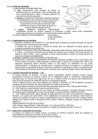 17.1.4. TIPOS DE SISTEMAS
1) CAPACIDADE DE MOBILIDADE EM:
a) fixos: equipamentos para proteção de tanque de
armazenamento de combustível, cujos componentes são
fixos, permanentemente, desde a estação geradora de
espuma até à câmara aplicadora;
b) semifixos: equipamentos destinados à proteção de tanq
de armazenamento de combustível, cujos componentes,
permanentemente fixos, são complementados por
equipamentos móveis para sua operação. São,
normalmente, móveis o reservatório de extrato e o
conjunto dosador (proporcionador);
c) móveis: instalações tot
normalmente veículos ou carretas, podendo se locomover e aplicar aonde forem necessários,
requerendo somente sua conexão a um abastecimento de água adequado.
2) A SUA FORMA DE FUNCIONAMENTO
17.1.5. COMPONENTES DO SISTEMA
1) RESERVA (TANQUE) DE EXTRATO
necessária para o funcionamento do sistema.
O material com que é construído o tanque de extrato deve ser adequado ao líquido gerador que
armazena (problemas de corrosão, etc).
2) ELEMENTO DOSADOR (PROPORCIONADOR)
e a água, na proporção adequada para formação da espuma que se deseja. Seu funcionamento se
baseia no efeito “venturi”, que é
espuma na dosagem preestabelecida.
3) BOMBAS HIDRÁULICAS PARA DOSAR A PRÉ
4) ESGUICHOS E CANHÕES LANÇADORES DE ESPUMA
forma a espuma de baixa e média expansão e fazê
esguichos lançadores (linhas manuais) podem ou não possuir um dosificador em seu corpo
(proporcionador). A diferença de emprego entre o esguicho lançador de espuma e os canhões
espuma está na capacidade de lançar e alcançar os tanques no que tange sua altura. Os esguichos são
recomendados para tanques até 6m de altura, enquanto que os canhões atingem alturas mais elevadas.
17.1.6. LÍQUIDO GERADOR DE ESPUMA
O Líquido Gerador de Espuma, ou como alguns especialistas também preferem chamar Líquido
Concentrado Formador de Espuma, trata
formulado para, em mistura com a água pura, do mar ou salobra, formar uma espuma com caracte
físico-químicas especiais de resistência química e a temperatura elevada.
Como a espuma química não é mais utilizada nos combate a incêndios, os LGE formadores de espuma
mecânica de baixa expansão, têm ótima aplicação como sistema de combate.
Os LGE formadores de espuma mecânica de baixa expansão classificam
A – LGE Proteínicos: desenvolvidos a partir de proteína animal;
B – LGE Fluoroproteínicos: trata
concentrado ganho estabilidade em tempo de estocagem e a espuma fluidez e resistência térmica;
C – LGE Sintéticos-Fluorados: última geração do desenvolvimento dos LGE, sendo totalmente sintéticos e
fluorados, com ganhos em performance: maior estabilidad
espuma na superfície do líquido em chamas, possibilidade de uso com água doce do mar e salobra, melhor
selagem dos vapores devido a formação de filme aquoso, melhora a atuação da água em incêndios da
classe “A”.
PROCEDIMENTO DE USO DO LGE AFFF
LGE: (6 litros)+ Água (94 litros) + Ação Mecânica + Ar = Espuma (300 a 1500 litros)
Espuma: (300 a 1500 litros) lançada na superfície = Colchão de proteção (área de 10 a 50 m
17.1.7. ESGUICHO LANÇADOR DE ESPUMA
É utilizado em sistema de combate manual, ou através de canhões monitores. Deve ser acoplado na
extremidade da mangueira de incêndio ou do canhão monitor.
Para gerar espuma é necessária uma pressão mínima de 5kg/cm
Página 55 de 78
OBILIDADE EM:
: equipamentos para proteção de tanque de
armazenamento de combustível, cujos componentes são
fixos, permanentemente, desde a estação geradora de
espuma até à câmara aplicadora;
: equipamentos destinados à proteção de tanque
de armazenamento de combustível, cujos componentes,
permanentemente fixos, são complementados por
equipamentos móveis para sua operação. São,
normalmente, móveis o reservatório de extrato e o
conjunto dosador (proporcionador);
: instalações totalmente independentes,
normalmente veículos ou carretas, podendo se locomover e aplicar aonde forem necessários,
requerendo somente sua conexão a um abastecimento de água adequado.
A SUA FORMA DE FUNCIONAMENTO: a) automático;
b) semi-automático;
c) manual.
COMPONENTES DO SISTEMA
RESERVA (TANQUE) DE EXTRATO: é uma determinada quantidade de extrato formador de espuma
necessária para o funcionamento do sistema.
O material com que é construído o tanque de extrato deve ser adequado ao líquido gerador que
rmazena (problemas de corrosão, etc).
ELEMENTO DOSADOR (PROPORCIONADOR): responsáveis pela mistura do líquido gerador de espuma
e a água, na proporção adequada para formação da espuma que se deseja. Seu funcionamento se
baseia no efeito “venturi”, que é passagem da água proporcionando a sucção do líquido gerador de
espuma na dosagem preestabelecida.
BOMBAS HIDRÁULICAS PARA DOSAR A PRÉ-MISTURA.
ESGUICHOS E CANHÕES LANÇADORES DE ESPUMA: elementos portáteis e fixos, cuja função é dar
baixa e média expansão e fazê-la atingir ao tanque de combustível em chama. Os
esguichos lançadores (linhas manuais) podem ou não possuir um dosificador em seu corpo
(proporcionador). A diferença de emprego entre o esguicho lançador de espuma e os canhões
espuma está na capacidade de lançar e alcançar os tanques no que tange sua altura. Os esguichos são
recomendados para tanques até 6m de altura, enquanto que os canhões atingem alturas mais elevadas.
LÍQUIDO GERADOR DE ESPUMA – LGE
Espuma, ou como alguns especialistas também preferem chamar Líquido
Concentrado Formador de Espuma, trata-se de um detergente líquido e concentrado, especialmente
formulado para, em mistura com a água pura, do mar ou salobra, formar uma espuma com caracte
químicas especiais de resistência química e a temperatura elevada.
Como a espuma química não é mais utilizada nos combate a incêndios, os LGE formadores de espuma
mecânica de baixa expansão, têm ótima aplicação como sistema de combate.
GE formadores de espuma mecânica de baixa expansão classificam-se em três grandes famílias:
LGE Proteínicos: desenvolvidos a partir de proteína animal;
LGE Fluoroproteínicos: trata-se de uma mistura de proteína (animal) e compostos fluorados, tendo
concentrado ganho estabilidade em tempo de estocagem e a espuma fluidez e resistência térmica;
Fluorados: última geração do desenvolvimento dos LGE, sendo totalmente sintéticos e
fluorados, com ganhos em performance: maior estabilidade do concentrado em estoque, maior fluidez da
espuma na superfície do líquido em chamas, possibilidade de uso com água doce do mar e salobra, melhor
selagem dos vapores devido a formação de filme aquoso, melhora a atuação da água em incêndios da
PROCEDIMENTO DE USO DO LGE AFFF
LGE: (6 litros)+ Água (94 litros) + Ação Mecânica + Ar = Espuma (300 a 1500 litros)
Espuma: (300 a 1500 litros) lançada na superfície = Colchão de proteção (área de 10 a 50 m
ESGUICHO LANÇADOR DE ESPUMA
istema de combate manual, ou através de canhões monitores. Deve ser acoplado na
extremidade da mangueira de incêndio ou do canhão monitor.
Para gerar espuma é necessária uma pressão mínima de 5kg/cm
2
.
normalmente veículos ou carretas, podendo se locomover e aplicar aonde forem necessários,
requerendo somente sua conexão a um abastecimento de água adequado.
: é uma determinada quantidade de extrato formador de espuma
O material com que é construído o tanque de extrato deve ser adequado ao líquido gerador que
: responsáveis pela mistura do líquido gerador de espuma
e a água, na proporção adequada para formação da espuma que se deseja. Seu funcionamento se
passagem da água proporcionando a sucção do líquido gerador de
: elementos portáteis e fixos, cuja função é dar
la atingir ao tanque de combustível em chama. Os
esguichos lançadores (linhas manuais) podem ou não possuir um dosificador em seu corpo
(proporcionador). A diferença de emprego entre o esguicho lançador de espuma e os canhões de
espuma está na capacidade de lançar e alcançar os tanques no que tange sua altura. Os esguichos são
recomendados para tanques até 6m de altura, enquanto que os canhões atingem alturas mais elevadas.
Espuma, ou como alguns especialistas também preferem chamar Líquido
se de um detergente líquido e concentrado, especialmente
formulado para, em mistura com a água pura, do mar ou salobra, formar uma espuma com características
Como a espuma química não é mais utilizada nos combate a incêndios, os LGE formadores de espuma
se em três grandes famílias:
se de uma mistura de proteína (animal) e compostos fluorados, tendo o
concentrado ganho estabilidade em tempo de estocagem e a espuma fluidez e resistência térmica;
Fluorados: última geração do desenvolvimento dos LGE, sendo totalmente sintéticos e
e do concentrado em estoque, maior fluidez da
espuma na superfície do líquido em chamas, possibilidade de uso com água doce do mar e salobra, melhor
selagem dos vapores devido a formação de filme aquoso, melhora a atuação da água em incêndios da
LGE: (6 litros)+ Água (94 litros) + Ação Mecânica + Ar = Espuma (300 a 1500 litros)
Espuma: (300 a 1500 litros) lançada na superfície = Colchão de proteção (área de 10 a 50 m
2
)
istema de combate manual, ou através de canhões monitores. Deve ser acoplado na
 
