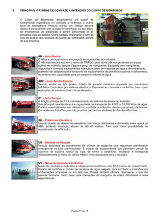 Página 57 de 78
18. PRINCIPAIS VIATURAS DE COMBATE A INCÊNDIOS DO CORPO DE BOMBEIROS
O Corpo de Bombeiros desempenha um papel de
fundamental importância no combate a incêndios e outros
tipos de emergência. Procure manter um diálogo sempre
aberto e transparente com o órgão e identifique, no seu plano
de emergência, as distâncias a serem percorridas e as
principais vias de acesso. Outro cuidado importante é com as
vias de acesso dos veículos do Corpo de Bombeiros, dentro
da sua empresa.
AB – Auto Bomba
O AB é a principal viatura empregada em operações de incêndios.
O AB mais encontrado tem o nome de TRIPLO, pois reúne três componentes principais:
bomba de incêndio, tanque d’água e berço de mangueiras. Equipado com mangueiras,
esguichos e diversos equipamentos hidráulicos além de materiais de sapa e arrombamento,
podendo ser adaptado para transporte de equipamentos de primeiros socorros e salvamento,
no entanto tem capacidade para um pequeno volume de água.
ABE – Auto Bomba Escada
Veículo similar ao AB, porém dotado de escada mecânica acionada por mecanismo
hidráulico controlado por sistema eletrônico. Presta-se ao combate a incêndios, bem como
operações de salvamento em locais elevados.
AT – Auto Tanque
A função principal do AT é o abastecimento de viaturas de ataque ao incêndio.
Sua principal característica é a capacidade de transporte de 4.000 a 10.000 litros de água.
Poderá, eventualmente, ser utilizado no combate a incêndios, desde que provido de bomba.
Os modernos Auto-Tanques são providos de bombas similares às dos Auto-Bombas.
SK – Plataforma Elevatória
Veículo dotado de plataforma elevatória com braços articulados e dimensão maior que a do
ABE, podendo alcançar, alturas de até 60 metros. Tem uma maior possibilidade de
aproximação da edificação.
UR – Unidade de Resgate
Veículo destinado ao atendimento de vítimas de acidentes que requeiram atendimento
emergencial na fase pré-hospitalar. É dotado de equipamentos que permitem prestar os
socorros de suporte básico da vida, de forma a estabilizar, imobilizar e transportar
adequadamente a vítima ao centro médico mais apropriado para a situação.
NV – Navio de Combate a Incêndios
Navio de combate a incêndios e salvamentos marítimos com 32,2 metros do comprimento.
Dotado de canhões e bomba de recalque de água salgada para combate a incêndios em
embarcações atracadas ou em alto mar. Possui também câmara hiperbárica, o que lhe
permite funcionar como base para operações de mergulho de maior dificuldade e mais
especializada.
 