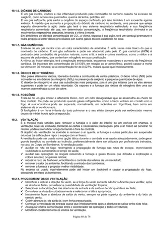 Página 60 de 78
19.1.6. DIÓXIDO DE CARBONO
É um gás incolor, inodoro e não inflamável produzido pela combustão do carbono quando há excesso de
oxigênio, como ocorre nas queimadas, queima de lenha, petróleo, etc.
É um gás asfixiante, pois exclui o oxigênio do espaço confinado, por isso também é um excelente agente
extintor. À medida que aumenta a proporção do dióxido de carbono no ambiente, uma pessoa que esteja
exposta diretamente à ação deste gás terá o seu sistema respiratório estimulado e sua freqüência
respiratória aumentada até que, em determinada concentração, a freqüência respiratória diminuirá e os
movimentos respiratórios cessarão, levando a vítima à morte.
Em ambientes de elevada concentração de CO2, a vítima, exposta à sua ação, terá um cansaço prematuro e
ficará propicia a sofrer danos provocados por outros gases tóxicos existentes no local.
19.1.7. GÁS CIANÍDRICO
Trata-se de um gás incolor com um odor característico de amêndoa. É vinte vezes mais tóxico do que o
monóxido de carbono. É um gás asfixiante e pode ser absorvido pela pele. O gás cianídrico (HCN) é
produzido pela combustão de produtos naturais, como a lã, a seda e outros sintéticos, como o náilon e a
espuma de poliuretano, que contenham nitrogênio em sua constituição.
A vítima, ao inalar este gás, terá a respiração entrecortada, espasmos musculares e aumento da freqüência
cardíaca. Se inspirado em concentração de 0,0135% em relação ao ar atmosférico, poderá causar a morte
da vítima em 30 minutos; se a concentração for de 0,027%, matará quase que imediatamente.
19.1.8. ÓXIDOS DE NITROGÊNIO
São gases altamente tóxicos, liberados durante a combustão de certos plásticos. O óxido nítrico (NO) pode
converter-se em dióxido de nitrogênio (NO2) na presença de oxigênio e pequena quantidade de água.
O dióxido de nitrogênio é uma das substâncias mais perigosas, pois é um gás irritante para as vias aéreas
superiores e pode ter um efeito retardado. Os vapores e a fumaça dos óxidos de nitrogênio têm uma cor
marrom avermelhada ou cor de cobre.
19.1.9. FOSGÊNIO
Trata-se de um gás incolor e altamente tóxico, com um odor desagradável que se assemelha ao cheiro de
feno mofado. Ele pode ser produzido quando gases refrigerantes, como o freon, entram em contato com o
fogo. A sua ocorrência pode ser esperada, normalmente, em incêndios em frigoríficos, bem como em
sistemas de ar condicionado.
O fosfogênio é um forte irritante do trato pulmonar e o seu efeito danoso pode ser evidenciado mesmo
depois de várias horas após a exposição.
19.2. VENTILAÇÃO
É o método mais simples para remover a fumaça e o calor do interior de um edifício em chamas. A
ventilação deve ser efetuada, tornando-se certas e necessárias precauções, pois o ar fresco ao penetrar no
recinto, poderá intensificar o fogo tornando-o fora de controle.
O objetivo da ventilação no incêndio é remover o ar quente, a fumaça e outras partículas em suspensão
oriundas da edificação e repor o espaço com ar fresco.
A ventilação pode ser usada como opção tática durante o combate e se usada adequadamente, pode gerar
grande beneficio no combate ao incêndio, preferencialmente deve ser utilizada por profissionais treinados,
no caso do Corpo de Bombeiros. A ventilação pode:
auxiliar na rota de fuga, restringindo a propagação de fumaça nas rotas de escape, improvisando
visibilidade e aumentando o tempo de saída;
auxiliar nas operações de resgate reduzindo a fumaça e gases tóxicos que dificulta a exploração e
coloca em risco ocupantes retidos;
reduzir o risco de flashover, e facilitando o controle dos efeitos de um backdraft;
remover o calor do ambiente, facilitando a entrada dos bombeiros;
remover a fumaça e propiciar melhor visibilidade.
No entanto se usado incorretamente pode até iniciar um backdraft e causar a propagação do fogo,
colocando em risco os bombeiros.
19.2.1. PROCEDIMENTOS DE VENTILAÇÃO
Identificar e utilizar a direção do vento, se a força do vento somente não for suficiente para ventilar, após
as aberturas feitas, considerar a possibilidade de ventilação forçada;
Selecionar as localizações das aberturas de entrada e de saída e decidir qual deve ser feita;
Considerar a situação cuidadosamente e selecionar a tática apropriada;
Inicialmente fazer a abertura de saída do vento, sempre na parte superior do ambiente e do lado do
sentido vento;
Cobrir abertura (s) de saída (s) com linha pressurizada;
Começar a ventilação de entrada quase que imediatamente após a abertura de saída tenha sido feita;
Assegurar efetiva comunicação entre o coordenador da operação e todos envolvidos;
Monitorar constantemente os efeitos da ventilação.
 