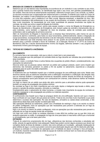 Página 61 de 78
20. BRIGADA DE COMBATE A EMERGÊNCIAS
Sabemos que um dos fatores mais importantes na ocorrência de um incêndio é o seu combate no seu início,
pois a grande maioria dos incêndios, se identificado logo após o seu início, tem grandes possibilidades de
ser evitado. Para isto torna-se extremamente importante o elemento humano para o seu controle, ou melhor,
os recursos humanos que a organização tem disponível para o combate. É evidente que a ação do Corpo de
Bombeiro, por melhor e mais profissional que seja, torna-se extremamente comprometida para os combates
no início dos incêndios, pois a distância é um fator crucial. Algumas empresas, a depender do risco, têm
bombeiros industriais e até profissionais no seu quadro de funcionários, no entanto, mesmo assim, por outro
fator muito importante, há necessidade de uma maior quantidade de pessoas envolvidas nas ações de
combate, daí então que entra o papel da Brigada de Incêndio.
Nos dias atuais é muito mais comum vemos esta equipe receber o nome de Brigada de Emergência ou
Equipe de Atendimento a Situações de Emergência, pois incluem ações de controle e treinamentos não só
para incêndios, como também, a depender do risco da empresa, ações de combate para acidentes
ambientais e até na aplicação de primeiros socorros.
Além do treinamento da Brigada é importante que a empresa faça treinamentos, pelo menos do uso do
sistema de alarme e extintores, para todos os seus funcionários, preferencialmente, desde a integração de
novos funcionários, na esquecendo dos terceiros e de dar instruções mínimas necessárias aos visitantes.
A NR-23 determina que toda empresa deva possuir no seu quadro de funcionários pessoal devidamente
treinado para o primeiro combate a focos de incêndios. Já a Instrução Técnica nº 17 (IT17) do Corpo de
Bombeiros (CB) faz o devido dimensionamento mínimo da brigada, definindo também o seu programa de
treinamento mínimo para formação da equipe.
20.1. TÁTICAS DE COMBATE A INCÊNDIOS
SALVAMENTO
É a primeira fase a ser executada, visto que a vida é o maior bem a ser preservado.
Todas as pessoas que não participam do combate direto ao fogo deverão ser retiradas das proximidades da
área incendiada.
A idade, o sexo, a condição física e outros fatores dos ocupantes do prédio influem, consideravelmente, nas
operações de salvamento.
Deve-se evitar que as pessoas salvas retornem ao prédio sob qualquer pretexto, assim como impedir que
elementos não treinados penetrem no prédio a fim de auxiliar no salvamento, expondo-se a situações
perigosas para as quais não estão preparados.
ISOLAMENTO
O Isolamento tem por finalidade impedir que o incêndio propague de uma edificação para outra. Neste caso
devemos atentar para as aberturas existentes entre a edificação incendiada e a edificação não atingida visto
que as mesmas facilitam a propagação tornando-se necessário resfriar através de linhas de mangueira. O
mesmo procedimento serve para tanques com combustível em chamas, onde devemos resfriar de imediato
os tanques vizinhos.
Um fogo no interior de um prédio que ainda não abriu caminho para a atmosfera externa pode apresentar
também um perigo de propagação aos prédios vizinhos.
No combate ao fogo é da maior importância que uma ação rápida e inteligente seja levada a efeito, para
prevenir a ignição de prédios expostos, cômodos ou materiais.
Imediatamente após o salvamento de vidas humanas, a missão mais importante da equipe de combate ao
incêndio é assegurar a não propagação aos prédios ou materiais expostos.
CONFINAMENTO
O confinamento visa impedir que o fogo se propague dentro de uma edificação, fazendo com que o mesmo
fique confinado em sua origem até que possa ser extinto. Trata-se de uma fase muito importante e que pode
determinar o sucesso das operações. No caso de depósitos, armazéns ou vastas áreas construídas, a não
observância desta fase pode resultar na destruição total.
São operações idênticas ao isolamento, porém com a finalidade de restringir o fogo a um recinto no interior
do prédio conflagrado; inclui as operações que são necessárias para prevenir a extensão de um fogo às
seções ainda não envolvidas.
fogo a um recinto no interior do prédio conflagrado; inclui as operações que são necessárias para prevenir a
extensão de um fogo às seções ainda não envolvidas.
Um fogo com início num porão ou andares inferiores é mais difícil de confinar que os que têm início em
andares superiores ou sótão. A propagação do fogo de cima para baixo é mais lenta e difícil que a horizontal
e, principalmente, que a de baixo para cima.
EXTINÇÃO
Trata-se do extermínio propriamente dito do fogo, utilizando-se das técnicas conhecidas e estudadas até
então, através do agente extintor mais adequado. Nesta fase podem ocorrer alguns excessos que devem ser
corrigidos diante da ânsia de debelar o sinistro, tais como extinção por inundação , aplicação inadequada de
jatos sólidos de água e outros que podem concorrer para destruição daquilo que não foi destruído pelo fogo.
O ataque ou extinção é o conjunto de operações com a finalidade de atacar e extinguir o foco principal de
um incêndio, havendo necessidade do chefe da equipe de incêndio conhecer bem os meios de que dispõe, a
fim de alcançar sucesso.
 