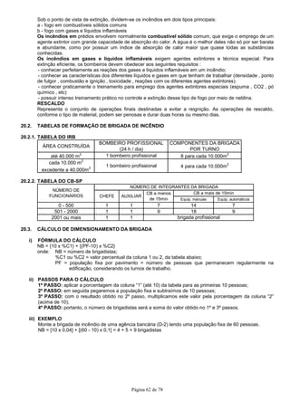 Página 62 de 78
Sob o ponto de vista de extinção, dividem-se os incêndios em dois tipos principais:
a - fogo em combustíveis sólidos comuns
b - fogo com gases e líquidos inflamáveis
Os incêndios em prédios envolvem normalmente combustível sólido comum, que exige o emprego de um
agente extintor com grande capacidade de absorção do calor. A água é o melhor deles não só por ser barata
e abundante, como por possuir um índice de absorção de calor maior que quase todas as substâncias
conhecidas.
Os incêndios em gases e líquidos inflamáveis exigem agentes extintores e técnica especial. Para
extinção eficiente, os bombeiros devem obedecer aos seguintes requisitos :
- conhecer perfeitamente as reações dos gases e líquidos inflamáveis em um incêndio;
- conhecer as características dos diferentes líquidos e gases em que tenham de trabalhar (densidade , ponto
de fulgor , combustão e ignição , toxicidade , reações com os diferentes agentes extintores).
- conhecer praticamente o treinamento para emprego dos agentes extintores especiais (espuma , CO2 , pó
químico , etc)
- possuir intenso treinamento prático no controle e extinção desse tipo de fogo por meio de neblina.
RESCALDO
Representa o conjunto de operações finais destinadas a evitar a reignição. As operações de rescaldo,
conforme o tipo de material, podem ser penosas e durar duas horas ou mesmo dias.
20.2. TABELAS DE FORMAÇÃO DE BRIGADA DE INCÊNDIO
20.2.1. TABELA DO IRB
ÁREA CONSTRUÍDA
BOMBEIRO PROFISSIONAL
(24 h / dia)
COMPONENTES DA BRIGADA
POR TURNO
até 40.000 m2
1 bombeiro profissional 8 para cada 10.000m2
cada 10.000 m2
excedente a 40.000m2
1 bombeiro profissional 4 para cada 10.000m2
20.2.2. TABELA DO CB-SP
Equip. manuais Equip. automáticos
0 - 500 1 1 7 14 7
501 - 2000 1 1 9 18 9
2001 ou mais 1 1 brigada profissional
NÚMERO DE INTEGRANTES DA BRIGADA
CB a mais de 15min
NÚMERO DE
FUNCIONÁRIOS CHEFE AUXILIAR
CB a menos
de 15min
20.3. CÁLCULO DE DIMENSIONAMENTO DA BRIGADA
i) FÓRMULA DO CÁLCULO
NB = {10 x %C1} + {(PF-10) x %C2}
onde: NB = número de brigadistas;
%C1 ou %C2 = valor percentual da coluna 1 ou 2, da tabela abaixo;
PF = população fixa por pavimento = número de pessoas que permanecem regularmente na
edificação, considerando os turnos de trabalho.
ii) PASSOS PARA O CÁLCULO
1º PASSO: aplicar a porcentagem da coluna “1” (até 10) da tabela para as primeiras 10 pessoas;
2º PASSO: em seguida pegaremos a população fixa e subtraímos de 10 pessoas;
3º PASSO: com o resultado obtido no 2º passo, multiplicamos este valor pela porcentagem da coluna “2”
(acima de 10);
4º PASSO: portanto, o número de brigadistas será a soma do valor obtido no 1º e 3º passos.
iii) EXEMPLO
Monte a brigada de incêndio de uma agência bancária (D-2) tendo uma população fixa de 60 pessoas.
NB = [10 x 0,04] + [(60 - 10) x 0,1] = 4 + 5 = 9 brigadistas
 